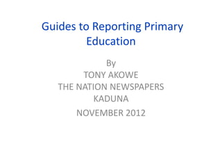 Guides to Reporting Primary
         Education
             By
        TONY AKOWE
   THE NATION NEWSPAPERS
           KADUNA
       NOVEMBER 2012
 