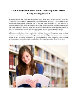 Guideline For Students While Selecting Best Custom
Essay Writing Service
Transaction from high school to college is not easy. While every student wants to enjoy the
college life, they forget the fact that with the independence and all the fun, entering college
also means that you are a student who is studying for higher level and will have more
responsibility in comparison with high school. High level classes, the amount of homework
and responsibility that students discover in their first few weeks as a college student takes
a toll on them and they end up either dropping from the college or putting on weight.
While some students are totally against the fact that others use the custom essay writing
service or use admission essay editing service, it is not illegal use custom essay service.
Unlike paying a student who might be less qualified to write the essay, custom essay
writing services use qualified writers who have thorough knowledge about the subject.
 