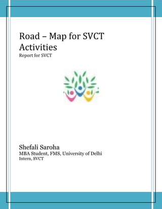 Road – Map for SVCT
Activities
Report for SVCT




Shefali Saroha
MBA Student, FMS, University of Delhi
Intern, SVCT
 