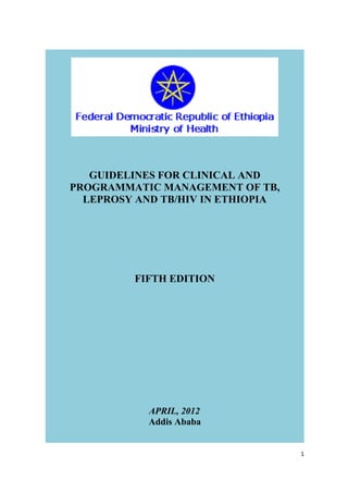 GUIDELINES FOR CLINICAL AND
PROGRAMMATIC MANAGEMENT OF TB,
LEPROSY AND TB/HIV IN ETHIOPIA

FIFTH EDITION

APRIL, 2012
Addis Ababa
1

 