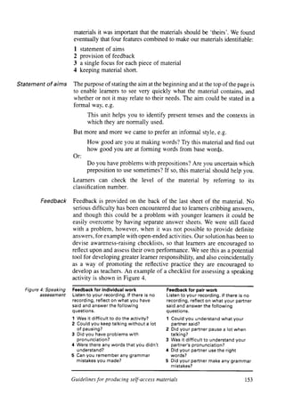 materials it was important that the materials should be ‘theirs’. We found
                        eventually that four features combined to make our materials identifiable:
                        1   statement of aims
                        2   provision of feedback
                        3   a single focus for each piece of material
                        4   keeping material short.

Statement     of aims   The purpose of stating the aim at the beginning and at the top of the page is
                        to enable learners to see very quickly what the material contains, and
                        whether or not it may relate to their needs. The aim could be stated in a
                        formal way, e.g.
                               This unit helps you to identify present tenses and the contexts in
                               which they are normally used.
                        But more and more we came to prefer an informal style, e.g.
                               How good are you at making words? Try this material and find out
                               how good you are at forming words from base words.
                        Or:
                               Do you have problems with prepositions? Are you uncertain which
                               preposition to use sometimes? If so, this material should help you.
                        Learners can check the level of the material                by referring      to its
                        classification number.

            Feedback    Feedback is provided on the back of the last sheet of the material. No
                         serious difficulty has been encountered due to learners cribbing answers,
                        and though this could be a problem with younger learners it could be
                        easily overcome by having separate answer sheets. We were still faced
                        with a problem, however, when it was not possible to provide definite
                        answers, for example with open-ended activities. Our solution has been to
                        devise awareness-raising checklists, so that learners are encouraged to
                        reflect upon and assess their own performance. We see this as a potential
                        tool for developing greater learner responsibility, and also coincidentally
                        as a way of promoting the reflective practice they are encouraged to
                        develop as teachers. An example of a checklist for assessing a speaking
                        activity is shown in Figure 4.

   Figure 4: Speaking   Feedback for individual work               Feedback for pair work
          assessment    Listen to your recording. If there is no   Listen to your recording. If there is no
                        recording, reflect on what you have        recording, reflect on what your partner
                        said and answer the following              said and answer the following
                        questions.                                 questions.
                        1 Was it difficult to do the activity?     1 Could you understand what your
                        2 Could you keep talking without a lot       partner said?
                          of pausing?                              2 Did your partner pause a lot when
                        3 Did you have problems with                 talking?
                          pronunciation?                           3 Was it difficult to understand your
                        4 Were there any words that you didn’t       partner’s pronunciation?
                          understand?                              4 Did your partner use the right
                        5 Can you remember any grammar               words?
                          mistakes you made?                       5 Did your partner make any grammar
                                                                     mistakes?


                        Guidelines for producing self-access materials                                   153


                                                                                          articles      welcome
 