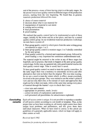 end of the process - many of them having crept in at the early stages. So
             the answer was to have quality control at different stages of the production
             process, starting from the very beginning. We found that, in general,
             materials production followed this route:
             1   choice of source material
             2   decision about what to use material for
             3   manipulation of material to suit intent
             4   writing and re-writing
             5   final presentation
             6   proof-reading
             We realized that quality control had to be implemented at each of these
             stages, initially by the writer and his or her peers, and later by a central
             quality control group. In our residential materials production workshops
             we now have a system of:
             1 Peer-group quality control in which peers from the same writing group
               vet material at stages 1 to 5.
             2 Inter-group quality control to monitor stages 1 to 5 already controlled
               by the peer-group.
             3 Final quality control by a limited and experienced group, followed by
               proof-reading: a very important but sometimes underestimated task.
             The material might be returned to the writer at any of these stages but
             hopefully and in practice, that tends to happen at the peer-group quality
             control stage. In this way, as a general rule, only good material reaches the
             final quality control stage. Time is saved; face is saved.
             To have good quality control we need to train the quality controllers. In
             the early stages there was a tendency to concentrate on trivia and offer
             alternatives that were no better than the original. This was time-wasting.
             So we saw a need to train the vetters which, in effect, meant everybody
             involved in the peer-groups. They were trained to see the writer’s point of
             view and not only their own, to be tolerant of styles and approaches that
             might not be to their own taste, while at the same time seeing every piece
             of material through the learner’s eyes to check that it was:
             - clear (aim and content)
             - appropriate    (to priorities, needs, levels)
             - correct   (in terms of explanations and answers)
             - well-presented     (all possibilities for attractiveness exploited)

Concluding   Each self-access centre is unique. It is not possible to reproduce a number
   remarks   of self-access centres according to a set model or template. Thus, in the
             project that we have been working on, all twenty-eight centres have their
             unique local problems and preferences, and this gives them their
             individual characters. What we have tried to convey in this article are
             guidelines of a generally applicable nature, which we hope will apply to
             other centres as well.

             Received   April 1992

             Guidelines for producing self-access materials                             155


                                                                             articles   welcome
 
