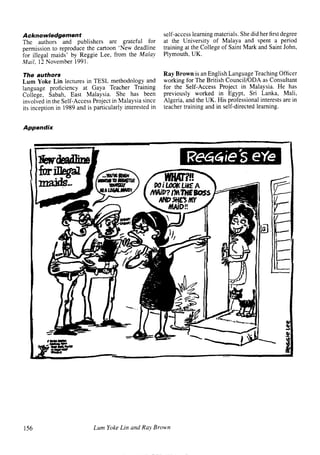 Acknowledgement                                           self-access learning materials. She did her first degree
The authors and publishers       are grateful for         at the University of Malaya and spent a period
permission to reproduce the cartoon ‘New deadline         training at the College of Saint Mark and Saint John,
for illegal maids’ by Reggie Lee, from the Malay          Plymouth, UK.
Mail, 12 November 1991.

The authors                                               Ray Brown is an English Language Teaching Officer
Lum Yoke Lin lectures in TESL methodology and             working for The British Council/ODA as Consultant
language proficiency at Gaya Teacher Training             for the Self-Access Project in Malaysia. He has
College, Sabah, East Malaysia. She has been               previously worked in Egypt, Sri Lanka, Mali,
involved in the Self-Access Project in Malaysia since     Algeria, and the UK. His professional interests are in
its inception in 1989 and is particularly interested in   teacher training and in self-directed learning.


Appendix




156                          Lum Yoke Lin and Ray Brown


                                                                                           articles      welcome
 