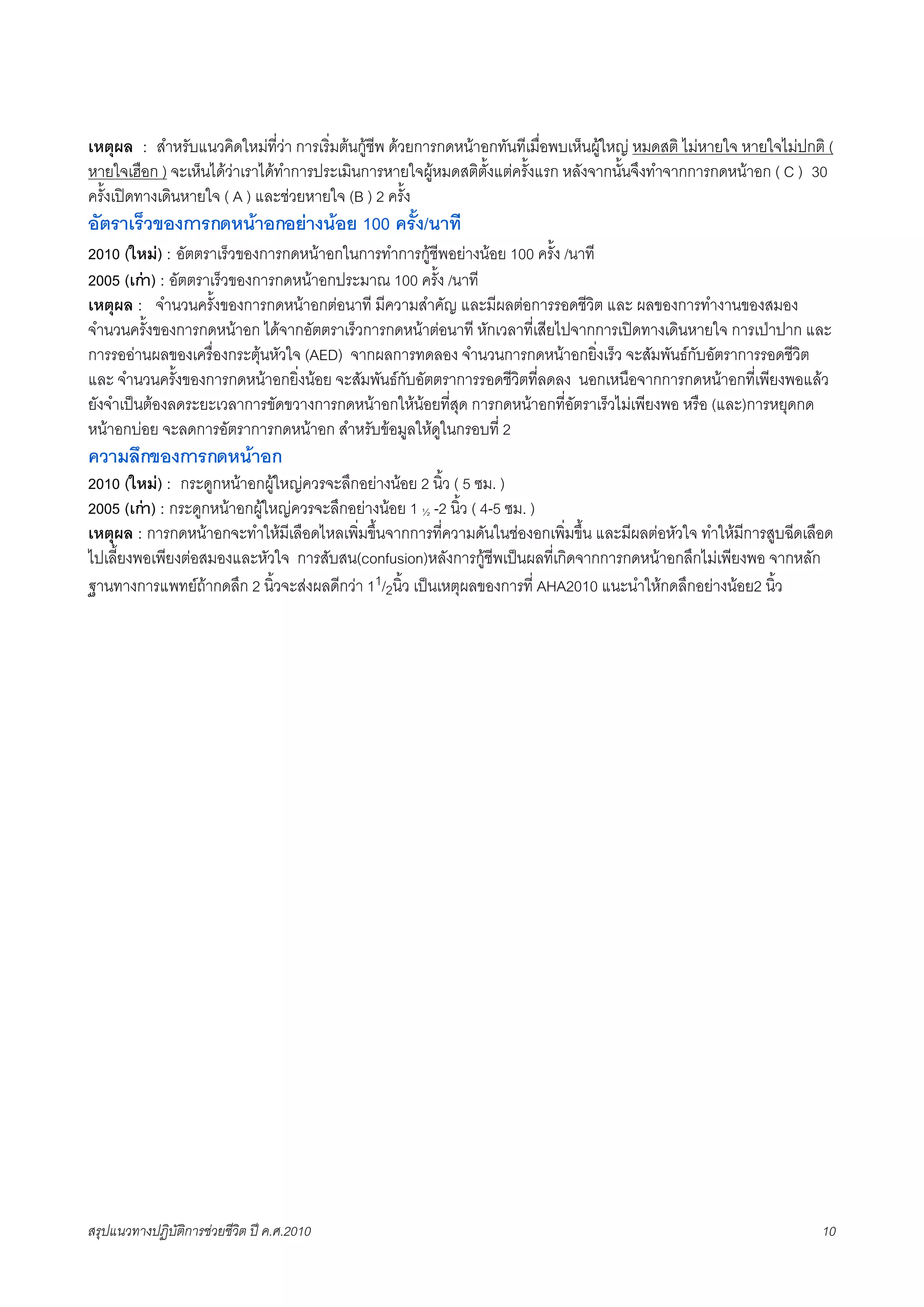 เหตุผล : สำหรับแนวคิดใหมที่วา การเริ่มตนกูชีพ ดวยการกดหนาอกทันทีเมื่อพบเห็นผูใหญ หมดสติ ไมหายใจ หายใจไมปกติ (
หายใจเฮือก ) จะเห็นไดวาเราไดทำการประเมินการหายใจผูหมดสติตั้งแตครั้งแรก หลังจากนั้นจึงทำจากการกดหนาอก ( C ) 30
ครั้งเปดทางเดินหายใจ ( A ) และชวยหายใจ (B ) 2 ครั้ง
อัตราเร็วของการกดหนาอกอยางนอย 100 ครั้ง/นาที
2010 (ใหม) : อัตตราเร็วของการกดหนาอกในการทำการกูชีพอยางนอย 100 ครั้ง /นาที
2005 (เกา) : อัตตราเร็วของการกดหนาอกประมาณ 100 ครั้ง /นาที
เหตุผล : จำนวนครั้งของการกดหนาอกตอนาที มีความสำคัญ และมีผลตอการรอดชีวิต และ ผลของการทำงานของสมอง
จำนวนครั้งของการกดหนาอก ไดจากอัตตราเร็วการกดหนาตอนาที หักเวลาที่เสียไปจากการเปดทางเดินหายใจ การเปาปาก และ
การรออานผลของเครื่องกระตุนหัวใจ (AED) จากผลการทดลอง จำนวนการกดหนาอกยิ่งเร็ว จะสัมพันธกับอัตราการรอดชีวิต
และ จำนวนครั้งของการกดหนาอกยิ่งนอย จะสัมพันธกับอัตตราการรอดชีวิตที่ลดลง นอกเหนือจากการกดหนาอกที่เพียงพอแลว
ยังจำเปนตองลดระยะเวลาการขัดขวางการกดหนาอกใหนอยที่สุด การกดหนาอกที่อัตราเร็วไมเพียงพอ หรือ (และ)การหยุดกด
หนาอกบอย จะลดการอัตราการกดหนาอก สำหรับขอมูลใหดูในกรอบที่ 2
ความลึกของการกดหนาอก
2010 (ใหม) : กระดูกหนาอกผูใหญควรจะลึกอยางนอย 2 นิ้ว ( 5 ซม. )
2005 (เกา) : กระดูกหนาอกผูใหญควรจะลึกอยางนอย 1 ½ -2 นิ้ว ( 4-5 ซม. )
เหตุผล : การกดหนาอกจะทำใหมีเลือดไหลเพิ่มขึ้นจากการที่ความดันในชองอกเพิ่มขึ้น และมีผลตอหัวใจ ทำใหมีการสูบฉีดเลือด
ไปเลี้ยงพอเพียงตอสมองและหัวใจ การสับสน(confusion)หลังการกูชีพเปนผลที่เกิดจากการกดหนาอกลึกไมเพียงพอ จากหลัก
ฐานทางการแพทยถากดลึก 2 นิ้วจะสงผลดีกวา 11/2นิ้ว เปนเหตุผลของการที่ AHA2010 แนะนำใหกดลึกอยางนอย2 นิ้ว




สรุปแนวทางปฏิบัติการชวยชีวิต ป ค.ศ.20108                                                                           10
 