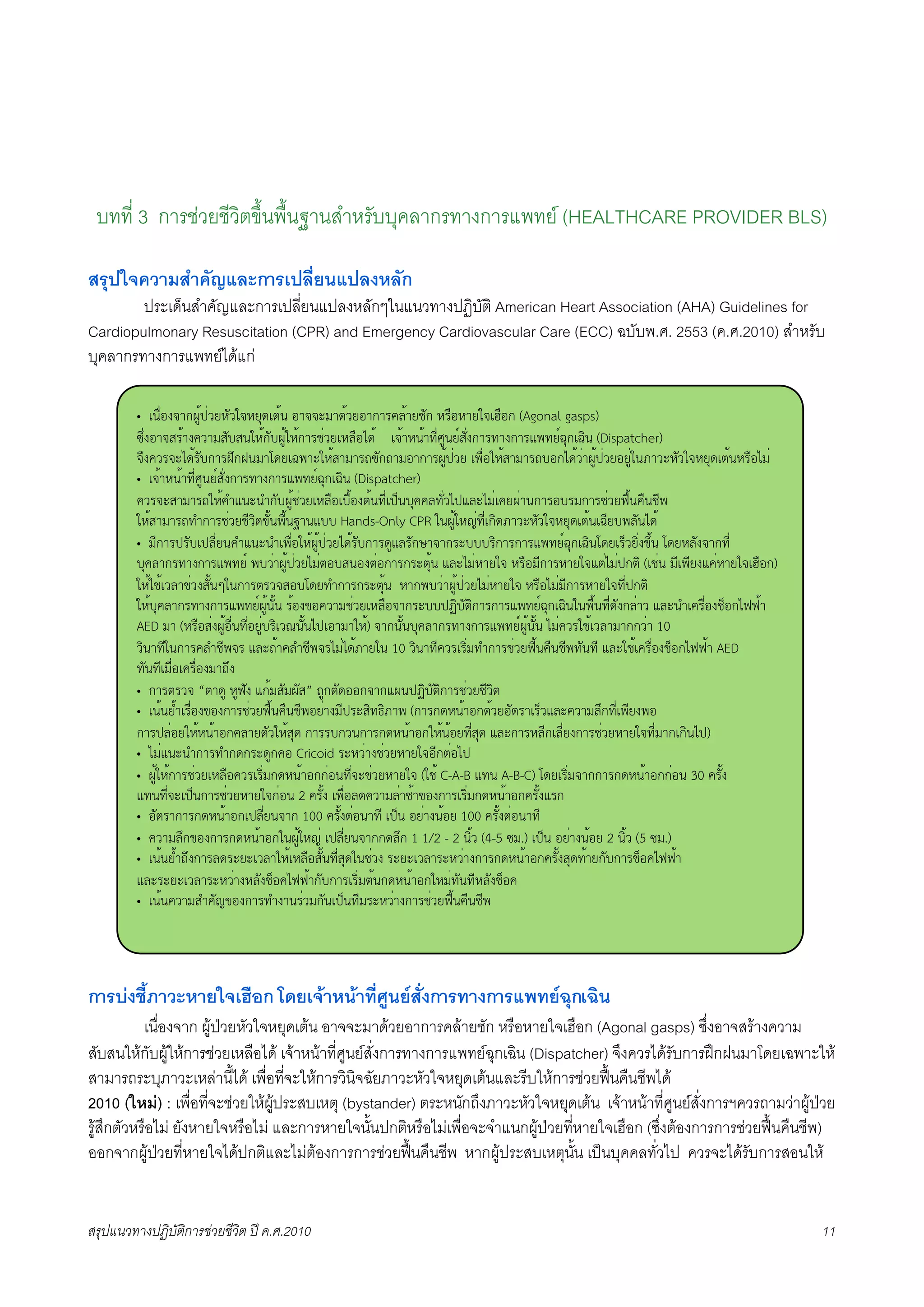 บทที่ 3 การชวยชีวิตขึ้นพื้นฐานสำหรับบุคลากรทางการแพทย (HEALTHCARE PROVIDER BLS)

สรุปใจความสำคัญและการเปลี่ยนแปลงหลัก
X       ประเด็นสำคัญและการเปลี่ยนแปลงหลักๆในแนวทางปฏิบัติ American Heart Association (AHA) Guidelines for
Cardiopulmonary Resuscitation (CPR) and Emergency Cardiovascular Care (ECC) ฉบับพ.ศ. 2553 (ค.ศ.2010) สำหรับ
บุคลากรทางการแพทยไดแก

         • !"#$%&'()*+,-$./01.2'0/34!5," %(''67(4,./%()(89:,(/;1) 08#%0(/2'!<#%) (Agonal gasps)
         =>$&%('?8,(&9.(7?1@?"20,)1@*+,20,)(8;$./!0:#%A4, !',(0",(BC$D+"/E?1$&)(8B(&)(8FGB/EH3)!HI" (Dispatcher)
         '>&9.8'6A4,81@)(8J>)J"7(K4/!HG(620,?(7(8L=1)L(7%()(8*+,-$./ !G#$%20,?(7(8L@%)A4,.$(*+,-$./%/+$2"M(.601.2'0/34!5,"08#%A7$
         • !',(0",(BC$D+"/E?1$&)(8B(&)(8FGB/EH3)!HI" (Dispatcher)
         9.8'6?(7(8L20,9NF"6"N)1@*+,;$./!0:#%!@#,%&5,"BC$!-O"@399:B1$.A-F:6A7$!9/*$(")(8%@87)(8;$./P#,"9#";CG
         20,?(7(8LBN)(8;$./;C.I5Q1,"G#,"R("F@@ Hands-Only CPR 2"*+,20S$BC$!)I4M(.601.2'0/34!5,"!HC/@G:1"A4,
         • 7C)(8-81@!-:C$/"9NF"6"N!G#$%20,*+,-$./A4,81@)(84+F:81)T('()86@@@8I)(8)(8FGB/EH3)!HI"K4/!8O./I$&Q>," K4/0:1&'()BC$
         @39:()8B(&)(8FGB/E G@.$(*+,-$./A7$5%@?"%&5$%)(8)8653," F:6A7$0(/2' 08#%7C)(80(/2'F5$A7$-)5I (!;$" 7C!GC/&F9$0(/2'!<#%))
         20,2;,!.:(;$.&?1,"U2")(858.'?%@K4/BN)(8)8653," 0()G@.$(*+,-$./A7$0(/2' 08#%A7$7C)(80(/2'BC$-)5I
         20,@39:()8B(&)(8FGB/E*+,"1," 8,%&Q%9.(7;$./!0:#%'()86@@-VI@15I)(8)(8FGB/EH3)!HI"2"G#,"BC$41&):$(. F:6"N!98#$%&;O%)APP,(
         AED 7( (08#%?$&*+,%#$"BC$%/+$@8I!.W"1,"A-!%(7(20,) '()"1,"@39:()8B(&)(8FGB/E*+,"1," A7$9.82;,!.:(7()).$( 10
         .I"(BC2")(89:N;CG'8 F:6L,(9:N;CG'8A7$A4,M(/2" 10 .I"(BC9.8!8I$7BN)(8;$./P#,"9#";CGB1"BC F:62;,!98#$%&;O%)APP,( AED
         B1"BC!7#$%!98#$%&7(L>&
         • )(858.' “5(4+ 0+P1& F),7?17*1?” L+)514%%)'()F*"-VI@15I)(8;$./;C.I5
         • !","/,N!8#$%&Q%&)(8;$./P#,"9#";CG%/$(&7C-86?IBXIM(G ()(8)40",(%)4,./%158(!8O.F:69.(7:>)BC$!GC/&G%
         )(8-:$%/20,0",(%)9:(/51.20,?34 )(88@).")(8)40",(%)20,",%/BC$?34 F:6)(80:C)!:C$/&)(8;$./0(/2'BC$7()!)I"A-)
         • A7$F"6"N)(8BN)4)864+)9% Cricoid 860.$(&;$./0(/2'%C)5$%A-
         • *+,20,)(8;$./!0:#%9.8!8I$7)40",(%))$%"BC$'6;$./0(/2' (2;, C-A-B FB" A-B-C) K4/!8I$7'())(8)40",(%))$%" 30 981,&
         FB"BC$'6!-O")(8;$./0(/2')$%" 2 981,& !G#$%:49.(7:$(;,(Q%&)(8!8I$7)40",(%)981,&F8)
         • %158()(8)40",(%)!-:C$/"'() 100 981,&5$%"(BC !-O" %/$(&",%/ 100 981,&5$%"(BC
         • 9.(7:>)Q%&)(8)40",(%)2"*+,20S$ !-:C$/"'())4:>) 1 1/2 - 2 "I,. (4-5 =7.) !-O" %/$(&",%/ 2 "I,. (5 =7.)
         • !","/,NL>&)(8:486/6!.:(20,!0:#%?1,"BC$?342";$.& 86/6!.:(860.$(&)(8)40",(%)981,&?34B,(/)1@)(8;O%9APP,(
         F:686/6!.:(860.$(&0:1&;O%9APP,()1@)(8!8I$75,")40",(%)207$B1"BC0:1&;O%9
         • !","9.(7?N91SQ%&)(8BN&("8$.7)1"!-O"BC7860.$(&)(8;$./P#,"9#";CG




การบงชี้ภาวะหายใจเฮือก โดยเจาหนาที่ศูนยสั่งการทางการแพทยฉุกเฉิน
K      เนื่องจาก ผูปวยหัวใจหยุดเตน อาจจะมาดวยอาการคลายชัก หรือหายใจเฮือก (Agonal gasps) ซึ่งอาจสรางความ
สับสนใหกับผูใหการชวยเหลือได เจาหนาที่ศูนยสั่งการทางการแพทยฉุกเฉิน (Dispatcher) จึงควรไดรับการฝกฝนมาโดยเฉพาะให
สามารถระบุภาวะเหลานี้ได เพื่อที่จะใหการวินิจฉัยภาวะหัวใจหยุดเตนและรีบใหการชวยฟนคืนชีพได
2010 (ใหม) : เพื่อที่จะชวยใหผูประสบเหตุ (bystander) ตระหนักถึงภาวะหัวใจหยุดเตน เจาหนาที่ศูนยสั่งการฯควรถามวาผูปวย
รูสึกตัวหรือไม ยังหายใจหรือไม และการหายใจนั้นปกติหรือไมเพื่อจะจำแนกผูปวยที่หายใจเฮือก (ซึ่งตองการการชวยฟนคืนชีพ)
ออกจากผูปวยที่หายใจไดปกติและไมตองการการชวยฟนคืนชีพ หากผูประสบเหตุนั้น เปนบุคคลทั่วไป ควรจะไดรับการสอนให


สรุปแนวทางปฏิบัติการชวยชีวิต ป ค.ศ.20108                                                                                          11
 