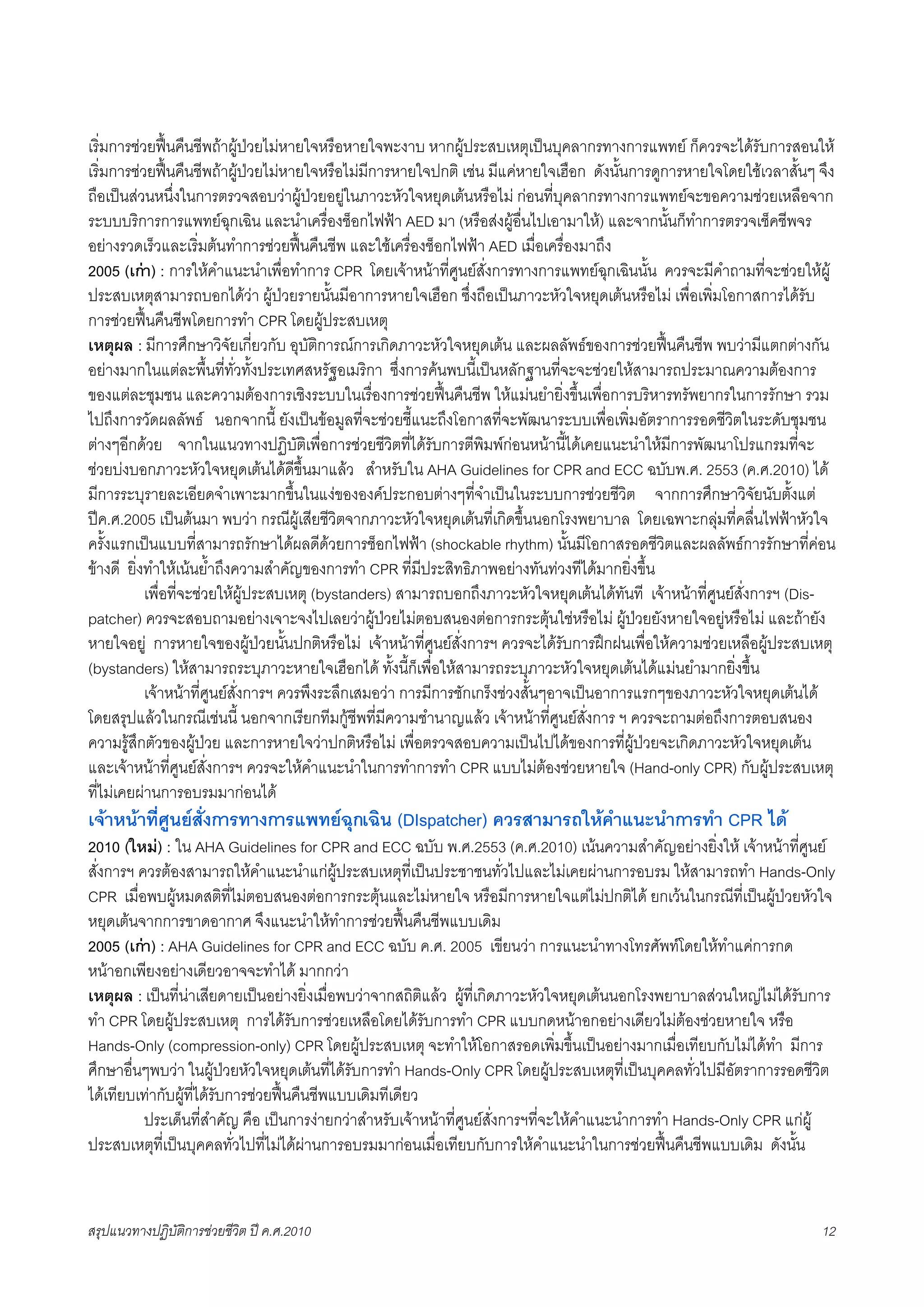 เริ่มการชวยฟนคืนชีพถาผูปวยไมหายใจหรือหายใจพะงาบ หากผูประสบเหตุเปนบุคลากรทางการแพทย ก็ควรจะไดรับการสอนให
เริ่มการชวยฟนคืนชีพถาผูปวยไมหายใจหรือไมมีการหายใจปกติ เชน มีแคหายใจเฮือก ดังนั้นการดูการหายใจโดยใชเวลาสั้นๆ จึง
ถือเปนสวนหนึ่งในการตรวจสอบวาผูปวยอยูในภาวะหัวใจหยุดเตนหรือไม กอนที่บุคลากรทางการแพทยจะขอความชวยเหลือจาก
ระบบบริการการแพทยฉุกเฉิน และนำเครื่องช็อกไฟฟา AED มา (หรือสงผูอื่นไปเอามาให) และจากนั้นก็ทำการตรวจเช็คชีพจร
อยางรวดเร็วและเริ่มตนทำการชวยฟนคืนชีพ และใชเครื่องช็อกไฟฟา AED เมื่อเครื่องมาถึง
2005 (เกา) : การใหคำแนะนำเพื่อทำการ CPR โดยเจาหนาที่ศูนยสั่งการทางการแพทยฉุกเฉินนั้น ควรจะมีคำถามที่จะชวยใหผู
ประสบเหตุสามารถบอกไดวา ผูปวยรายนั้นมีอาการหายใจเฮือก ซึ่งถือเปนภาวะหัวใจหยุดเตนหรือไม เพื่อเพิ่มโอกาสการไดรับ
การชวยฟนคืนชีพโดยการทำ CPR โดยผูประสบเหตุ
เหตุผล : มีการศึกษาวิจัยเกี่ยวกับ อุบัติการณการเกิดภาวะหัวใจหยุดเตน และผลลัพธของการชวยฟนคืนชีพ พบวามีแตกตางกัน
อยางมากในแตละพื้นที่ทั่วทั้งประเทศสหรัฐอเมริกา ซึ่งการคนพบนี้เปนหลักฐานที่จะจะชวยใหสามารถประมาณความตองการ
ของแตละชุมชน และความตองการเชิงระบบในเรื่องการชวยฟนคืนชีพ ใหแมนยำยิ่งขึ้นเพื่อการบริหารทรัพยากรในการรักษา รวม
ไปถึงการวัดผลลัพธ นอกจากนี้ ยังเปนขอมูลที่จะชวยชี้แนะถึงโอกาสที่จะพัฒนาระบบเพื่อเพิ่มอัตราการรอดชีวิตในระดับชุมชน
ตางๆอีกดวย จากในแนวทางปฏิบัติเพื่อการชวยชีวิตที่ไดรับการตีพิมพกอนหนานี้ไดเคยแนะนำใหมีการพัฒนาโปรแกรมที่จะ
ชวยบงบอกภาวะหัวใจหยุดเตนไดดีขึ้นมาแลว สำหรับใน AHA Guidelines for CPR and ECC ฉบับพ.ศ. 2553 (ค.ศ.2010) ได
มีการระบุรายละเอียดจำเพาะมากขึ้นในแงขององคประกอบตางๆที่จำเปนในระบบการชวยชีวิต จากการศึกษาวิจัยนับตั้งแต
ปค.ศ.2005 เปนตนมา พบวา กรณีผูเสียชีวิตจากภาวะหัวใจหยุดเตนที่เกิดขึ้นนอกโรงพยาบาล โดยเฉพาะกลุมที่คลื่นไฟฟาหัวใจ
ครั้งแรกเปนแบบที่สามารถรักษาไดผลดีดวยการช็อกไฟฟา (shockable rhythm) นั้นมีโอกาสรอดชีวิตและผลลัพธการรักษาที่คอน
ขางดี ยิ่งทำใหเนนย้ำถึงความสำคัญของการทำ CPR ที่มีประสิทธิภาพอยางทันทวงทีไดมากยิ่งขึ้น
X          เพื่อที่จะชวยใหผูประสบเหตุ (bystanders) สามารถบอกถึงภาวะหัวใจหยุดเตนไดทันที เจาหนาที่ศูนยสั่งการฯ (Dis-
patcher) ควรจะสอบถามอยางเจาะจงไปเลยวาผูปวยไมตอบสนองตอการกระตุนใชหรือไม ผูปวยยังหายใจอยูหรือไม และถายัง
หายใจอยู การหายใจของผูปวยนั้นปกติหรือไม เจาหนาที่ศูนยสั่งการฯ ควรจะไดรับการฝกฝนเพื่อใหความชวยเหลือผูประสบเหตุ
(bystanders) ใหสามารถระบุภาวะหายใจเฮือกได ทั้งนี้ก็เพื่อใหสามารถระบุภาวะหัวใจหยุดเตนไดแมนยำมากยิ่งขึ้น
X          เจาหนาที่ศูนยสั่งการฯ ควรพึงระลึกเสมอวา การมีการชักเกร็งชวงสั้นๆอาจเปนอาการแรกๆของภาวะหัวใจหยุดเตนได
โดยสรุปแลวในกรณีเชนนี้ นอกจากเรียกทีมกูชีพที่มีความชำนาญแลว เจาหนาที่ศูนยสั่งการ ฯ ควรจะถามตอถึงการตอบสนอง
ความรูสึกตัวของผูปวย และการหายใจวาปกติหรือไม เพื่อตรวจสอบความเปนไปไดของการที่ผูปวยจะเกิดภาวะหัวใจหยุดเตน
และเจาหนาที่ศูนยสั่งการฯ ควรจะใหคำแนะนำในการทำการทำ CPR แบบไมตองชวยหายใจ (Hand-only CPR) กับผูประสบเหตุ
ที่ไมเคยผานการอบรมมากอนได
เจาหนาที่ศูนยสั่งการทางการแพทยฉุกเฉิน (DIspatcher) ควรสามารถใหคำแนะนำการทำ CPR ได
2010 (ใหม) : ใน AHA Guidelines for CPR and ECC ฉบับ พ.ศ.2553 (ค.ศ.2010) เนนความสำคัญอยางยิ่งให เจาหนาที่ศูนย
สั่งการฯ ควรตองสามารถใหคำแนะนำแกผูประสบเหตุที่เปนประชาชนทั่วไปและไมเคยผานการอบรม ใหสามารถทำ Hands-Only
CPR เมื่อพบผูหมดสติที่ไมตอบสนองตอการกระตุนและไมหายใจ หรือมีการหายใจแตไมปกติได ยกเวนในกรณีที่เปนผูปวยหัวใจ
หยุดเตนจากการขาดอากาศ จึงแนะนำใหทำการชวยฟนคืนชีพแบบเดิม
2005 (เกา) : AHA Guidelines for CPR and ECC ฉบับ ค.ศ. 2005 เขียนวา การแนะนำทางโทรศัพทโดยใหทำแคการกด
หนาอกเพียงอยางเดียวอาจจะทำได มากกวา
เหตุผล : เปนที่นาเสียดายเปนอยางยิ่งเมื่อพบวาจากสถิติแลว ผูที่เกิดภาวะหัวใจหยุดเตนนอกโรงพยาบาลสวนใหญไมไดรับการ
ทำ CPR โดยผูประสบเหตุ การไดรับการชวยเหลือโดยไดรับการทำ CPR แบบกดหนาอกอยางเดียวไมตองชวยหายใจ หรือ
Hands-Only (compression-only) CPR โดยผูประสบเหตุ จะทำใหโอกาสรอดเพิ่มขึ้นเปนอยางมากเมื่อเทียบกับไมไดทำ มีการ
ศึกษาอื่นๆพบวา ในผูปวยหัวใจหยุดเตนที่ไดรับการทำ Hands-Only CPR โดยผูประสบเหตุที่เปนบุคคลทั่วไปมีอัตราการรอดชีวิต
ไดเทียบเทากับผูที่ไดรับการชวยฟนคืนชีพแบบเดิมทีเดียว
X         ประเด็นที่สำคัญ คือ เปนการงายกวาสำหรับเจาหนาที่ศูนยสั่งการฯที่จะใหคำแนะนำการทำ Hands-Only CPR แกผู
ประสบเหตุที่เปนบุคคลทั่วไปที่ไมไดผานการอบรมมากอนเมื่อเทียบกับการใหคำแนะนำในการชวยฟนคืนชีพแบบเดิม ดังนั้น


สรุปแนวทางปฏิบัติการชวยชีวิต ป ค.ศ.20108                                                                             12
 