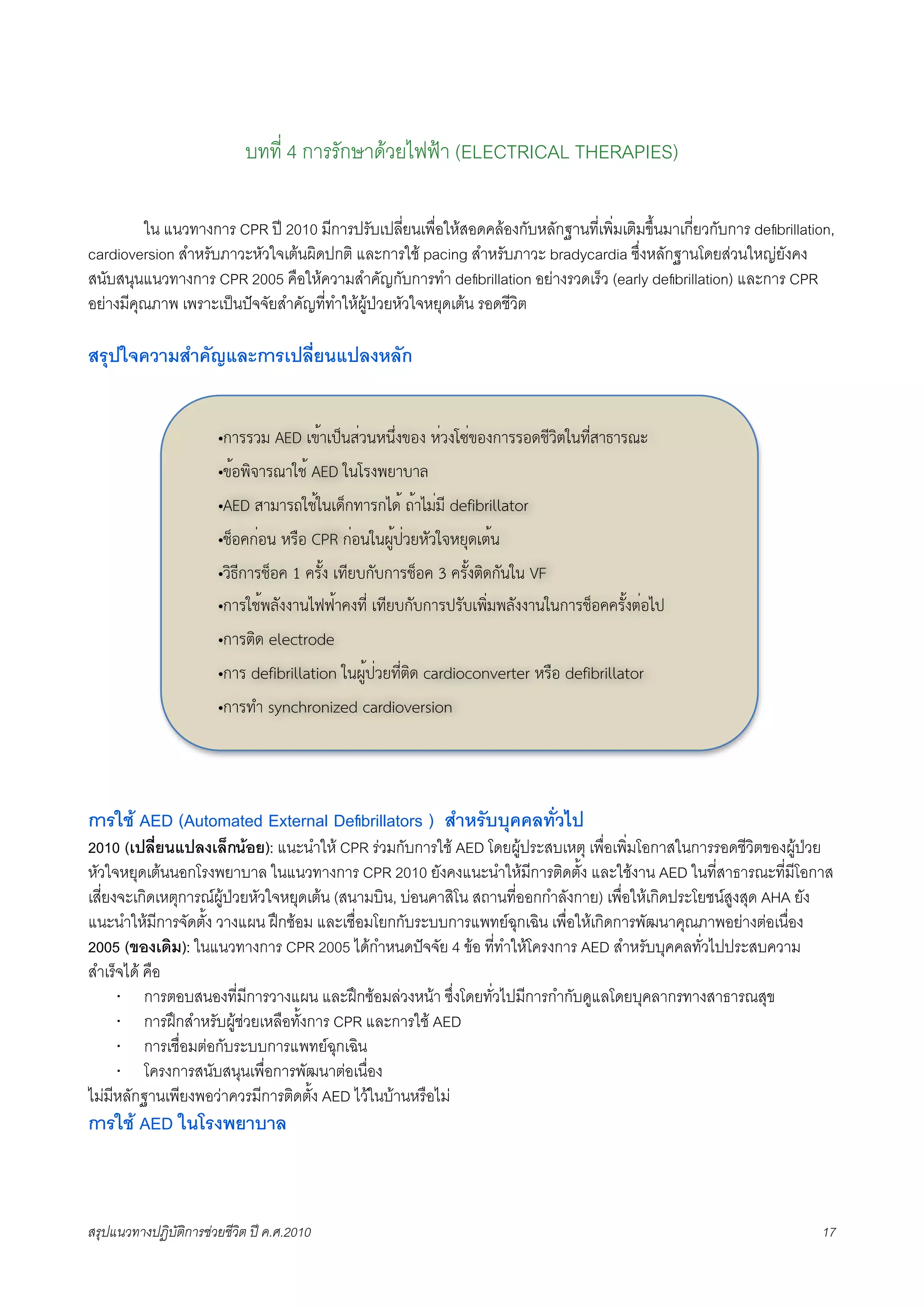 บทที่ 4 การรักษาดวยไฟฟา (ELECTRICAL THERAPIES)

K        ใน แนวทางการ CPR ป 2010 มีการปรับเปลี่ยนเพื่อใหสอดคลองกับหลักฐานที่เพิ่มเติมขึ้นมาเกี่ยวกับการ deﬁbrillation,
cardioversion สำหรับภาวะหัวใจเตนผิดปกติ และการใช pacing สำหรับภาวะ bradycardia ซึ่งหลักฐานโดยสวนใหญยังคง
สนับสนุนแนวทางการ CPR 2005 คือใหความสำคัญกับการทำ deﬁbrillation อยางรวดเร็ว (early deﬁbrillation) และการ CPR
อยางมีคุณภาพ เพราะเปนปจจัยสำคัญที่ทำใหผูปวยหัวใจหยุดเตน รอดชีวิต

สรุปใจความสำคัญและการเปลี่ยนแปลงหลัก


                        •!"##$% AED &'("&)*+,-$+.+/-0'10 .-$023-'10!"##1456$789+:6-,";"#<=
                        •'(1>7?"#<"95( AED 9+2#0>@"A"B
                        •AED ,"%"#C95(9+&4*!:"#!D4( C("D%-%6 defibrillator
                        •5*1E!-1+ .#F1 CPR !-1+9+GH()-$@.I$9?.@J4&8(+
                        •$7;6!"#5*1E 1 E#I(0 &:6@A!IA!"#5*1E 3 E#I(0874!I+9+ VF
                        •!"#95(>BI00"+DKK("E0:6- &:6@A!IA!"#)#IA&>7-%>BI00"+9+!"#5*1EE#I(08-1D)
                        •!"#874 electrode
                        •!"# defibrillation 9+GH()-$@:6-874 cardioconverter .#F1 defibrillator
                        •!"#:L synchronized cardioversion




การใช AED (Automated External Deﬁbrillators ) สำหรับบุคคลทั่วไป
2010 (เปลี่ยนแปลงเล็กนอย): แนะนำให CPR รวมกับการใช AED โดยผูประสบเหตุ เพื่อเพิ่มโอกาสในการรอดชีวิตของผูปวย
หัวใจหยุดเตนนอกโรงพยาบาล ในแนวทางการ CPR 2010 ยังคงแนะนำใหมีการติดตั้ง และใชงาน AED ในที่สาธารณะที่มีโอกาส
เสี่ยงจะเกิดเหตุการณผูปวยหัวใจหยุดเตน (สนามบิน, บอนคาสิโน สถานที่ออกกำลังกาย) เพื่อใหเกิดประโยชนสูงสุด AHA ยัง
แนะนำใหมีการจัดตั้ง วางแผน ฝกซอม และเชื่อมโยกกับระบบการแพทยฉุกเฉิน เพื่อใหเกิดการพัฒนาคุณภาพอยางตอเนื่อง
2005 (ของเดิม): ในแนวทางการ CPR 2005 ไดกำหนดปจจัย 4 ขอ ที่ทำใหโครงการ AED สำหรับบุคคลทั่วไปประสบความ
สำเร็จได คือ
      · การตอบสนองที่มีการวางแผน และฝกซอมลวงหนา ซึ่งโดยทั่วไปมีการกำกับดูแลโดยบุคลากรทางสาธารณสุข
      · การฝกสำหรับผูชวยเหลือทั้งการ CPR และการใช AED
      · การเชื่อมตอกับระบบการแพทยฉุกเฉิน
      · โครงการสนับสนุนเพื่อการพัฒนาตอเนื่อง
ไมมีหลักฐานเพียงพอวาควรมีการติดตั้ง AED ไวในบานหรือไม
การใช AED ในโรงพยาบาล



สรุปแนวทางปฏิบัติการชวยชีวิต ป ค.ศ.20108                                                                             17
 