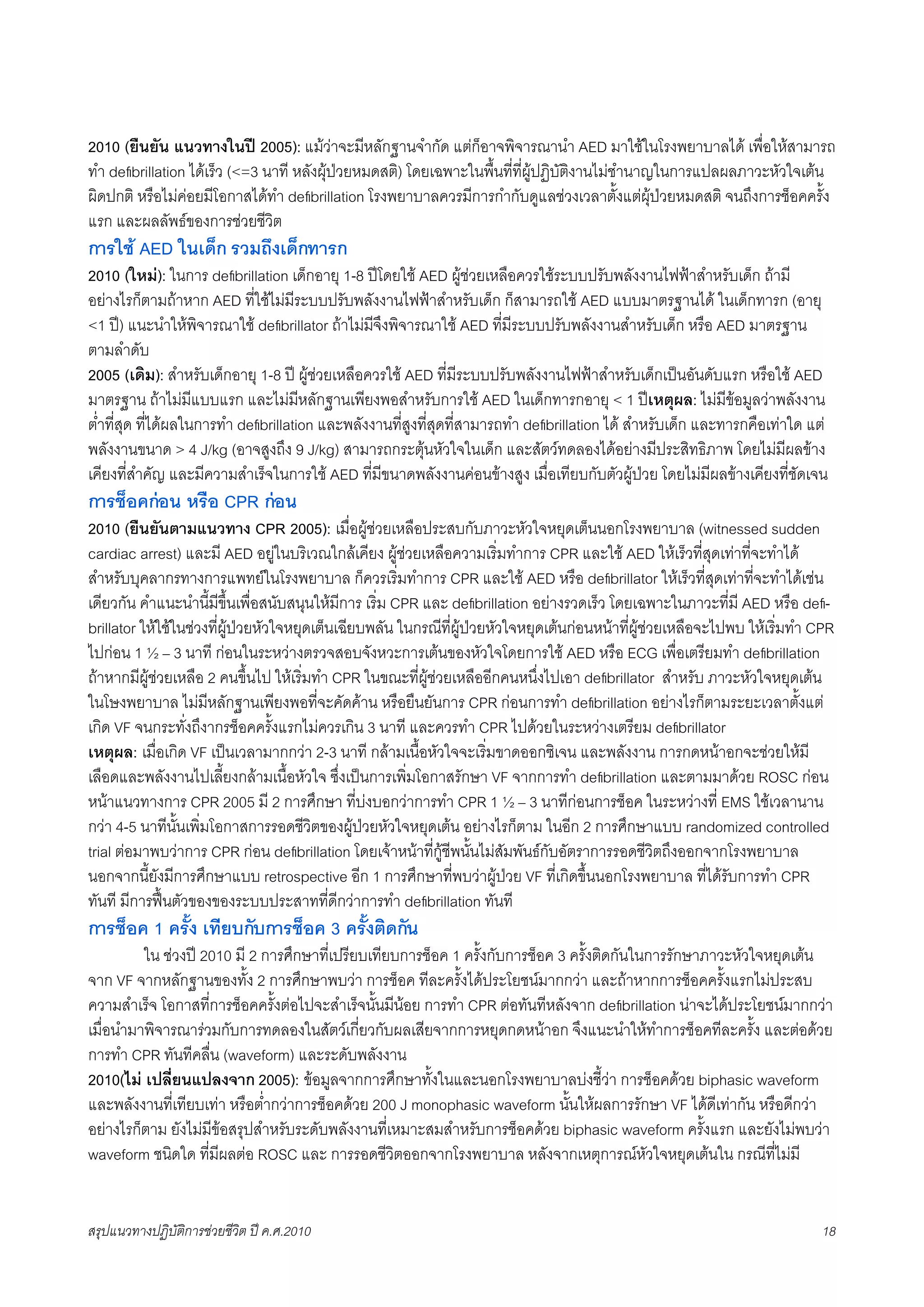 2010 (ยืนยัน แนวทางในป 2005): แมวาจะมีหลักฐานจำกัด แตก็อาจพิจารณานำ AED มาใชในโรงพยาบาลได เพื่อใหสามารถ
ทำ deﬁbrillation ไดเร็ว (<=3 นาที หลังผุปวยหมดสติ) โดยเฉพาะในพื้นที่ที่ผูปฏิบัติงานไมชำนาญในการแปลผลภาวะหัวใจเตน
ผิดปกติ หรือไมคอยมีโอกาสไดทำ deﬁbrillation โรงพยาบาลควรมีการกำกับดูแลชวงเวลาตั้งแตผุปวยหมดสติ จนถึงการช็อคครั้ง
แรก และผลลัพธของการชวยชีวิต
การใช AED ในเด็ก รวมถึงเด็กทารก
2010 (ใหม): ในการ deﬁbrillation เด็กอายุ 1-8 ปโดยใช AED ผูชวยเหลือควรใชระบบปรับพลังงานไฟฟาสำหรับเด็ก ถามี
อยางไรก็ตามถาหาก AED ที่ใชไมมีระบบปรับพลังงานไฟฟาสำหรับเด็ก ก็สามารถใช AED แบบมาตรฐานได ในเด็กทารก (อายุ
<1 ป) แนะนำใหพิจารณาใช deﬁbrillator ถาไมมีจึงพิจารณาใช AED ที่มีระบบปรับพลังงานสำหรับเด็ก หรือ AED มาตรฐาน
ตามลำดับ
2005 (เดิม): สำหรับเด็กอายุ 1-8 ป ผูชวยเหลือควรใช AED ที่มีระบบปรับพลังงานไฟฟาสำหรับเด็กเปนอันดับแรก หรือใช AED
มาตรฐาน ถาไมมีแบบแรก และไมมีหลักฐานเพียงพอสำหรับการใช AED ในเด็กทารกอายุ < 1 ปเหตุผล: ไมมีขอมูลวาพลังงาน
ต่ำที่สุด ที่ไดผลในการทำ deﬁbrillation และพลังงานที่สูงที่สุดที่สามารถทำ deﬁbrillation ได สำหรับเด็ก และทารกคือเทาใด แต
พลังงานขนาด > 4 J/kg (อาจสูงถึง 9 J/kg) สามารถกระตุนหัวใจในเด็ก และสัตวทดลองไดอยางมีประสิทธิภาพ โดยไมมีผลขาง
เคียงที่สำคัญ และมีความสำเร็จในการใช AED ที่มีขนาดพลังงานคอนขางสูง เมื่อเทียบกับตัวผูปวย โดยไมมีผลขางเคียงที่ชัดเจน
การช็อคกอน หรือ CPR กอน
2010 (ยืนยันตามแนวทาง CPR 2005): เมื่อผูชวยเหลือประสบกับภาวะหัวใจหยุดเต็นนอกโรงพยาบาล (witnessed sudden
cardiac arrest) และมี AED อยูในบริเวณใกลเคียง ผูชวยเหลือความเริ่มทำการ CPR และใช AED ใหเร็วที่สุดเทาที่จะทำได
สำหรับบุคลากรทางการแพทยในโรงพยาบาล ก็ควรเริ่มทำการ CPR และใช AED หรือ deﬁbrillator ใหเร็วที่สุดเทาที่จะทำไดเชน
เดียวกัน คำแนะนำนี้มีขึ้นเพื่อสนับสนุนใหมีการ เริ่ม CPR และ deﬁbrillation อยางรวดเร็ว โดยเฉพาะในภาวะที่มี AED หรือ deﬁ-
brillator ใหใชในชวงที่ผูปวยหัวใจหยุดเต็นเฉียบพลัน ในกรณีที่ผูปวยหัวใจหยุดเตนกอนหนาที่ผูชวยเหลือจะไปพบ ใหเริ่มทำ CPR
ไปกอน 1 ½ – 3 นาที กอนในระหวางตรวจสอบจังหวะการเตนของหัวใจโดยการใช AED หรือ ECG เพื่อเตรียมทำ deﬁbrillation
ถาหากมีผูชวยเหลือ 2 คนขึ้นไป ใหเริ่มทำ CPR ในขณะที่ผูชวยเหลืออีกคนหนึ่งไปเอา deﬁbrillator  สำหรับ ภาวะหัวใจหยุดเตน
ในโษงพยาบาล ไมมีหลักฐานเพียงพอที่จะคัดคาน หรือยืนยันการ CPR กอนการทำ deﬁbrillation อยางไรก็ตามระยะเวลาตั้งแต
เกิด VF จนกระทั่งถึงากรช็อคครั้งแรกไมควรเกิน 3 นาที และควรทำ CPR ไปดวยในระหวางเตรียม deﬁbrillator
เหตุผล: เมื่อเกิด VF เปนเวลามากกวา 2-3 นาที กลามเนื้อหัวใจจะเริ่มขาดออกซิเจน และพลังงาน การกดหนาอกจะชวยใหมี
เลือดและพลังงานไปเลี้ยงกลามเนื้อหัวใจ ซึ่งเปนการเพิ่มโอกาสรักษา VF จากการทำ deﬁbrillation และตามมาดวย ROSC กอน
หนาแนวทางการ CPR 2005 มี 2 การศึกษา ที่บงบอกวาการทำ CPR 1 ½ – 3 นาทีกอนการช็อค ในระหวางที่ EMS ใชเวลานาน
กวา 4-5 นาทีนั้นเพิ่มโอกาสการรอดชีวิตของผูปวยหัวใจหยุดเตน อยางไรก็ตาม ในอีก 2 การศึกษาแบบ randomized controlled
trial ตอมาพบวาการ CPR กอน deﬁbrillation โดยเจาหนาที่กูชีพนั้นไมสัมพันธกับอัตราการรอดชีวิตถึงออกจากโรงพยาบาล
นอกจากนี้ยังมีการศึกษาแบบ retrospective อีก 1 การศึกษาที่พบวาผูปวย VF ที่เกิดขึ้นนอกโรงพยาบาล ที่ไดรับการทำ CPR
ทันที มีการฟนตัวของของระบบประสาทที่ดีกวาการทำ deﬁbrillation ทันที
การช็อค 1 ครั้ง เทียบกับการช็อค 3 ครั้งติดกัน
K        ใน ชวงป 2010 มี 2 การศึกษาที่เปรียบเทียบการช็อค 1 ครั้งกับการช็อค 3 ครั้งติดกันในการรักษาภาวะหัวใจหยุดเตน
จาก VF จากหลักฐานของทั้ง 2 การศึกษาพบวา การช็อค ทีละครั้งไดประโยชนมากกวา และถาหากการช็อคครั้งแรกไมประสบ
ความสำเร็จ โอกาสที่การช็อคครั้งตอไปจะสำเร็จนั้นมีนอย การทำ CPR ตอทันทีหลังจาก deﬁbrillation นาจะไดประโยชนมากกวา
เมื่อนำมาพิจารณารวมกับการทดลองในสัตวเกี่ยวกับผลเสียจากการหยุดกดหนาอก จึงแนะนำใหทำการช็อคทีละครั้ง และตอดวย
การทำ CPR ทันทีคลื่น (waveform) และระดับพลังงาน
2010(ไม เปลี่ยนแปลงจาก 2005): ขอมูลจากการศึกษาทั้งในและนอกโรงพยาบาลบงชี้วา การช็อคดวย biphasic waveform
และพลังงานที่เทียบเทา หรือต่ำกวาการช็อคดวย 200 J monophasic waveform นั้นใหผลการรักษา VF ไดดีเทากัน หรือดีกวา
อยางไรก็ตาม ยังไมมีขอสรุปสำหรับระดับพลังงานที่เหมาะสมสำหรับการช็อคดวย biphasic waveform ครั้งแรก และยังไมพบวา
waveform ชนิดใด ที่มีผลตอ ROSC และ การรอดชีวิตออกจากโรงพยาบาล หลังจากเหตุการณหัวใจหยุดเตนใน กรณีที่ไมมี


สรุปแนวทางปฏิบัติการชวยชีวิต ป ค.ศ.20108                                                                                    18
 