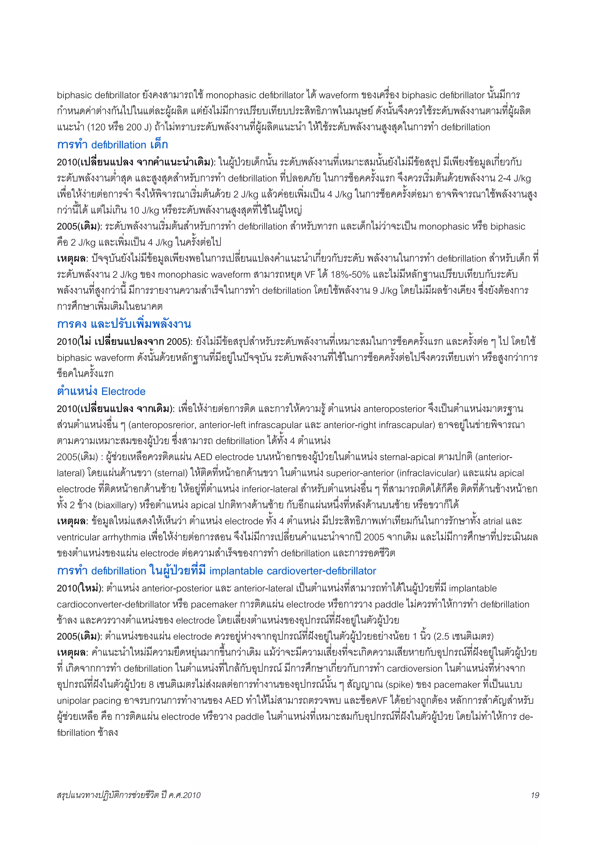 biphasic deﬁbrillator ยังคงสามารถใช monophasic deﬁbrillator ได waveform ของเครื่อง biphasic deﬁbrillator นั้นมีการ
กำหนดคาตางกันไปในแตละผูผลิต แตยังไมมีการเปรียบเทียบประสิทธิภาพในมนุษย ดังนั้นจึงควรใชระดับพลังงานตามที่ผูผลิต
แนะนำ (120 หรือ 200 J) ถาไมทราบระดับพลังงานที่ผูผลิตแนะนำ ใหใชระดับพลังงานสูงสุดในการทำ deﬁbrillation
การทำ deﬁbrillation เด็ก
2010(เปลี่ยนแปลง จากคำแนะนำเดิม): ในผูปวยเด็กนั้น ระดับพลังงานที่เหมาะสมนั้นยังไมมีขอสรุป มีเพียงขอมูลเกี่ยวกับ
ระดับพลังงานต่ำสุด และสูงสุดสำหรับการทำ deﬁbrillation ที่ปลอดภัย ในการช็อคครั้งแรก จึงควรเริ่มตนดวยพลังงาน 2-4 J/kg
เพื่อใหงายตอการจำ จึงใหพิจารณาเริ่มตนดวย 2 J/kg แลวคอยเพิ่มเปน 4 J/kg ในการช็อคครั้งตอมา อาจพิจารณาใชพลังงานสูง
กวานี้ได แตไมเกิน 10 J/kg หรือระดับพลังงานสูงสุดที่ใชในผูใหญ
2005(เดิม): ระดับพลังงานเริ่มตนสำหรับการทำ deﬁbrillation สำหรับทารก และเด็กไมวาจะเปน monophasic หรือ biphasic
คือ 2 J/kg และเพิ่มเปน 4 J/kg ในครั้งตอไป
เหตุผล: ปจจุบันยังไมมีขอมูลเพียงพอในการเปลี่ยนแปลงคำแนะนำเกี่ยวกับระดับ พลังงานในการทำ deﬁbrillation สำหรับเด็ก ที่
ระดับพลังงาน 2 J/kg ของ monophasic waveform สามารถหยุด VF ได 18%-50% และไมมีหลักฐานเปรียบเทียบกับระดับ
พลังงานที่สูงกวานี้ มีการรายงานความสำเร็จในการทำ deﬁbrillation โดยใชพลังงาน 9 J/kg โดยไมมีผลขางเคียง ซึ่งยังตองการ
การศึกษาเพิ่มเติมในอนาคต
การคง และปรับเพิ่มพลังงาน
2010(ไม เปลี่ยนแปลงจาก 2005): ยังไมมีขอสรุปสำหรับระดับพลังงานที่เหมาะสมในการช็อคครั้งแรก และครั้งตอ ๆ ไป โดยใช
biphasic waveform ดังนั้นดวยหลักฐานที่มีอยูในปจจุบัน ระดับพลังงานที่ใชในการช็อคครั้งตอไปจึงควรเทียบเทา หรือสูงกวาการ
ช็อคในครั้งแรก
ตำแหนง Electrode
2010(เปลี่ยนแปลง จากเดิม): เพื่อใหงายตอการติด และการใหความรู ตำแหนง anteroposterior จึงเปนตำแหนงมาตรฐาน
สวนตำแหนงอื่น ๆ (anteroposrerior, anterior-left infrascapular และ anterior-right infrascapular) อาจอยูในขายพิจารณา
ตามความเหมาะสมของผูปวย ซึ่งสามารถ deﬁbrillation ไดทั้ง 4 ตำแหนง
2005(เดิม) : ผูชวยเหลือควรติดแผน AED electrode บนหนาอกของผูปวยในตำแหนง sternal-apical ตามปกติ (anterior-
lateral) โดยแผนดานขวา (sternal) ใหติดที่หนาอกดานขวา ในตำแหนง superior-anterior (infraclavicular) และแผน apical
electrode ที่ติดหนาอกดานซาย ใหอยูที่ตำแหนง inferior-lateral สำหรับตำแหนงอื่น ๆ ที่สามารถติดไดก็คือ ติดที่ดานขางหนาอก
ทั้ง 2 ขาง (biaxillary) หรือตำแหนง apical ปกติทางดานซาย กับอีกแผนหนึ่งที่หลังดานบนซาย หรือขวาก็ได
เหตุผล: ขอมูลใหมแสดงใหเห็นวา ตำแหนง electrode ทั้ง 4 ตำแหนง มีประสิทธิภาพเทาเทียมกันในการรักษาทั้ง atrial และ
ventricular arrhythmia เพื่อใหงายตอการสอน จึงไมมีการเปลี่ยนคำแนะนำจากป 2005 จากเดิม และไมมีการศึกษาที่ประเมินผล
ของตำแหนงของแผน electrode ตอความสำเร็จของการทำ deﬁbrillation และการรอดชีวิต
การทำ deﬁbrillation ในผูปวยที่มี implantable cardioverter-deﬁbrillator
2010(ใหม): ตำแหนง anterior-posterior และ anterior-lateral เปนตำแหนงที่สามารถทำไดในผูปวยที่มี implantable
cardioconverter-deﬁbrillator หรือ pacemaker การติดแผน electrode หรือการวาง paddle ไมควรทำใหการทำ deﬁbrillation
ชาลง และควรวางตำแหนงของ electrode โดยเลี่ยงตำแหนงของอุปกรณที่ฝงอยูในตัวผูปวย
2005(เดิม): ตำแหนงของแผน electrode ควรอยูหางจากอุปกรณที่ฝงอยูในตัวผูปวยอยางนอย 1 นิ้ว (2.5 เซนติเมตร)
เหตุผล: คำแนะนำใหมมีความยืดหยุนมากขึ้นกวาเดิม แมวาจะมีความเสี่ยงที่จะเกิดความเสียหายกับอุปกรณที่ฝงอยูในตัวผูปวย
ที่ เกิดจากการทำ deﬁbrillation ในตำแหนงที่ใกลกับอุปกรณ มีการศึกษาเกี่ยวกับการทำ cardioversion ในตำแหนงที่หางจาก
อุปกรณที่ฝงในตัวผูปวย 8 เซนติเมตรไมสงผลตอการทำงานของอุปกรณนั้น ๆ สัญญาณ (spike) ของ pacemaker ที่เปนแบบ
unipolar pacing อาจรบกวนการทำงานของ AED ทำใหไมสามารถตรวจพบ และช็อคVF ไดอยางถูกตอง หลักการสำคัญสำหรับ
ผูชวยเหลือ คือ การติดแผน electrode หรือวาง paddle ในตำแหนงที่เหมาะสมกับอุปกรณที่ฝงในตัวผูปวย โดยไมทำใหการ de-
ﬁbrillation ชาลง



สรุปแนวทางปฏิบัติการชวยชีวิต ป ค.ศ.20108                                                                                  19
 