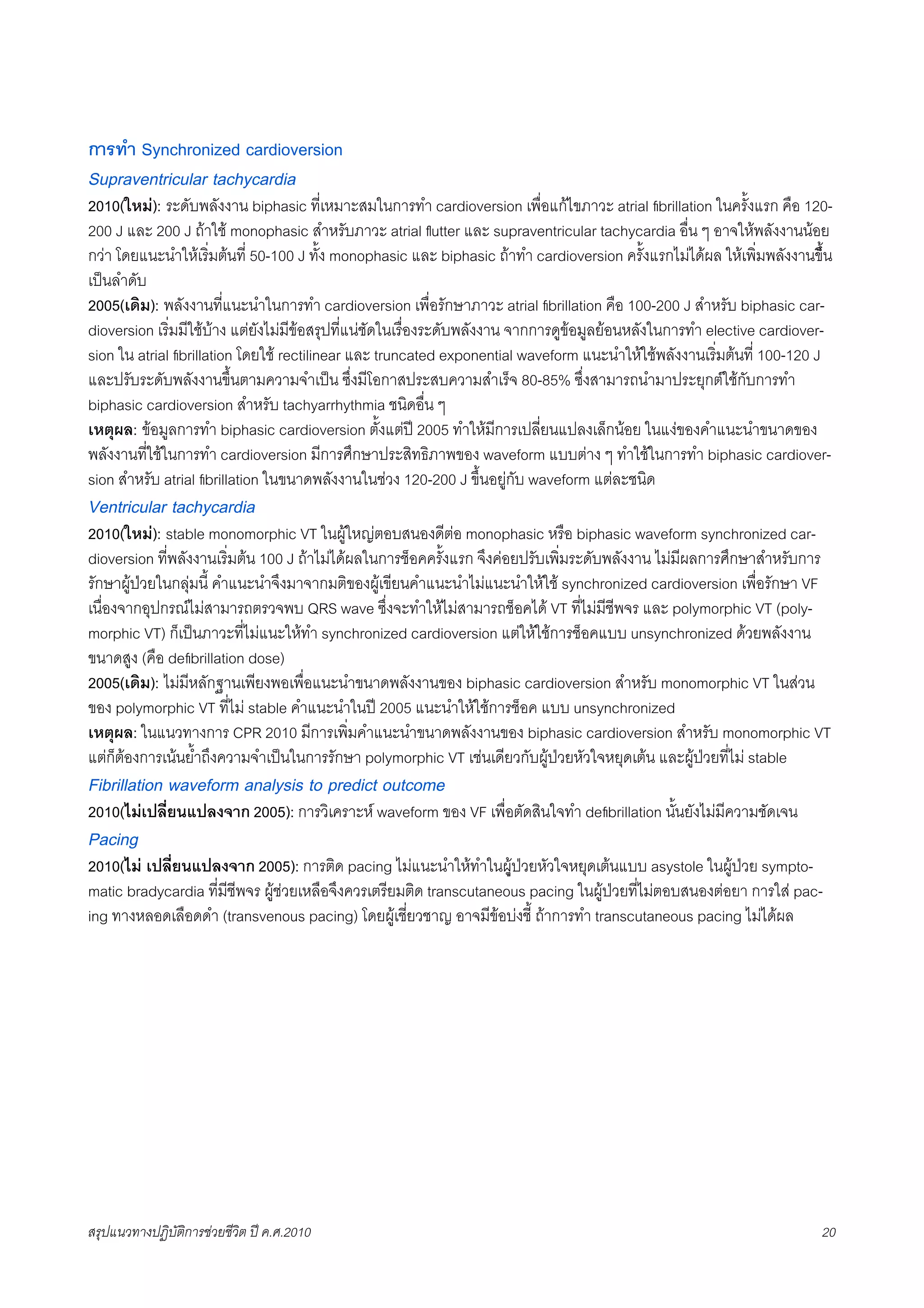 การทำ Synchronized cardioversion
Supraventricular tachycardia
2010(ใหม): ระดับพลังงาน biphasic ที่เหมาะสมในการทำ cardioversion เพื่อแกไขภาวะ atrial ﬁbrillation ในครั้งแรก คือ 120-
200 J และ 200 J ถาใช monophasic สำหรับภาวะ atrial ﬂutter และ supraventricular tachycardia อื่น ๆ อาจใหพลังงานนอย
กวา โดยแนะนำใหเริ่มตนที่ 50-100 J ทั้ง monophasic และ biphasic ถาทำ cardioversion ครั้งแรกไมไดผล ใหเพิ่มพลังงานขึ้็น
เปนลำดับ
2005(เดิม): พลังงานที่แนะนำในการทำ cardioversion เพื่อรักษาภาวะ atrial ﬁbrillation คือ 100-200 J สำหรับ biphasic car-
dioversion เริ่มมีใชบาง แตยังไมมีขอสรุปที่แนชัดในเรื่องระดับพลังงาน จากการดูขอมูลยอนหลังในการทำ elective cardiover-
sion ใน atrial ﬁbrillation โดยใช rectilinear และ truncated exponential waveform แนะนำใหใชพลังงานเริ่มตนที่ 100-120 J
และปรับระดับพลังงานขึ้นตามความจำเปน ซึ่งมีโอกาสประสบความสำเร็จ 80-85% ซึ่งสามารถนำมาประยุกตใชกับการทำ
biphasic cardioversion สำหรับ tachyarrhythmia ชนิดอื่น ๆ
เหตุผล: ขอมูลการทำ biphasic cardioversion ตั้งแตป 2005 ทำใหมีการเปลี่ยนแปลงเล็กนอย ในแงของคำแนะนำขนาดของ
พลังงานที่ใชในการทำ cardioversion มีการศึกษาประสิทธิภาพของ waveform แบบตาง ๆ ทำใชในการทำ biphasic cardiover-
sion สำหรับ atrial ﬁbrillation ในขนาดพลังงานในชวง 120-200 J ขึ้นอยูกับ waveform แตละชนิด
Ventricular tachycardia
2010(ใหม): stable monomorphic VT ในผูใหญตอบสนองดีตอ monophasic หรือ biphasic waveform synchronized car-
dioversion ที่พลังงานเริ่มตน 100 J ถาไมไดผลในการช็อคครั้งแรก จึงคอยปรับเพิ่มระดับพลังงาน ไมมีผลการศึกษาสำหรับการ
รักษาผูปวยในกลุมนี้ คำแนะนำจึงมาจากมติของผูเขียนคำแนะนำไมแนะนำใหใช synchronized cardioversion เพื่อรักษา VF
เนื่องจากอุปกรณไมสามารถตรวจพบ QRS wave ซึ่งจะทำใหไมสามารถช็อคได VT ที่ไมมีชีพจร และ polymorphic VT (poly-
morphic VT) ก็เปนภาวะที่ไมแนะใหทำ synchronized cardioversion แตใหใชการช็อคแบบ unsynchronized ดวยพลังงาน
ขนาดสูง (คือ deﬁbrillation dose)
2005(เดิม): ไมมีหลักฐานเพียงพอเพื่อแนะนำขนาดพลังงานของ biphasic cardioversion สำหรับ monomorphic VT ในสวน
ของ polymorphic VT ที่ไม stable คำแนะนำในป 2005 แนะนำใหใชการช็อค แบบ unsynchronized
เหตุผล: ในแนวทางการ CPR 2010 มีการเพิ่มคำแนะนำขนาดพลังงานของ biphasic cardioversion สำหรับ monomorphic VT
แตก็ตองการเนนย้ำถึงความจำเปนในการรักษา polymorphic VT เชนเดียวกับผูปวยหัวใจหยุดเตน และผูปวยที่ไม stable
Fibrillation waveform analysis to predict outcome
2010(ไมเปลี่ยนแปลงจาก 2005): การวิเคราะห waveform ของ VF เพื่อตัดสินใจทำ deﬁbrillation นั้นยังไมมีความชัดเจน
Pacing
2010(ไม เปลี่ยนแปลงจาก 2005): การติด pacing ไมแนะนำใหทำในผุูปวยหัวใจหยุดเตนแบบ asystole ในผูปวย sympto-
matic bradycardia ที่มีชีพจร ผูชวยเหลือจึงควรเตรียมติด transcutaneous pacing ในผูปวยที่ไมตอบสนองตอยา การใส pac-
ing ทางหลอดเลือดดำ (transvenous pacing) โดยผูเชี่ยวชาญ อาจมีขอบงชี้ ถาการทำ transcutaneous pacing ไมไดผล




สรุปแนวทางปฏิบัติการชวยชีวิต ป ค.ศ.20108                                                                               20
 