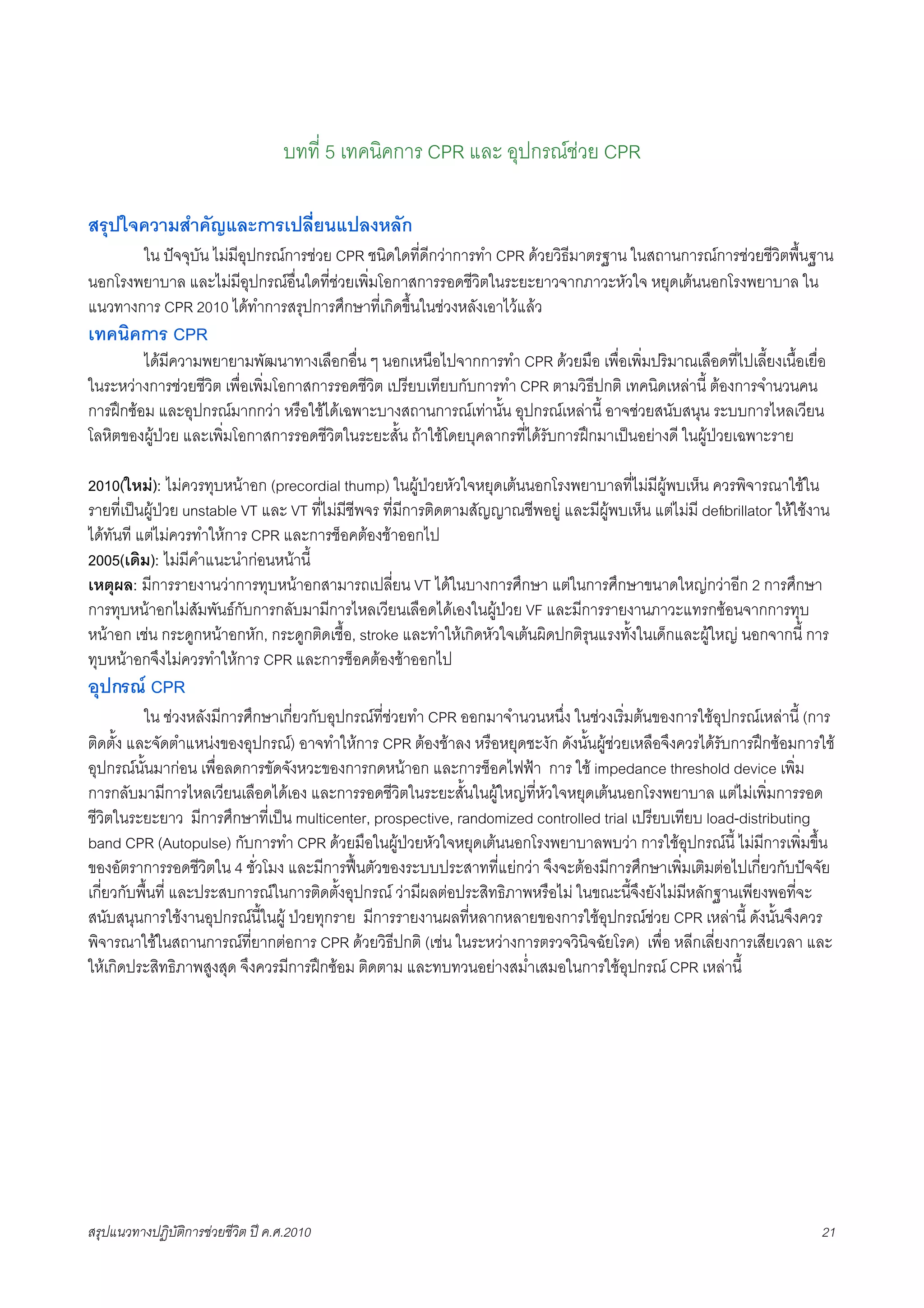 บทที่ 5 เทคนิคการ CPR และ อุปกรณชวย CPR

สรุปใจความสำคัญและการเปลี่ยนแปลงหลัก
K     ใน ปจจุบัน ไมมีอุปกรณการชวย CPR ชนิดใดที่ดีกวาการทำ CPR ดวยวิธีมาตรฐาน ในสถานการณการชวยชีวิตพื้นฐาน
นอกโรงพยาบาล และไมมีอุปกรณอื่นใดที่ชวยเพิ่มโอกาสการรอดชีวิตในระยะยาวจากภาวะหัวใจ หยุดเตนนอกโรงพยาบาล ใน
แนวทางการ CPR 2010 ไดทำการสรุปการศึกษาที่เกิดขึ้นในชวงหลังเอาไวแลว
เทคนิคการ CPR
X        ไดมีความพยายามพัฒนาทางเลือกอื่น ๆ นอกเหนือไปจากการทำ CPR ดวยมือ เพื่อเพิ่มปริมาณเลือดที่ไปเลี้ยงเนื้อเยื่อ
ในระหวางการชวยชีวิต เพื่อเพิ่มโอกาสการรอดชีวิต เปรียบเทียบกับการทำ CPR ตามวิธีปกติ เทคนิดเหลานี้ ตองการจำนวนคน
การฝกซอม และอุปกรณมากกวา หรือใชไดเฉพาะบางสถานการณเทานั้น อุปกรณเหลานี้ อาจชวยสนับสนุน ระบบการไหลเวียน
โลหิตของผูปวย และเพิ่มโอกาสการรอดชีวิตในระยะสั้น ถาใชโดยบุคลากรที่ไดรับการฝกมาเปนอยางดี ในผูปวยเฉพาะราย

2010(ใหม): ไมควรทุบหนาอก (precordial thump) ในผูปวยหัวใจหยุดเตนนอกโรงพยาบาลที่ไมมีผูพบเห็น ควรพิจารณาใชใน
รายที่เปนผูปวย unstable VT และ VT ที่ไมมีชีพจร ที่มีการติดตามสัญญาณชีพอยู และมีผูพบเห็น แตไมมี deﬁbrillator ใหใชงาน
ไดทันที แตไมควรทำใหการ CPR และการช็อคตองชาออกไป
2005(เดิม): ไมมีคำแนะนำกอนหนานี้
เหตุผล: มีการรายงานวาการทุบหนาอกสามารถเปลี่ยน VT ไดในบางการศึกษา แตในการศึกษาขนาดใหญกวาอีก 2 การศึกษา
การทุบหนาอกไมสัมพันธกับการกลับมามีการไหลเวียนเลือดไดเองในผูปวย VF และมีการรายงานภาวะแทรกซอนจากการทุบ
หนาอก เชน กระดูกหนาอกหัก, กระดูกติดเชื้อ, stroke และทำใหเกิดหัวใจเตนผิดปกติรุนแรงทั้งในเด็กและผูใหญ นอกจากนี้ การ
ทุบหนาอกจึงไมควรทำใหการ CPR และการช็อคตองชาออกไป
อุปกรณ CPR
K     ใน ชวงหลังมีการศึกษาเกี่ยวกับอุปกรณที่ชวยทำ CPR ออกมาจำนวนหนึ่ง ในชวงเริ่มตนของการใชอุปกรณเหลานี้ (การ
ติดตั้ง และจัดตำแหนงของอุปกรณ) อาจทำใหการ CPR ตองชาลง หรือหยุดชะงัก ดังนั้นผูชวยเหลือจึงควรไดรับการฝกซอมการใช
อุปกรณนั้นมากอน เพื่อลดการขัดจังหวะของการกดหนาอก และการช็อคไฟฟา การ ใช impedance threshold device เพิ่ม
การกลับมามีการไหลเวียนเลือดไดเอง และการรอดชีวิตในระยะสั้นในผูใหญที่หัวใจหยุดเตนนอกโรงพยาบาล แตไมเพิ่มการรอด
ชีวิตในระยะยาว มีการศึกษาที่เปน multicenter, prospective, randomized controlled trial เปรียบเทียบ load-distributing
band CPR (Autopulse) กับการทำ CPR ดวยมือในผูปวยหัวใจหยุดเตนนอกโรงพยาบาลพบวา การใชอุปกรณนี้ ไมมีการเพิ่มขึ้น
ของอัตราการรอดชีวิตใน 4 ชั่วโมง และมีการฟนตัวของระบบประสาทที่แยกวา จึงจะตองมีการศึกษาเพิ่มเติมตอไปเกี่ยวกับปจจัย
เกี่ยวกับพื้นที่ และประสบการณในการติดตั้งอุปกรณ วามีผลตอประสิทธิภาพหรือไม ในขณะนี้จึงยังไมมีหลักฐานเพียงพอที่จะ
สนับสนุนการใชงานอุปกรณนี้ในผู ปวยทุกราย มีการรายงานผลที่หลากหลายของการใชอุปกรณชวย CPR เหลานี้ ดังนั้นจึงควร
พิจารณาใชในสถานการณที่ยากตอการ CPR ดวยวิธีปกติ (เชน ในระหวางการตรวจวินิจฉัยโรค) เพื่อ หลีกเลี่ยงการเสียเวลา และ
ใหเกิดประสิทธิภาพสูงสุด จึงควรมีการฝกซอม ติดตาม และทบทวนอยางสม่ำเสมอในการใชอุปกรณ CPR เหลานี้




สรุปแนวทางปฏิบัติการชวยชีวิต ป ค.ศ.20108                                                                                 21
 