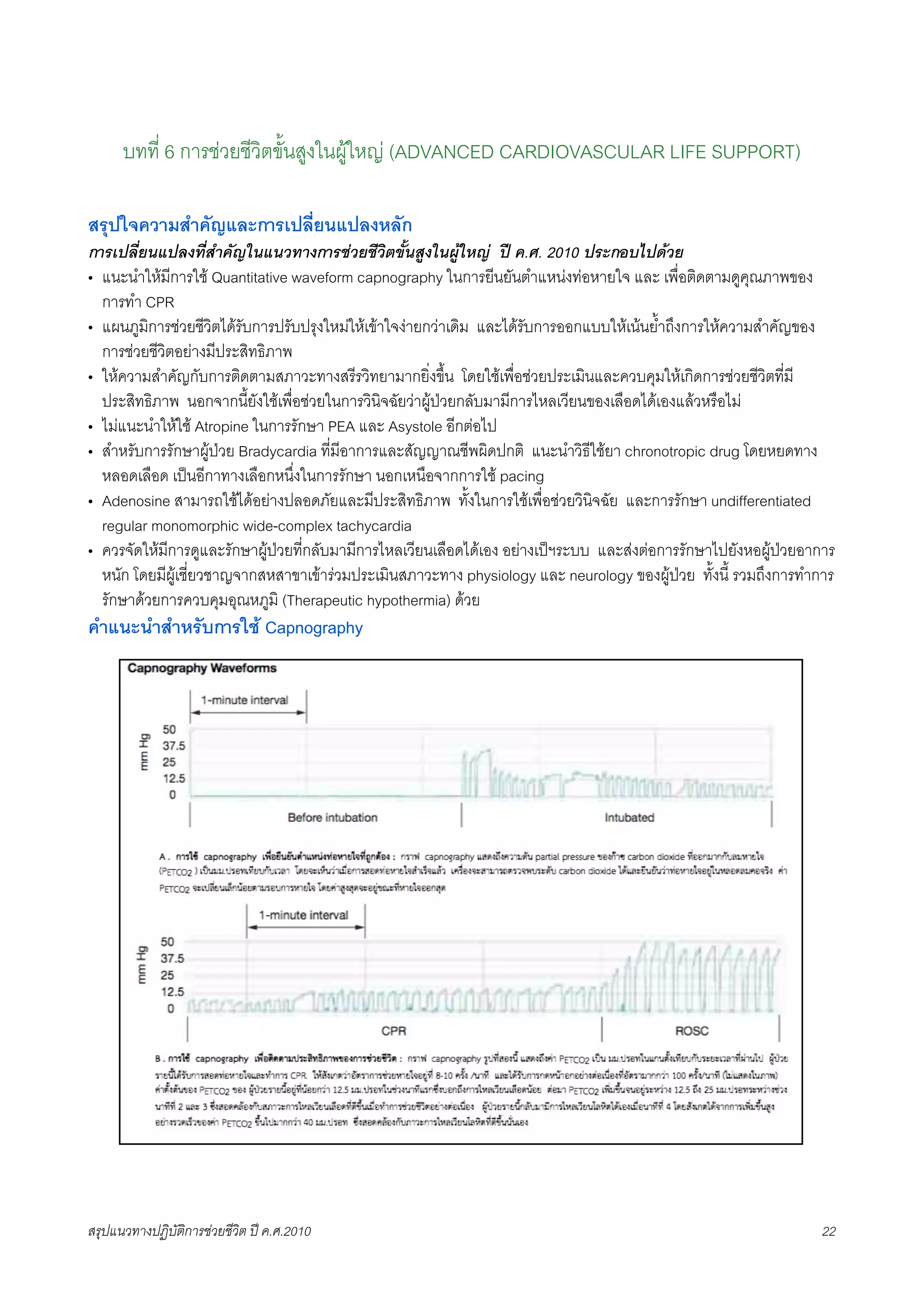 บทที่ 6 การชวยชีวิตขั้นสูงในผูใหญ (ADVANCED CARDIOVASCULAR LIFE SUPPORT)

สรุปใจความสำคัญและการเปลี่ยนแปลงหลัก
การเปลี่ยนแปลงที่สำคัญในแนวทางการชวยชีวิตขั้นสูงในผูใหญ ป ค.ศ. 2010 ประกอบไปดวย
• แนะนำใหมีการใช Quantitative waveform capnography ในการยีนยันตำแหนงทอหายใจ และ เพื่อติดตามดูคุณภาพของ
  การทำ CPR
• แผนภูมิการชวยชีวิตไดรับการปรับปรุงใหมใหเขาใจงายกวาเดิม และไดรับการออกแบบใหเนนย้ำถึงการใหความสำคัญของ
  การชวยชีวิตอยางมีประสิทธิภาพ
• ใหความสำคัญกับการติดตามสภาวะทางสรีรวิทยามากยิ่งขึ้น โดยใชเพื่อชวยประเมินและควบคุมใหเกิดการชวยชีวิตที่มี
  ประสิทธิภาพ นอกจากนี้ยังใชเพื่อชวยในการวินิจฉัยวาผูปวยกลับมามีการไหลเวียนของเลือดไดเองแลวหรือไม
• ไมแนะนำใหใช Atropine ในการรักษา PEA และ Asystole อีกตอไป
• สำหรับการรักษาผูปวย Bradycardia ที่มีอาการและสัญญาณชีพผิดปกติ แนะนำวิธีใชยา chronotropic drug โดยหยดทาง
  หลอดเลือด เปนอีกาทางเลือกหนึ่งในการรักษา นอกเหนือจากการใช pacing
• Adenosine สามารถใชไดอยางปลอดภัยและมีประสิทธิภาพ ทั้งในการใชเพื่อชวยวินิจฉัย และการรักษา undifferentiated
  regular monomorphic wide-complex tachycardia
• ควรจัดใหมีการดูและรักษาผูปวยที่กลับมามีการไหลเวียนเลือดไดเอง อยางเปฯระบบ และสงตอการรักษาไปยังหอผูปวยอาการ
  หนัก โดยมีผูเชี่ยวชาญจากสหสาขาเขารวมประเมินสภาวะทาง physiology และ neurology ของผูปวย ทั้งนี้ รวมถึงการทำการ
  รักษาดวยการควบคุมอุณหภูมิ (Therapeutic hypothermia) ดวย
คำแนะนำสำหรับการใช Capnography




สรุปแนวทางปฏิบัติการชวยชีวิต ป ค.ศ.20108                                                                         22
 