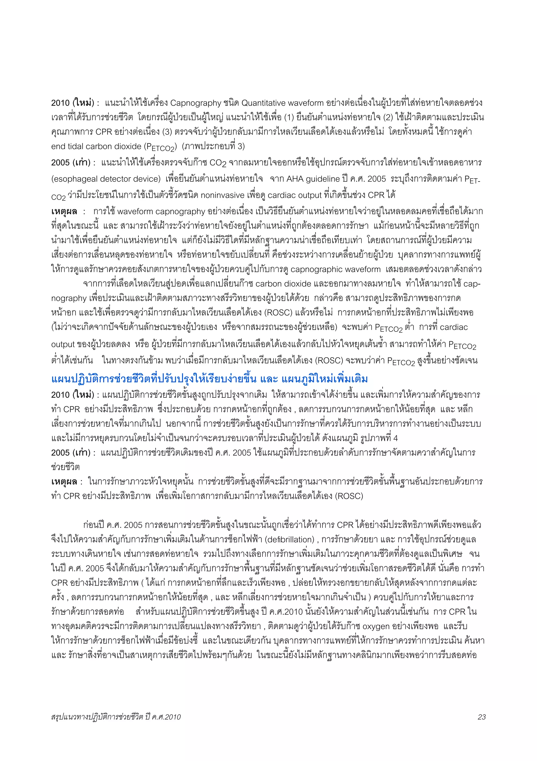 2010 (ใหม) : แนะนำใหใชเครื่อง Capnography ชนิด Quantitative waveform อยางตอเนื่องในผูปวยที่ใสทอหายใจตลอดชวง
เวลาที่ไดรับการชวยชีวิต โดยกรณีผูปวยเปนผูใหญ แนะนำใหใชเพื่อ (1) ยืนยันตำแหนงทอหายใจ (2) ใชเฝาติดตามและประเมิน
คุณภาพการ CPR อยางตอเนื่อง (3) ตรวจจับวาผูปวยกลับมามีการไหลเวียนเลือดไดเองแลวหรือไม โดยทั้งหมดนี้ ใชการดูคา
end tidal carbon dioxide (PETCO2) (ภาพประกอบที่ 3)
2005 (เกา) : แนะนำใหใชเครื่องตรวจจับกาซ CO2 จากลมหายใจออกหรือใชอุปกรณตรวจจับการใสทอหายใจเขาหลอดอาหาร
(esophageal detector device) เพื่อยีนยันตำแหนงทอหายใจ จาก AHA guideline ป ค.ศ. 2005 ระบุถึงการติดตามคา PET-
CO2 วามีประโยชนในการใชเปนตัวชี้วัดชนิด noninvasive เพื่อดู cardiac output ที่เกิดขึ้นชวง CPR ได
เหตุผล : การใช waveform capnography อยางตอเนื่อง เปนวิธียืนยันตำแหนงทอหายใจวาอยูในหลอดลมคอที่เชื่อถือไดมาก
ที่สุดในขณะนี้ และ สามารถใชเฝาระวังวาทอหายใจยังอยูในตำแหนงที่ถูกตองตลอดการรักษา แมกอนหนานี้จะมีหลายวิธีที่ถูก
นำมาใชเพื่อยืนยันตำแหนงทอหายใจ แตก็ยังไมมีวิธีใดที่มีหลักฐานความนาเชื่อถือเทียบเทา โดยสถานการณที่ผูปวยมีความ
เสี่ยงตอการเลื่อนหลุดของทอหายใจ หรือทอหายใจขยับเปลี่ยนที่ คือชวงระหวางการเคลื่อนยายผูปวย บุคลากรทางการแพทยผู
ใหการดูแลรักษาควรคอยสังเกตการหายใจของผูปวยควบคูไปกับการดู capnographic waveform เสมอตลอดชวงเวลาดังกลาว
X         จากการที่เลือดไหลเวียนสูปอดเพื่อแลกเปลี่ยนกาซ carbon dioxide และออกมาทางลมหายใจ ทำใหสามารถใช cap-
nography เพื่อประเมินและเฝาติดตามสภาวะทางสรีรวิทยาของผูปวยไดดวย กลาวคือ สามารถดูประสิทธิภาพของการกด
หนาอก และใชเพื่อตรวจดูวามีการกลับมาไหลเวียนเลือดไดเอง (ROSC) แลวหรือไม การกดหนาอกที่ประสิทธิภาพไมเพียงพอ
(ไมวาจะเกิดจากปจจัยดานลักษณะของผูปวยเอง หรือจากสมรรถนะของผูชวยเหลือ) จะพบคา PETCO2 ต่ำ การที่ cardiac
output ของผูปวยลดลง หรือ ผูปวยที่มีการกลับมาไหลเวียนเลือดไดเองแลวกลับไปหัวใจหยุดเตนซ้ำ สามารถทำใหคา PETCO2
ต่ำไดเชนกัน ในทางตรงกันขาม พบวาเมื่อมีการกลับมาไหลเวียนเลือดไดเอง (ROSC) จะพบวาคา PETCO2 สูงขึ้นอยางชัดเจน
แผนปฏิบัติการชวยชีวิตที่ปรับปรุงใหเรียบงายขึ้น และ แผนภูมิใหมเพิ่มเติม
2010 (ใหม) : แผนปฏิบัติการชวยชีวิตขั้นสูงถูกปรับปรุงจากเดิม ใหสามารถเขาจไดงายขึ้น และเพิ่มการใหความสำคัญของการ
ทำ CPR อยางมีประสิทธิภาพ ซึ่งประกอบดวย การกดหนาอกที่ถูกตอง , ลดการรบกวนการกดหนาอกใหนอยที่สุด และ หลีก
เลี่ยงการชวยหายใจที่มากเกินไป นอกจากนี้ การชวยชีวิตขั้นสูงยังเปนการรักษาที่ควรไดรับการบริหารการทำงานอยางเปนระบบ
และไมมีการหยุดรบกวนโดยไมจำเปนจนกวาจะครบรอบเวลาที่ประเมินผูปวยได ดังแผนภูมิ รูปภาพที่ 4
2005 (เกา) : แผนปฏิบัติการชวยชีวิตเดิมของป ค.ศ. 2005 ใชแผนภูมิที่ประกอบดวยลำดับการรักษาจัดตามควาสำคัญในการ
ชวยชีวิต
เหตุผล : ในการรักษาภาวะหัวใจหยุดนั้น การชวยชีวิตขั้นสูงที่ดีจะมีรากฐานมาจากการชวยชีวิตขั้นพื้นฐานอันประกอบดวยการ
ทำ CPR อยางมีประสิทธิภาพ เพื่อเพิ่มโอกาสการกลับมามีการไหลเวียนเลือดไดเอง (ROSC)

X         กอนป ค.ศ. 2005 การสอนการชวยชีวิตขั้นสูงในขณะนั้นถูกเชื่อวาไดทำการ CPR ไดอยางมีประสิทธิภาพดีเพียงพอแลว
จึงไปใหความสำคัญกับการรักษาเพิ่มเติมในดานการช็อกไฟฟา (deﬁbrillation) , การรักษาดวยยา และ การใชอุปกรณชวยดูแล
ระบบทางเดินหายใจ เชนการสอดทอหายใจ รวมไปถึงทางเลือกการรักษาเพิ่มเติมในภาวะคุกคามชีวิตที่ตองดูแลเปนพิเศษ จน
ในป ค.ศ. 2005 จึงไดกลับมาใหความสำคัญกับการรักษาพื้นฐานที่มีหลักฐานชัดเจนวาชวยเพิ่มโอกาสรอดชีวิตไดดี นั่นคือ การทำ
CPR อยางมีประสิทธิภาพ ( ไดแก การกดหนาอกที่ลึกและเร็วเพียงพอ , ปลอยใหทรวงอกขยายกลับใหสุดหลังจากการกดแตละ
ครั้ง , ลดการรบกวนการกดหนาอกใหนอยที่สุด , และ หลีกเลี่ยงการชวยหายใจมากเกินจำเปน ) ควบคูไปกับการใหยาและการ
รักษาดวยการสอดทอ สำหรับแผนปฏิบัติการชวยชีวิตขึ้นสูง ป ค.ศ.2010 นั้นยังใหความสำคัญในสวนนี้เชนกัน การ CPR ใน
ทางอุดมคติควรจะมีการติดตามการเปลี่ยนแปลงทางสรีรวิทยา , ติดตามดูวาผูปวยไดรับกาซ oxygen อยางเพียงพอ และรีบ
ใหการรักษาดวยการช็อกไฟฟาเมื่อมีขอบงชี้ และในขณะเดียวกัน บุคลากรทางการแพทยที่ใหการรักษาควรทำการประเมิน คนหา
และ รักษาสิ่งที่อาจเปนสาเหตุการเสียชีวิตไปพรอมๆกันดวย ในขณะนี้ยังไมมีหลักฐานทางคลินิกมากเพียงพอวาการรีบสอดทอ



สรุปแนวทางปฏิบัติการชวยชีวิต ป ค.ศ.20108                                                                              23
 