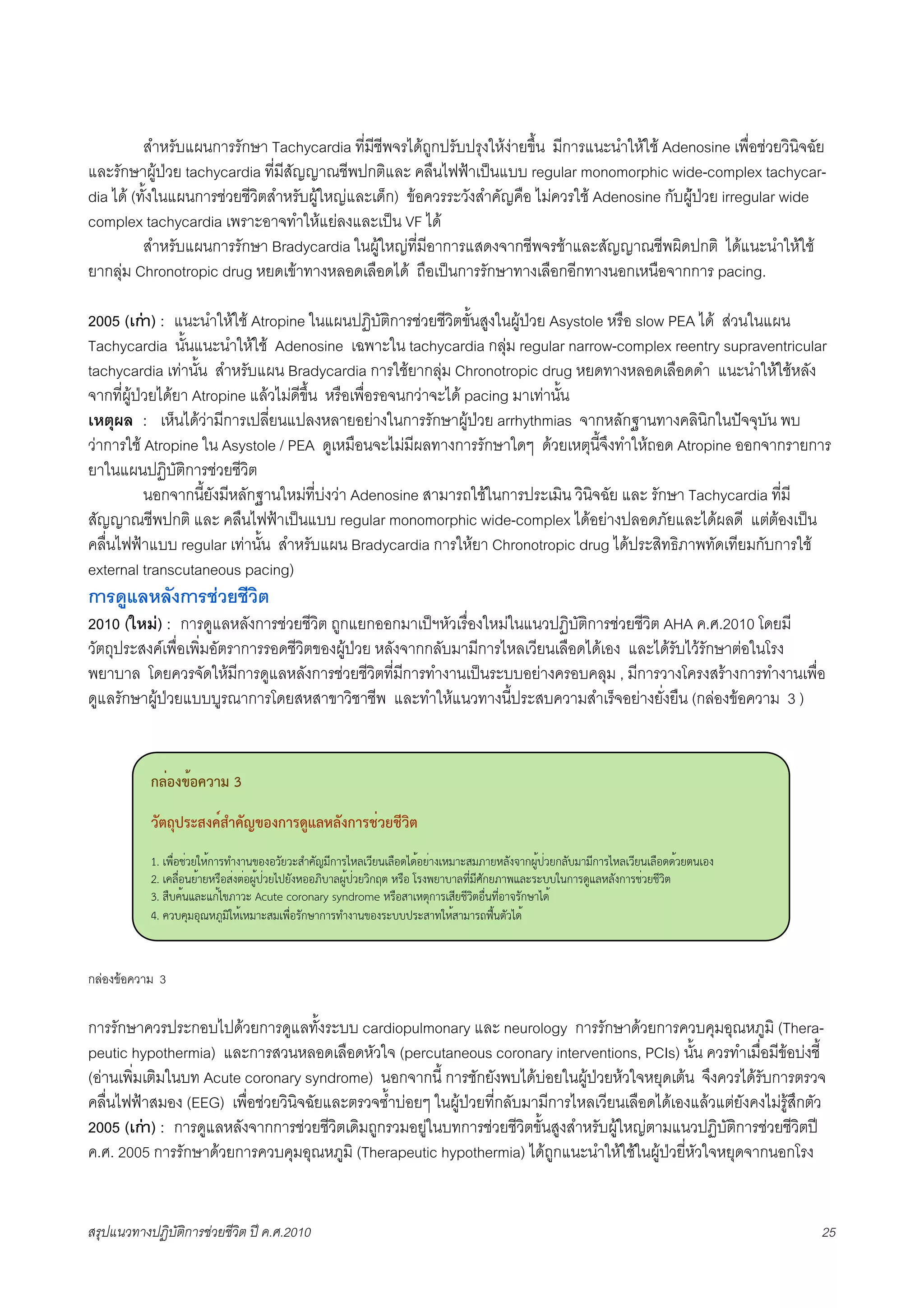X         สำหรับแผนการรักษา Tachycardia ที่มีชีพจรไดถูกปรับปรุงใหงายขึ้น มีการแนะนำใหใช Adenosine เพื่อชวยวินิจฉัย
และรักษาผูปวย tachycardia ที่มีสัญญาณชีพปกติและ คลืนไฟฟาเปนแบบ regular monomorphic wide-complex tachycar-
dia ได (ทั้งในแผนการชวยชีวิตสำหรับผูใหญและเด็ก) ขอควรระวังสำคัญคือ ไมควรใช Adenosine กับผูปวย irregular wide
complex tachycardia เพราะอาจทำใหแยลงและเปน VF ได
X         สำหรับแผนการรักษา Bradycardia ในผูใหญที่มีอาการแสดงจากชีพจรชาและสัญญาณชีพผิดปกติ ไดแนะนำใหใช
ยากลุม Chronotropic drug หยดเขาทางหลอดเลือดได ถือเปนการรักษาทางเลือกอีกทางนอกเหนือจากการ pacing.

2005 (เกา) : แนะนำใหใช Atropine ในแผนปฏิบัติการชวยชีวิตขั้นสูงในผูปวย Asystole หรือ slow PEA ได สวนในแผน
Tachycardia นั้นแนะนำใหใช Adenosine เฉพาะใน tachycardia กลุม regular narrow-complex reentry supraventricular
tachycardia เทานั้น สำหรับแผน Bradycardia การใชยากลุม Chronotropic drug หยดทางหลอดเลือดดำ แนะนำใหใชหลัง
จากที่ผูปวยไดยา Atropine แลวไมดีขึ้น หรือเพื่อรอจนกวาจะได pacing มาเทานั้น
เหตุผล : เห็นไดวามีการเปลี่ยนแปลงหลายอยางในการรักษาผูปวย arrhythmias จากหลักฐานทางคลินิกในปจจุบัน พบ
วาการใช Atropine ใน Asystole / PEA ดูเหมือนจะไมมีผลทางการรักษาใดๆ ดวยเหตุนี้จึงทำใหถอด Atropine ออกจากรายการ
ยาในแผนปฏิบัติการชวยชีวิต
X          นอกจากนี้ยังมีหลักฐานใหมที่บงวา Adenosine สามารถใชในการประเมิน วิินิจฉัย และ รักษา Tachycardia ที่มี
สัญญาณชีพปกติ และ คลืนไฟฟาเปนแบบ regular monomorphic wide-complex ไดอยางปลอดภัยและไดผลดี แตตองเปน
คลื่นไฟฟาแบบ regular เทานั้น สำหรับแผน Bradycardia การใหยา Chronotropic drug ไดประสิทธิภาพทัดเทียมกับการใช
external transcutaneous pacing)
การดูแลหลังการชวยชีวิต
2010 (ใหม) : การดูแลหลังการชวยชีวิต ถูกแยกออกมาเปฯหัวเรื่องใหมในแนวปฏิบัติการชวยชีวิต AHA ค.ศ.2010 โดยมี
วัตถุประสงคเพื่อเพิ่มอัตราการรอดชีวิตของผูปวย หลังจากกลับมามีการไหลเวียนเลือดไดเอง และไดรับไวรักษาตอในโรง
พยาบาล โดยควรจัดใหมีการดูแลหลังการชวยชีวิตที่มีการทำงานเปนระบบอยางครอบคลุม , มีการวางโครงสรางการทำงานเพื่อ
ดูแลรักษาผูปวยแบบบูรณาการโดยสหสาขาวิชาชีพ และทำใหแนวทางนี้ประสบความสำเร็จอยางยั่งยืน (กลองขอความ 3 )


           !"#$%&'$()*+ 3
           ),-./0123%(435(,6&$%!*1789":",%!*1;#)<;=)>-
           1. !"#$%&$'()*+,-./01-23%1%'4('5607489:,-.;*<!':(2!<#%=;=+%($-1!*9-569>-(*<41?-,@A+B$'(,<4C9-9:,-.;*<!':(2!<#%==+'(D2!%1
           2. !7<#$%2(+-(*.#%6$1D$%@A+B$'(;B(41*%%>EC-<@A+B$'('E,FD *.#% G.1"(-C-</:$9:H4,(>-"I<5.5CC)2,-.=AI<*<41,-.&$'(&:'ED
           3. 6#C7+2I<5I,+;3>-'5 Acute coronary syndrome *.#%6-!*DJ,-.!6:(&:'ED%#$2/:$%-?.4,K-;=+
           4. 7'C7J9%JL*>A9E)*+!*9-569!"#$%.4,K-,-./01-23%1.5CCB.56-/)*+6-9-.MN#+2D4';=+
           5. B+%1,42I<5.5'41;9$)*+!,E= multiple organ dysfunction OP$1.'9MP1,-..5'41;9$)*+!,E= excessive ventilation I<5 hyperoxia

กลองขอความ 3

การรักษาควรประกอบไปดวยการดูแลทั้งระบบ cardiopulmonary และ neurology การรักษาดวยการควบคุมอุณหภูมิ (Thera-
peutic hypothermia) และการสวนหลอดเลือดหัวใจ (percutaneous coronary interventions, PCIs) นั้น ควรทำเมื่อมีขอบงชี้
(อานเพิ่มเติมในบท Acute coronary syndrome) นอกจากนี้ การชักยังพบไดบอยในผูปวยหวใจหยุดเตน จึงควรไดรับการตรวจ
คลื่นไฟฟาสมอง (EEG) เพื่อชวยวินิจฉัยและตรวจซ้ำบอยๆ ในผูปวยที่กลับมามีการไหลเวียนเลือดไดเองแลวแตยังคงไมรูสึกตัว
2005 (เกา) : การดูแลหลังจากการชวยชีวิตเดิมถูกรวมอยูในบทการชวยชีวิตขั้นสูงสำหรับผูใหญตามแนวปฏิบัติการชวยชีวิตป
ค.ศ. 2005 การรักษาดวยการควบคุมอุณหภูมิ (Therapeutic hypothermia) ไดถูกแนะนำใหใชในผูปวยี่หัวใจหยุดจากนอกโรง


สรุปแนวทางปฏิบัติการชวยชีวิต ป ค.ศ.20108                                                                                            25
 