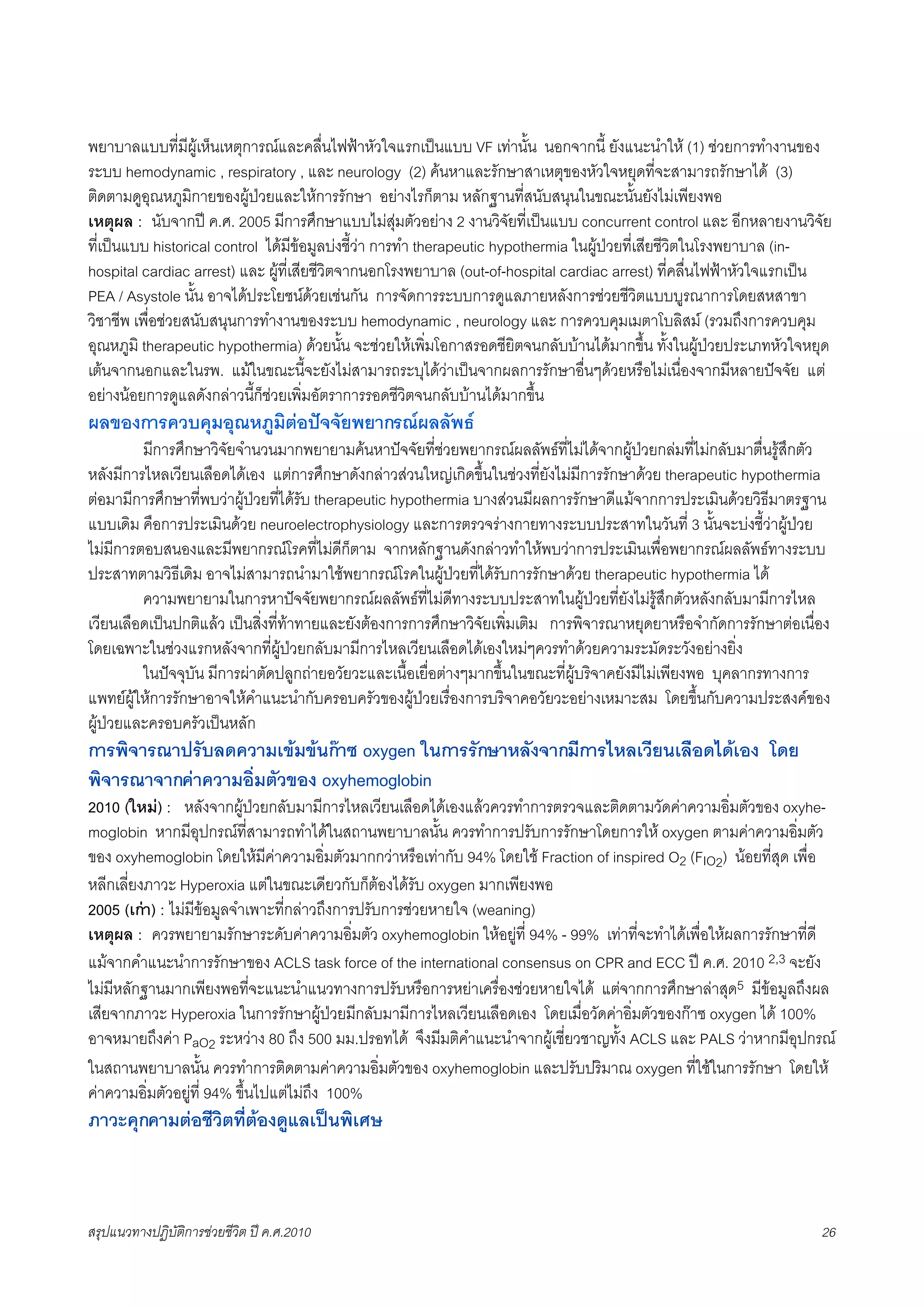 พยาบาลแบบที่มีผูเห็นเหตุการณและคลื่นไฟฟาหัวใจแรกเปนแบบ VF เทานั้น นอกจากนี้ ยังแนะนำให (1) ชวยการทำงานของ
ระบบ hemodynamic , respiratory , และ neurology (2) คนหาและรักษาสาเหตุของหัวใจหยุดที่จะสามารถรักษาได (3)
ติดตามดูอุณหภูมิกายของผูปวยและใหการรักษา อยางไรก็ตาม หลักฐานที่สนับสนุนในขณะนั้นยังไมเพียงพอ
เหตุผล : นับจากป ค.ศ. 2005 มีการศึกษาแบบไมสุมตัวอยาง 2 งานวิจัยที่เปนแบบ concurrent control และ อีกหลายงานวิจัย
ที่เปนแบบ historical control ไดมีขอมูลบงชี้วา การทำ therapeutic hypothermia ในผูปวยที่เสียชีวิตในโรงพยาบาล (in-
hospital cardiac arrest) และ ผูที่เสียชีวิตจากนอกโรงพยาบาล (out-of-hospital cardiac arrest) ที่คลื่นไฟฟาหัวใจแรกเปน
PEA / Asystole นั้น อาจไดประโยชนดวยเชนกัน การจัดการระบบการดูแลภายหลังการชวยชีวิตแบบบูรณาการโดยสหสาขา
วิชาชีพ เพื่อชวยสนับสนุนการทำงานของระบบ hemodynamic , neurology และ การควบคุมเมตาโบลิสม (รวมถึงการควบคุม
อุณหภูมิ therapeutic hypothermia) ดวยนั้น จะชวยใหเพิ่มโอกาสรอดชียิตจนกลับบานไดมากขึ้น ทั้งในผูปวยประเภทหัวใจหยุด
เตนจากนอกและในรพ. แมในขณะนี้จะยังไมสามารถระบุไดวาเปนจากผลการรักษาอื่นๆดวยหรือไมเนื่องจากมีหลายปจจัย แต
อยางนอยการดูแลดังกลาวนี้ก็ชวยเพิ่มอัตราการรอดชีวิตจนกลับบานไดมากขึ้น
ผลของการควบคุมอุณหภูมิตอปจจัยพยากรณผลลัพธ
X        มีการศึกษาวิจัยจำนวนมากพยายามคนหาปจจัยที่ชวยพยากรณผลลัพธที่ไมไดจากผูปวยกลมที่ไมกลับมาตื่นรูสึกตัว
หลังมีการไหลเวียนเลือดไดเอง แตการศึกษาดังกลาวสวนใหญเกิดขึ้นในชวงที่ยังไมมีการรักษาดวย therapeutic hypothermia
ตอมามีการศึกษาที่พบวาผูปวยที่ไดรับ therapeutic hypothermia บางสวนมีผลการรักษาดีแมจากการประเมินดวยวิธีมาตรฐาน
แบบเดิม คือการประเมินดวย neuroelectrophysiology และการตรวจรางกายทางระบบประสาทในวันที่ 3 นั้นจะบงชี้วาผูปวย
ไมมีการตอบสนองและมีพยากรณโรคที่ไมดีก็ตาม จากหลักฐานดังกลาวทำใหพบวาการประเมินเพื่อพยากรณผลลัพธทางระบบ
ประสาทตามวิธีเดิม อาจไมสามารถนำมาใชพยากรณโรคในผูปวยที่ไดรับการรักษาดวย therapeutic hypothermia ได
X        ความพยายามในการหาปจจัยพยากรณผลลัพธที่ไมดีทางระบบประสาทในผูปวยที่ยังไมรูสึกตัวหลังกลับมามีการไหล
เวียนเลือดเปนปกติแลว เปนสิ่งที่ทาทายและยังตองการการศึกษาวิจัยเพิ่มเติม การพิจารณาหยุดยาหรือจำกัดการรักษาตอเนื่อง
โดยเฉพาะในชวงแรกหลังจากที่ผูปวยกลับมามีการไหลเวียนเลือดไดเองใหมๆควรทำดวยความระมัดระวังอยางยิ่ง
X        ในปจจุบัน มีการผาตัดปลูกถายอวัยวะและเนื้อเยื่อตางๆมากขึ้นในขณะที่ผูบริจาคยังมีไมเพียงพอ บุคลากรทางการ
แพทยผูใหการรักษาอาจใหคำแนะนำกับครอบครัวของผูปวยเรื่องการบริจาคอวัยวะอยางเหมาะสม โดยขึ้นกับความประสงคของ
ผูปวยและครอบครัวเปนหลัก
การพิจารณาปรับลดความเขมขนกาซ oxygen ในการรักษาหลังจากมีการไหลเวียนเลือดไดเอง โดย
พิจารณาจากคาความอิ่มตัวของ oxyhemoglobin
2010 (ใหม) : หลังจากผูปวยกลับมามีการไหลเวียนเลือดไดเองแลวควรทำการตรวจและติดตามวัดคาความอิ่มตัวของ oxyhe-
moglobin หากมีอุปกรณที่สามารถทำไดในสถานพยาบาลนั้น ควรทำการปรับการรักษาโดยการให oxygen ตามคาความอิ่มตัว
ของ oxyhemoglobin โดยใหมีคาความอิ่มตัวมากกวาหรือเทากับ 94% โดยใช Fraction of inspired O2 (FIO2) นอยที่สุด เพื่อ
หลีกเลี่ยงภาวะ Hyperoxia แตในขณะเดียวกับก็ตองไดรับ oxygen มากเพียงพอ
2005 (เกา) : ไมมีขอมูลจำเพาะที่กลาวถึงการปรับการชวยหายใจ (weaning)
เหตุผล : ควรพยายามรักษาระดับคาความอิ่มตัว oxyhemoglobin ใหอยูที่ 94% - 99% เทาที่จะทำไดเพื่อใหผลการรักษาที่ดี
แมจากคำแนะนำการรักษาของ ACLS task force of the international consensus on CPR and ECC ป ค.ศ. 2010 2,3 จะยัง
ไมมีหลักฐานมากเพียงพอที่จะแนะนำแนวทางการปรับหรือการหยาเครื่องชวยหายใจได แตจากการศึกษาลาสุด5 มีขอมูลถึงผล
เสียจากภาวะ Hyperoxia ในการรักษาผูปวยมีกลับมามีการไหลเวียนเลือดเอง โดยเมื่อวัดคาอิ่มตัวของกาซ oxygen ได 100%
อาจหมายถึงคา PaO2 ระหวาง 80 ถึง 500 มม.ปรอทได จึงมีมติคำแนะนำจากผูเชี่ยวชาญทั้ง ACLS และ PALS วาหากมีอุปกรณ
ในสถานพยาบาลนั้น ควรทำการติดตามคาความอิ่มตัวของ oxyhemoglobin และปรับปริมาณ oxygen ที่ใชในการรักษา โดยให
คาความอิ่มตัวอยูที่ 94% ขึ้นไปแตไมถึง 100%
ภาวะคุกคามตอชีวิตที่ตองดูแลเปนพิเศษ



สรุปแนวทางปฏิบัติการชวยชีวิต ป ค.ศ.20108                                                                           26
 