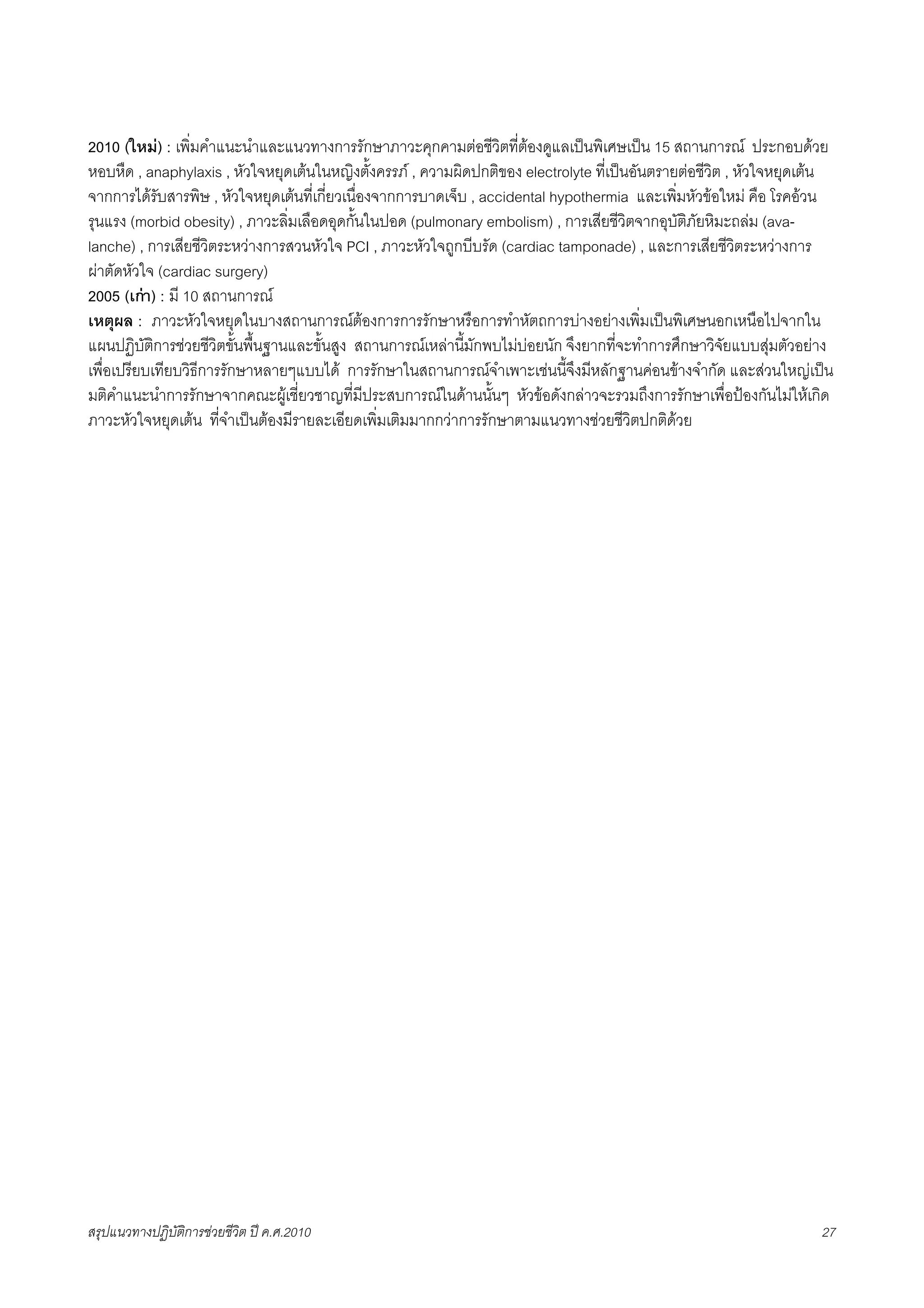 2010 (ใหม) : เพิ่มคำแนะนำและแนวทางการรักษาภาวะคุกคามตอชีวิตที่ตองดูแลเปนพิเศษเปน 15 สถานการณ ประกอบดวย
หอบหืด , anaphylaxis , หัวใจหยุดเตนในหญิงตั้งครรภ , ความผิดปกติของ electrolyte ที่เปนอันตรายตอชีวิต , หัวใจหยุดเตน
จากการไดรับสารพิษ , หัวใจหยุดเตนที่เกี่ยวเนื่องจากการบาดเจ็บ , accidental hypothermia และเพิ่มหัวขอใหม คือ โรคอวน
รุนแรง (morbid obesity) , ภาวะลิ่มเลือดอุดกั้นในปอด (pulmonary embolism) , การเสียชีวิตจากอุบัติภัยหิมะถลม (ava-
lanche) , การเสียชีวิตระหวางการสวนหัวใจ PCI , ภาวะหัวใจถูกบีบรัด (cardiac tamponade) , และการเสียชีวิตระหวางการ
ผาตัดหัวใจ (cardiac surgery)
2005 (เกา) : มี 10 สถานการณ
เหตุผล : ภาวะหัวใจหยุดในบางสถานการณตองการการรักษาหรือการทำหัตถการบางอยางเพิ่มเปนพิเศษนอกเหนือไปจากใน
แผนปฏิบัติการชวยชีวิตขั้นพื้นฐานและขั้นสูง สถานการณเหลานี้มักพบไมบอยนัก จึงยากที่จะทำการศึกษาวิจัยแบบสุมตัวอยาง
เพื่อเปรียบเทียบวิธีการรักษาหลายๆแบบได การรักษาในสถานการณจำเพาะเชนนี้จึงมีหลักฐานคอนขางจำกัด และสวนใหญเปน
มติคำแนะนำการรักษาจากคณะผูเชี่ยวชาญที่มีประสบการณในดานนั้นๆ หัวขอดังกลาวจะรวมถึงการรักษาเพื่อปองกันไมใหเกิด
ภาวะหัวใจหยุดเตน ที่จำเปนตองมีรายละเอียดเพิ่มเติมมากกวาการรักษาตามแนวทางชวยชีวิตปกติดวย




สรุปแนวทางปฏิบัติการชวยชีวิต ป ค.ศ.20108                                                                           27
 