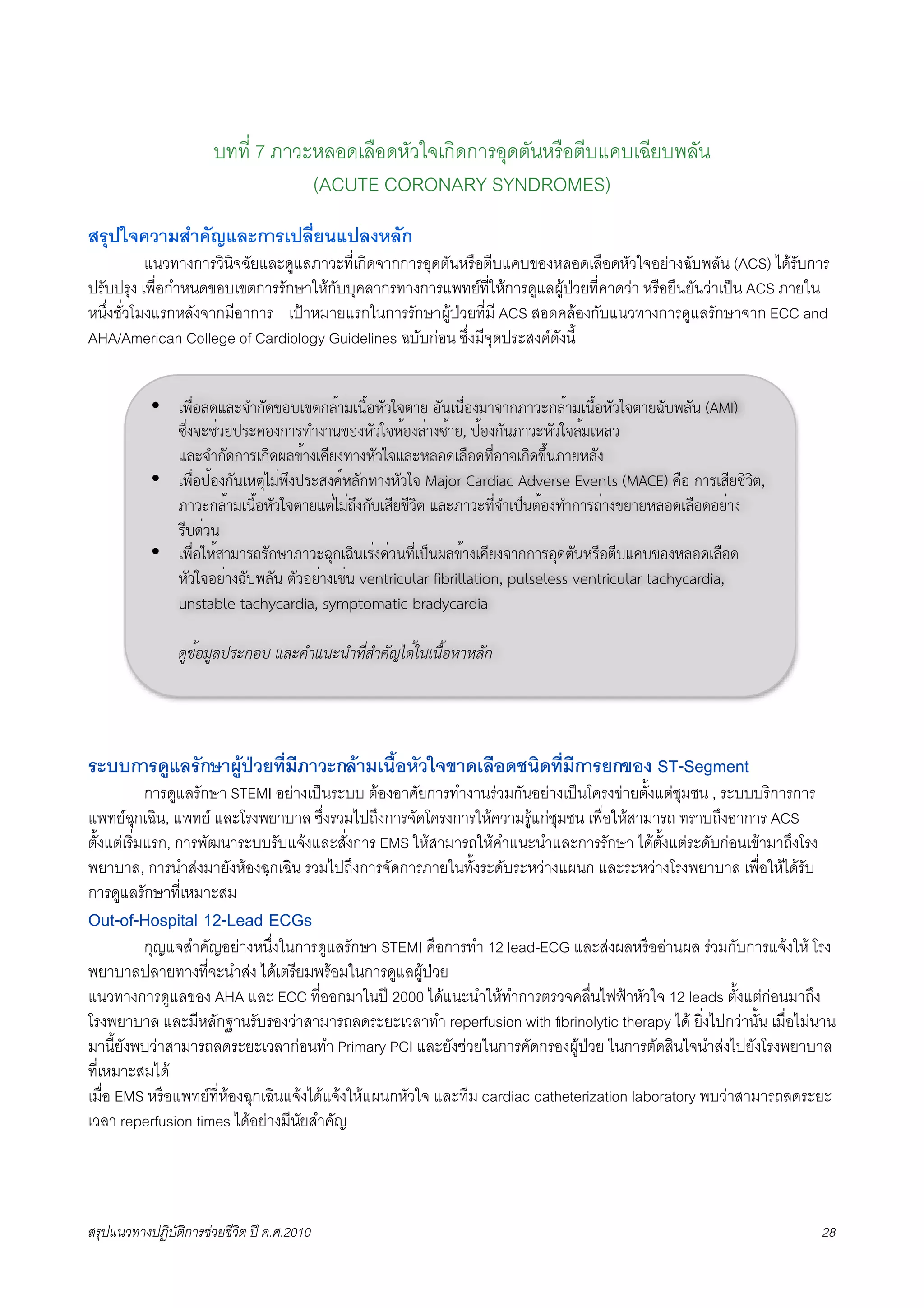 บทที่ 7 ภาวะหลอดเลือดหัวใจเกิดการอุดตันหรือตีบแคบเฉียบพลัน
                                   (ACUTE CORONARY SYNDROMES)
สรุปใจความสำคัญและการเปลี่ยนแปลงหลัก
X          แนวทางการวินิจฉัยและดูแลภาวะที่เกิดจากการอุดตันหรือตีบแคบของหลอดเลือดหัวใจอยางฉับพลัน (ACS) ไดรับการ
ปรับปรุง เพื่อกำหนดขอบเขตการรักษาใหกับบุคลากรทางการแพทยที่ใหการดูแลผูปวยที่คาดวา หรือยืนยันวาเปน ACS ภายใน
หนึ่งชั่วโมงแรกหลังจากมีอาการ เปาหมายแรกในการรักษาผูปวยที่มี ACS สอดคลองกับแนวทางการดูแลรักษาจาก ECC and
AHA/American College of Cardiology Guidelines ฉบับกอน ซึ่งมีจุดประสงคดังนี้


           • !"#$%&'(&)*+,-'.%/!.0,&123!4#1%5-67*028 %-4!4#$%932*2,:26),&123!4#1%5-67*028;-/"&-4 (AMI)
             <=$9*)>$68?@)A%9,2@B+924.%95-67*51%9&$29<128, ?1%9,-4:26)5-67*&13!5&6
             (&)*+,-',2@!,C'D&.129!AE89B295-67*(&)5&%'!&#%'BE$%2*!,C'.=14:285&-9
           • !"#$%?1%9,-4!50FG3$"=9?@)H9AI5&-,B295-67* Major Cardiac Adverse Events (MACE) A#% ,2@!HE8>E6C0,
             :26),&123!4#1%5-67*028(0$G3$J=9,-/!HE8>E6C0 (&):26)BE$*+!?K401%9B+,2@J$29.8285&%'!&#%'%8$29
             @E/'$64
           • !"#$%751H232@J@-,L2:26);F,!;C4!@$9'$64BE$!?K4D&.129!AE89*2,,2@%F'0-45@#%0E/(A/.%95&%'!&#%'
             5-67*%8$29;-/"&-4 0-6%8$29!>$4 ventricular fibrillation, pulseless ventricular tachycardia,
             unstable tachycardia, symptomatic bradycardia

                !"#$%&"'()*+%, -'*./-0*0/1234/.567!$8090:$%;<;'5+




ระบบการดูแลรักษาผูปวยที่มีภาวะกลามเนื้อหัวใจขาดเลือดชนิดที่มีการยกของ ST-Segment
F           การดูแลรักษา STEMI อยางเปนระบบ ตองอาศัยการทำงานรวมกันอยางเปนโครงขายตั้งแตชุมชน , ระบบบริการการ
แพทยฉุกเฉิน, แพทย และโรงพยาบาล ซึ่งรวมไปถึงการจัดโครงการใหความรูแกชุมชน เพื่อใหสามารถ ทราบถึงอาการ ACS
ตั้งแตเริ่มแรก, การพัฒนาระบบรับแจงและสั่งการ EMS ใหสามารถใหคำแนะนำและการรักษา ไดตั้งแตระดับกอนเขามาถึงโรง
พยาบาล, การนำสงมายังหองฉุกเฉิน รวมไปถึงการจัดการภายในทั้งระดับระหวางแผนก และระหวางโรงพยาบาล เพื่อใหไดรับ
การดูแลรักษาที่เหมาะสม
Out-of-Hospital 12-Lead ECGs
X        กุญแจสำคัญอยางหนึ่งในการดูแลรักษา STEMI คือการทำ 12 lead-ECG และสงผลหรืออานผล รวมกับการแจงให โรง
พยาบาลปลายทางที่จะนำสง ไดเตรียมพรอมในการดูแลผูปวย
แนวทางการดูแลของ AHA และ ECC ที่ออกมาในป 2000 ไดแนะนำใหทำการตรวจคลื่นไฟฟาหัวใจ 12 leads ตั้งแตกอนมาถึง
โรงพยาบาล และมีหลักฐานรับรองวาสามารถลดระยะเวลาทำ reperfusion with ﬁbrinolytic therapy ได ยิ่งไปกวานั้น เมื่อไมนาน
มานี้ยังพบวาสามารถลดระยะเวลากอนทำ Primary PCI และยังชวยในการคัดกรองผูปวย ในการตัดสินใจนำสงไปยังโรงพยาบาล
ที่เหมาะสมได
เมื่อ EMS หรือแพทยที่หองฉุกเฉินแจงไดแจงใหแผนกหัวใจ และทีม cardiac catheterization laboratory พบวาสามารถลดระยะ
เวลา reperfusion times ไดอยางมีนัยสำคัญ




สรุปแนวทางปฏิบัติการชวยชีวิต ป ค.ศ.20108                                                                           28
 