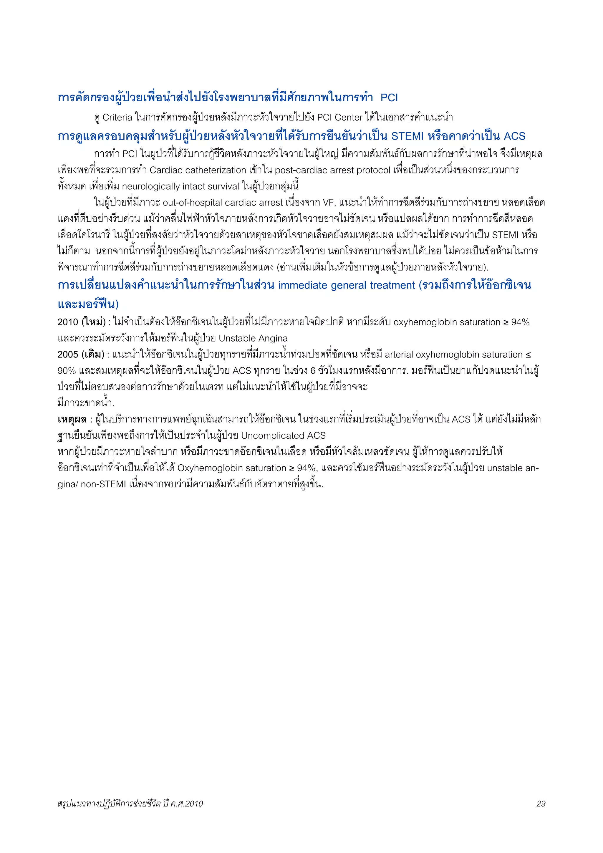 การคัดกรองผูปวยเพื่อนำสงไปยังโรงพยาบาลที่มีศักยภาพในการทำ PCI
F      ดู Criteria ในการคัดกรองผูปวยหลังมีภาวะหัวใจวายไปยัง PCI Center ไดในเอกสารคำแนะนำ
การดูแลครอบคลุมสำหรับผูปวยหลังหัวใจวายที่ไดรับการยืนยันวาเปน STEMI หรือคาดวาเปน ACS
X        การทำ PCI ในผูปวที่ไดรับการกูชีวิตหลังภาวะหัวใจวายในผูใหญ มีความสัมพันธกับผลการรักษาที่นาพอใจ จึงมีเหตุผล
เพียงพอที่จะรวมการทำ Cardiac catheterization เขาใน post-cardiac arrest protocol เพื่อเปนสวนหนึ่งของกระบวนการ
ทั้งหมด เพื่อเพิ่ม neurologically intact survival ในผูปวยกลุมนี้
X        ในผูปวยที่มีภาวะ out-of-hospital cardiac arrest เนื่องจาก VF, แนะนำใหทำการฉีดสีรวมกับการถางขยาย หลอดเลือด
แดงที่ตีบอยางรีบดวน แมวาคลื่นไฟฟาหัวใจภายหลังการเกิดหัวใจวายอาจไมชัดเจน หรือแปลผลไดยาก การทำการฉีดสีหลอด
เลือดโคโรนารี ในผูปวยที่สงสัยวาหัวใจวายดวยสาเหตุของหัวใจขาดเลือดยังสมเหตุสมผล แมวาจะไมชัดเจนวาเปน STEMI หรือ
ไมก็ตาม นอกจากนี้การที่ผูปวยยังอยูในภาวะโคมาหลังภาวะหัวใจวาย นอกโรงพยาบาลซึ่งพบไดบอย ไมควรเปนขอหามในการ
พิจารณาทำการฉีดสีรวมกับการถางขยายหลอดเลือดแดง (อานเพิ่มเติมในหัวขอการดูแลผูปวยภายหลังหัวใจวาย).
การเปลี่ยนแปลงคำแนะนำในการรักษาในสวน immediate general treatment (รวมถึงการใหออกซิเจน
และมอรฟน)
2010 (ใหม) : ไมจำเปนตองใหออกซิเจนในผูปวยที่ไมมีภาวะหายใจผิดปกติ หากมีระดับ oxyhemoglobin saturation ≥ 94%
และควรระมัดระวังการใหมอรฟนในผูปวย Unstable Angina
2005 (เดิม) : แนะนำใหออกซิเจนในผูปวยทุกรายที่มีภาวะน้ำทวมปอดที่ชัดเจน หรือมี arterial oxyhemoglobin saturation ≤
90% และสมเหตุผลที่จะใหออกซิเจนในผูปวย ACS ทุกราย ในชวง 6 ชัวโมงแรกหลังมีอาการ. มอรฟนเปนยาแกปวดแนะนำในผู
ปวยที่ไมตอบสนองตอการรักษาดวยไนเตรท แตไมแนะนำใหใชในผูปวยที่มีอาจจะ
มีภาวะขาดน้ำ.
เหตุผล : ผูในบริการทางการแพทยฉุกเฉินสามารถใหออกซิเจน ในชวงแรกที่เริ่มประเมินผูปวยที่อาจเปน ACS ได แตยังไมมีหลัก
ฐานยืนยันเพียงพอถึงการใหเปนประจำในผูปวย Uncomplicated ACS
หากผูปวยมีภาวะหายใจลำบาก หรือมีภาวะขาดออกซิเจนในเลือด หรือมีหัวใจลมเหลวชัดเจน ผูใหการดูแลควรปรับให
ออกซิเจนเทาที่จำเปนเพื่อใหได Oxyhemoglobin saturation ≥ 94%, และควรใชมอรฟนอยางระมัดระวังในผูปวย unstable an-
gina/ non-STEMI เนื่องจากพบวามีความสัมพันธกับอัตราตายที่สูงขึ้น.




สรุปแนวทางปฏิบัติการชวยชีวิต ป ค.ศ.20108                                                                              29
 