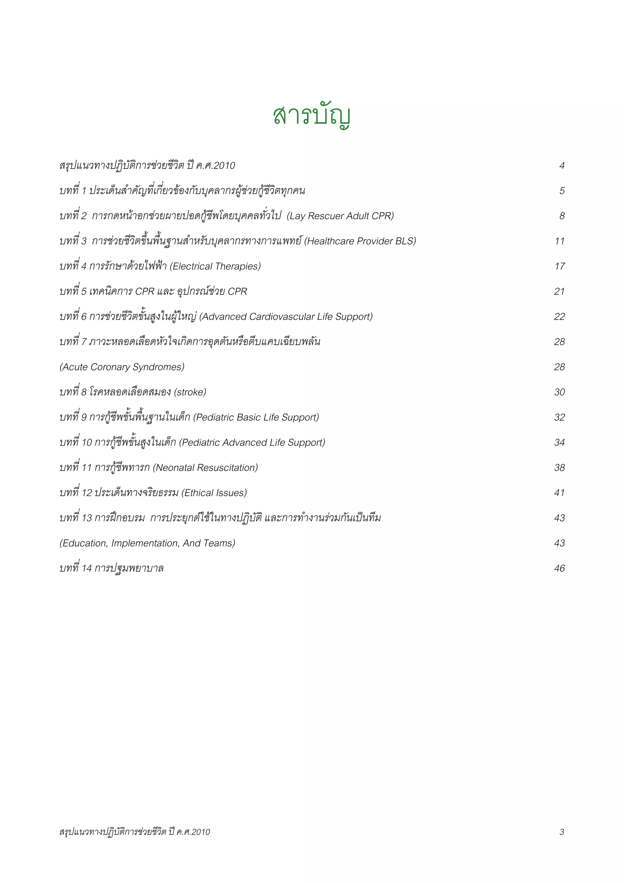 สารบัญ
สรุปแนวทางปฏิบัติการชวยชีวิต ป ค.ศ.20108                                           4
บทที่ 1 ประเด็นสำคัญที่เกี่ยวของกับบุคลากรผูชวยกูชีวิตทุกคน8                     5
บทที่ 2 การกดหนาอกชวยผายปอดกูชีพโดยบุคคลทั่วไป (Lay Rescuer Adult CPR)8           8
บทที่ 3 การชวยชีวิตขึ้นพื้นฐานสำหรับบุคลากรทางการแพทย (Healthcare Provider BLS)8   11
บทที่ 4 การรักษาดวยไฟฟา (Electrical Therapies)8                                    17
บทที่ 5 เทคนิคการ CPR และ อุปกรณชวย CPR8                                           21
บทที่ 6 การชวยชีวิตขั้นสูงในผูใหญ (Advanced Cardiovascular Life Support)8         22
บทที่ 7 ภาวะหลอดเลือดหัวใจเกิดการอุดตันหรือตีบแคบเฉียบพลัน8                          28
(Acute Coronary Syndromes)8                                                          28
บทที่ 8 โรคหลอดเลือดสมอง (stroke)8                                                   30
บทที่ 9 การกูชีพขั้นพื้นฐานในเด็ก (Pediatric Basic Life Support)8                   32
บทที่ 10 การกูชีพขั้นสูงในเด็ก (Pediatric Advanced Life Support)8                   34
บทที่ 11 การกูชีพทารก (Neonatal Resuscitation)8                                     38
บทที่ 12 ประเด็นทางจริยธรรม (Ethical Issues)8                                        41
บทที่ 13 การฝกอบรม การประยุกตใชในทางปฏิบัติ และการทำงานรวมกันเปนทีม8            43
(Education, Implementation, And Teams)8                                              43
บทที่ 14 การปฐมพยาบาล8                                                               46




สรุปแนวทางปฏิบัติการชวยชีวิต ป ค.ศ.20108                                           3
 