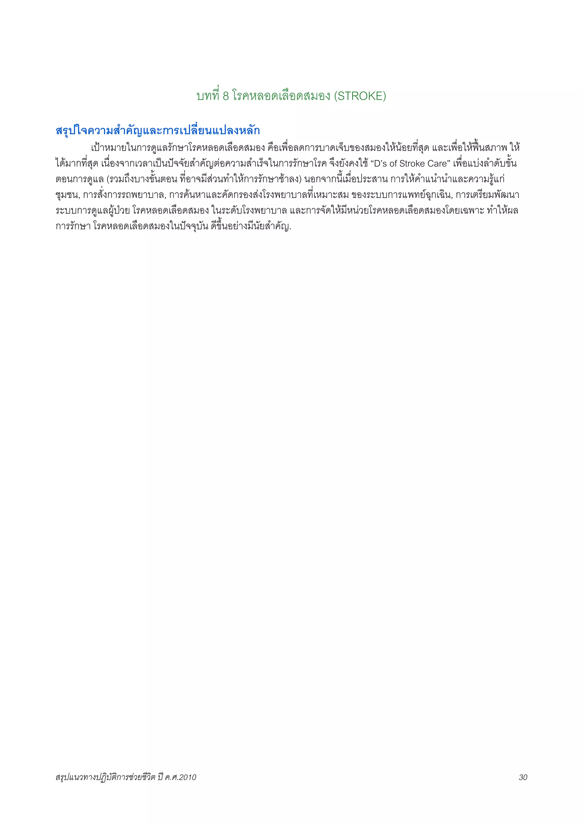 บทที่ 8 โรคหลอดเลือดสมอง (STROKE)
สรุปใจความสำคัญและการเปลี่ยนแปลงหลัก
X         เปาหมายในการดูแลรักษาโรคหลอดเลือดสมอง คือเพื่อลดการบาดเจ็บของสมองใหนอยที่สุด และเพื่อใหฟนสภาพ ให
ไดมากที่สุด เนื่องจากเวลาเปนปจจัยสำคัญตอความสำเร็จในการรักษาโรค จึงยังคงใช “D’s of Stroke Care” เพื่อแบงลำดับขั้น
ตอนการดูแล (รวมถึงบางขั้นตอน ที่อาจมีสวนทำใหการรักษาชาลง) นอกจากนี้เมือประสาน การใหคำแนำนำและความรูแก
                                                                          ่
ชุมชน, การสั่งการรถพยาบาล, การคนหาและคัดกรองสงโรงพยาบาลที่เหมาะสม ของระบบการแพทยฉุกเฉิน, การเตรียมพัฒนา
ระบบการดูแลผูปวย โรคหลอดเลือดสมอง ในระดับโรงพยาบาล และการจัดใหมีหนวยโรคหลอดเลือดสมองโดยเฉพาะ ทำใหผล
การรักษา โรคหลอดเลือดสมองในปจจุบัน ดีขึ้นอยางมีนัยสำคัญ.




สรุปแนวทางปฏิบัติการชวยชีวิต ป ค.ศ.20108                                                                            30
 