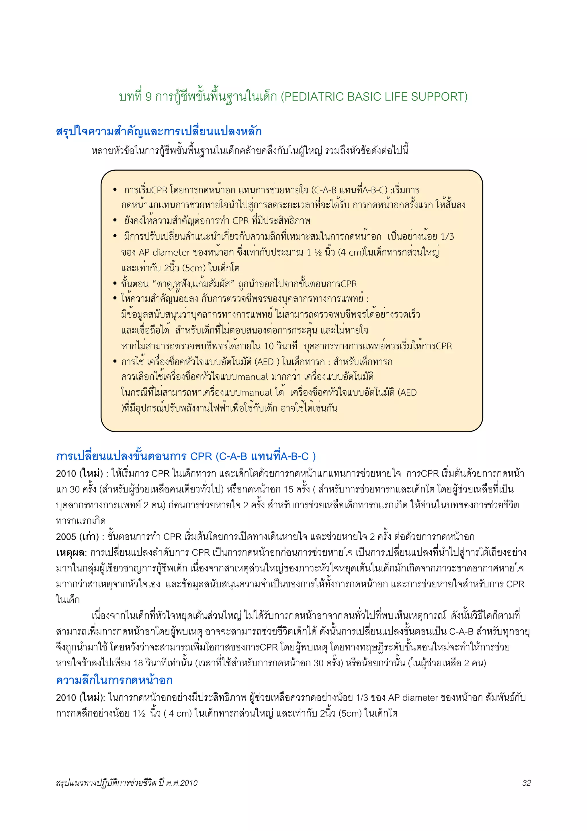 บทที่ 9 การกูชีพขั้นพื้นฐานในเด็ก (PEDIATRIC BASIC LIFE SUPPORT)
สรุปใจความสำคัญและการเปลี่ยนแปลงหลัก
K     หลายหัวขอในการกูชีพขั้นพื้นฐานในเด็กคลายคลึงกับในผูใหญ รวมถึงหัวขอดังตอไปนี้

                •  !"#$#%&'CPR ()*!"#!)+,-".! /0,!"#1&2*+"*34 (C-A-B /0,05A-B-C) :$#%&'!"#
                                                                                 &
                  !)+,-"/!/0,!"#1&2*+"*34,6789:&!"#;)#<*<$2;"05&4<7)-#=> !"#!)+,-".!?#=-@/#! 3+-9=-,;@
                • *=@?@3+-?2"'96?=AB&.!"#06 CPR 05&'58#<9%0C%D"E
                • '5!"#8#=>$8;5&*,?6/,<,6$!5&*2!=>?2"';F!05&$+'"<9'3,!"#!)+,-".! $8G,.*&"@,-.* 1/3
                  H.@ AP diameter H.@+,-".! IF&@$0&"!=>8#<'"J 1 K ,%-2 (4 cm)3,$)G!0"#!9&2,3+A&
                  /;<$0&"!=> 2,%-2 (5cm) 3,$)G!(B
                • H=-,B., “B"):,+:L=@,/!-'9='M=9” N:!,6..!784"!H=-,B.,!"#CPR
                • 3+-?2"'96?=A,-.*;@ !=>!"#B#2415E4#H.@>O?;"!#0"@!"#/E0*P :
                  '5H-.':;9,=>9,O,2&">O?;"!#0"@!"#/E0*P 7'&9"'"#NB#24E>15E4#7)-.*&"@#2)$#G2
                  /;<$1Q&.NQ.7)- 96+#=>$)G!05&7'&B.>9,.@B&.!"#!#<BO-, /;<7'&+"*34
                  +"!7'&9"'"#NB#24E>15E4#7)-D"*3, 10 2%,"05 >O?;"!#0"@!"#/E0*P?2#$#%&'3+-!"#CPR
                • !"#31- $?#Q&.@1G.?+=234/>>.=B(,'=B% (AED ) 3,$)G!0"#! : 96+#=>$)G!0"#!
                  ?2#$;Q.!31-$?#Q&.@HG.?+=234/>>manual '"!!2&" $?#Q&.@/>>.=B(,'=B%
                  3,!#J505&7'&9"'"#N+"$?#Q&.@/>>manual 7)- $?#Q&.@1G.?+=234/>>.=B(,'=B% (AED
                  )05&'5.O8!#JP8#=>E;=@@",7LL-"$EQ&.31-!=>$)G! ."431-7)-$1&,!=,


การเปลี่ยนแปลงขั้นตอนการ CPR (C-A-B แทนที่A-B-C )
2010 (ใหม) : ใหเริ่มการ CPR ในเด็กทารก และเด็กโตดวยการกดหนาแกแทนการชวยหายใจ การCPR เริ่มตนดวยการกดหนา
แก 30 ครั้ง (สำหรับผูชวยเหลือคนเดียวทั่วไป) หรือกดหนาอก 15 ครั้ง ( สำหรับการชวยทารกและเด็กโต โดยผูชวยเหลือที่เปน
บุคลากรทางการแพทย 2 คน) กอนการชวยหายใจ 2 ครั้ง สำหรับการชวยเหลือเด็กทารกแรกเกิด ใหอานในบทของการชวยชีวิต
ทารกแรกเกิด
2005 (เกา) : ขั้นตอนการทำ CPR เริ่มตนโดยการเปดทางเดินหายใจ และชวยหายใจ 2 ครั้ง ตอดวยการกดหนาอก
เหตุผล: การเปลี่ยนแปลงลำดับการ CPR เปนการกดหนาอกกอนการชวยหายใจ เปนการเปลี่ยนแปลงที่นำไปสูการโตเถียงอยาง
มากในกลุมผูเชียวชาญการกูชีพเด็ก เนื่องจากสาเหตุสวนใหญของภาวะหัวใจหยุดเตนในเด็กมักเกิดจากภาวะขาดอากาศหายใจ
มากกวาสาเหตุจากหัวใจเอง และขอมูลสนับสนุนความจำเปนของการใหทั้งการกดหนาอก และการชวยหายใจสำหรับการ CPR
ในเด็ก
        เนื่องจากในเด็กที่หัวใจหยุดเตนสวนใหญ ไมไดรับการกดหนาอกจากคนทั่วไปที่พบเห็นเหตุการณ ดังนั้นวิธีใดก็ตามที่
สามารถเพิ่มการกดหนาอกโดยผูพบเหตุ อาจจะสามารถชวยชีวิตเด็กได ดังนั้นการเปลี่ยนแปลงขั้นตอนเปน C-A-B สำหรับทุกอายุ
จึงถูกนำมาใช โดยหวังวาจะสามารถเพิ่มโอกาสของการCPR โดยผูพบเหตุ โดยทางทฤษฎีระดับขั้นตอนใหมจะทำใหการชวย
หายใจชาลงไปเพียง 18 วินาทีเทานั้น (เวลาที่ใชสำหรับการกดหนาอก 30 ครั้ง) หรือนอยกวานั้น (ในผูชวยเหลือ 2 คน)
ความลึกในการกดหนาอก
2010 (ใหม): ในการกดหนาอกอยางมีประสิทธิภาพ ผูชวยเหลือควรกดอยางนอย 1/3 ของ AP diameter ของหนาอก สัมพันธกับ
การกดลึกอยางนอย 1½ นิ้ว ( 4 cm) ในเด็กทารกสวนใหญ และเทากับ 2นิ้ว (5cm) ในเด็กโต




สรุปแนวทางปฏิบัติการชวยชีวิต ป ค.ศ.20108                                                                            32
 