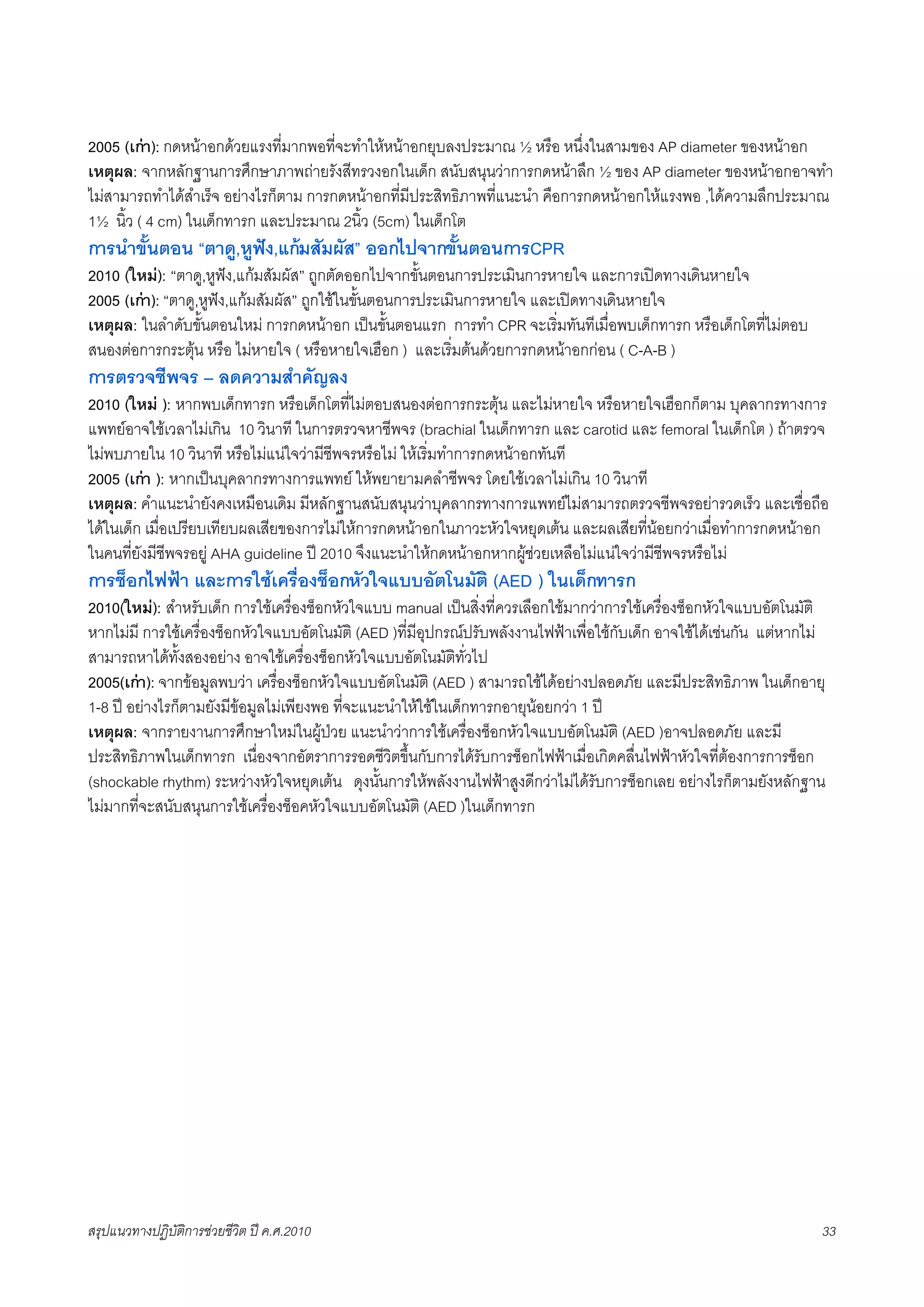 2005 (เกา): กดหนาอกดวยแรงที่มากพอที่จะทำใหหนาอกยุบลงประมาณ ½ หรือ หนึ่งในสามของ AP diameter ของหนาอก
เหตุผล: จากหลักฐานการศึกษาภาพถายรังสีทรวงอกในเด็ก สนับสนุนวาการกดหนาลึก ½ ของ AP diameter ของหนาอกอาจทำ
ไมสามารถทำไดสำเร็จ อยางไรก็ตาม การกดหนาอกที่มีประสิทธิภาพที่แนะนำ คือการกดหนาอกใหแรงพอ ,ไดความลึกประมาณ
1½ นิ้ว ( 4 cm) ในเด็กทารก และประมาณ 2นิ้ว (5cm) ในเด็กโต
การนำขั้นตอน “ตาดู,หูฟง,แกมสัมผัส” ออกไปจากขั้นตอนการCPR
2010 (ใหม): “ตาดู,หูฟง,แกมสัมผัส” ถูกตัดออกไปจากขั้นตอนการประเมินการหายใจ และการเปดทางเดินหายใจ
2005 (เกา): “ตาดู,หูฟง,แกมสัมผัส” ถูกใชในขั้นตอนการประเมินการหายใจ และเปดทางเดินหายใจ
เหตุผล: ในลำดับขั้นตอนใหม การกดหนาอก เปนขั้นตอนแรก การทำ CPR จะเริ่มทันทีเมื่อพบเด็กทารก หรือเด็กโตที่ไมตอบ
สนองตอการกระตุน หรือ ไมหายใจ ( หรือหายใจเฮือก ) และเริ่มตนดวยการกดหนาอกกอน ( C-A-B )
การตรวจชีพจร – ลดความสำคัญลง
2010 (ใหม ): หากพบเด็กทารก หรือเด็กโตที่ไมตอบสนองตอการกระตุน และไมหายใจ หรือหายใจเฮือกก็ตาม บุคลากรทางการ
แพทยอาจใชเวลาไมเกิน 10 วินาที ในการตรวจหาชีพจร (brachial ในเด็กทารก และ carotid และ femoral ในเด็กโต ) ถาตรวจ
ไมพบภายใน 10 วินาที หรือไมแนใจวามีชีพจรหรือไม ใหเริ่มทำการกดหนาอกทันที
2005 (เกา ): หากเปนบุคลากรทางการแพทย ใหพยายามคลำชีพจร โดยใชเวลาไมเกิน 10 วินาที
เหตุผล: คำแนะนำยังคงเหมือนเดิม มีหลักฐานสนับสนุนวาบุคลากรทางการแพทยไมสามารถตรวจชีพจรอยารวดเร็ว และเชื่อถือ
ไดในเด็ก เมื่อเปรียบเทียบผลเสียของการไมใหการกดหนาอกในภาวะหัวใจหยุดเตน และผลเสียที่นอยกวาเมื่อทำการกดหนาอก
ในคนที่ยังมีชีพจรอยู AHA guideline ป 2010 จึงแนะนำใหกดหนาอกหากผูชวยเหลือไมแนใจวามีชีพจรหรือไม
การช็อกไฟฟา และการใชเครื่องช็อกหัวใจแบบอัตโนมัติ (AED ) ในเด็กทารก
2010(ใหม): สำหรับเด็ก การใชเครื่องช็อกหัวใจแบบ manual เปนสิ่งที่ควรเลือกใชมากวาการใชเครื่องช็อกหัวใจแบบอัตโนมัติ
หากไมมี การใชเครื่องช็อกหัวใจแบบอัตโนมัติ (AED )ที่มีอุปกรณปรับพลังงานไฟฟาเพื่อใชกับเด็ก อาจใชไดเชนกัน แตหากไม
สามารถหาไดทั้งสองอยาง อาจใชเครื่องช็อกหัวใจแบบอัตโนมัติทั่วไป
2005(เกา): จากขอมูลพบวา เครื่องช็อกหัวใจแบบอัตโนมัติ (AED ) สามารถใชไดอยางปลอดภัย และมีประสิทธิภาพ ในเด็กอายุ
1-8 ป อยางไรก็ตามยังมีขอมูลไมเพียงพอ ที่จะแนะนำใหใชในเด็กทารกอายุนอยกวา 1 ป
เหตุผล: จากรายงานการศึกษาใหมในผูปวย แนะนำวาการใชเครื่องช็อกหัวใจแบบอัตโนมัติ (AED )อาจปลอดภัย และมี
ประสิทธิภาพในเด็กทารก เนื่องจากอัตราการรอดชีวิตขึ้นกับการไดรับการช็อกไฟฟาเมื่อเกิดคลื่นไฟฟาหัวใจที่ตองการการช็อก
(shockable rhythm) ระหวางหัวใจหยุดเตน ดุงนั้นการใหพลังงานไฟฟาสูงดีกวาไมไดรับการช็อกเลย อยางไรก็ตามยังหลักฐาน
ไมมากที่จะสนับสนุนการใชเครื่องช็อคหัวใจแบบอัตโนมัติ (AED )ในเด็กทารก




สรุปแนวทางปฏิบัติการชวยชีวิต ป ค.ศ.20108                                                                             33
 