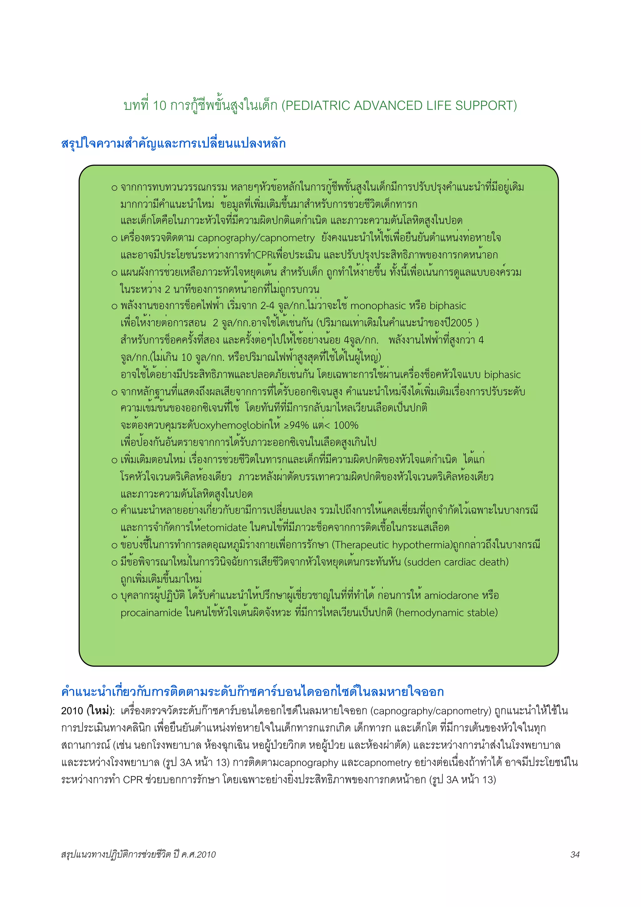 บทที่ 10 การกูชีพขั้นสูงในเด็ก (PEDIATRIC ADVANCED LIFE SUPPORT)
สรุปใจความสำคัญและการเปลี่ยนแปลงหลัก

             o !"##"$%&%'('$$)#$$* +,"-.+/'012+,/#3(#"$#415670/1(8493(:;<#*6#"$=$/&=$>9?@A(B(@%6C*62-4C:;D*
               *"##'C"*6?@A(B(@3+*C 012*4,%6C:7DC*:ED*0F1(*"8@+$/&#"$5C'-56'DE:;<#%"$#
               A,B:;<#GE?H23(I"'B+/'3!%6C*6?'"*JD;=#EDAEC#@:(D; A,BI"'B?'"*;/(G,+DE8493(=2;
             o :?$HC29E$'!ED;E"* capnography/capnometry -/9?9A(B(@3+1351:7HC2-H(-/(E@A+(C9%C2+"-3!
               A,B2"!*6=$BG-5(K$B+'C"9#"$%@CPR:7HC2=$B:*D( A,B=$/&=$>9=$B8D%LDI"7029#"$#;+(1"2#
             o AJ(J/9#"$5C'-:+,H2I"'B+/'3!+->;:E1( 8@+$/&:;<# M4#%@3+19C"-0F1( %/19(61:7HC2:(1(#"$;4A,A&&29?K$'*
               3($B+'C"9 2 ("%6029#"$#;+(1"2#%6CN*CM4#$&#'(
             o 7,/99"(029#"$5<2?NOO1" :$DC*!"# 2-4 !4,/##.N*C'C"!B351 monophasic +$H2 biphasic
               :7HC23+19C"-EC2#"$82( 2 !4,/##.2"!351N;1:5C(#/( (=$D*"):%C":;D*3(?@A(B(@029=62005 )
               8@+$/&#"$5<2??$/19%6C829 A,B?$/19EC2.N=3+13512-C"9(12- 4!4,/##. 7,/99"(NOO1"%6C849#'C" 4
               !4,/##.(N*C:#D( 10 !4,/##. +$H2=$D*")NOO1"8498>;%6C351N;13(J413+PC)
               2"!351N;12-C"9*6=$B8D%LDI"7A,B=,2;I/-:5C(#/( G;-:Q7"B#"$351JC"(:?$HC295<2?+/'3!A&& biphasic
             o !"#+,/#R"(%6CA8;9MF9J,:86-!"##"$%6CN;1$/&22#SD:!(849 ?@A(B(@3+*C!F9N;1:7DC*:ED*:$HC29#"$=$/&$B;/&
               ?'"*:01*01(02922#SD:!(%6C351 G;-%/(%6%6C*6#"$#,/&*"N+,:'6-(:,H2;:=<(=#ED
               !BE129?'&?>*$B;/&oxyhemoglobin3+1 T94% AEC< 100%
               :7HC2=129#/(2/(E$"-!"##"$N;1$/&I"'B22#SD:!(3(:,H2;849:#D(N=
             o :7DC*:ED*E2(3+*C :$HC29#"$5C'-56'DE3(%"$#A,B:;<#%6C*6?'"*JD;=#ED029+/'3!AEC#@:(D; N;1A#C
               G$?+/'3!:'(E$D:?D,+129:;6-' I"'B+,/9JC"E/;&$$:%"?'"*JD;=#ED029+/'3!:'(E$D:?D,+129:;6-'
               A,BI"'B?'"*;/(G,+DE8493(=2;
             o ?@A(B(@+,"-2-C"9:#6C-'#/&-"*6#"$:=,6C-(A=,9 $'*N=MF9#"$3+1A?,:S6C-*%6CM4#!@#/;N'1:Q7"B3(&"9#$)6
               A,B#"$!@#/;#"$3+1etomidate 3(?(N01%6C*6I"'B5<2?!"##"$ED;:5H123(#$BA8:,H2;
             o 012&C95613(#"$%@#"$,;2>)+I4*D$C"9#"-:7HC2#"$$/#U" (Therapeutic hypothermia)M4##,C"'MF93(&"9#$)6
             o *60127D!"$)"3+*C3(#"$'D(D!Q/-#"$:86-56'DE!"#+/'3!+->;:E1(#$B%/(+/( (sudden cardiac death)
               M4#:7DC*:ED*0F1(*"3+*C
             o &>?,"#$J41=VD&/ED N;1$/&?@A(B(@3+1=$F#U"J41:56C-'5"P3(%6C%6C%@N;1 #C2(#"$3+1 amiodarone +$H2
               procainamide 3(?(N01+/'3!:E1(JD;!/9+'B %6C*6#"$N+,:'6-(:=<(=#ED (hemodynamic stable)




คำแนะนำเกี่ยวกับการติดตามระดับกาซคารบอนไดออกไซดในลมหายใจออก
2010 (ใหม): เครื่องตรวจวัดระดับกาซคารบอนไดออกไซดในลมหายใจออก (capnography/capnometry) ถูกแนะนำใหใชใน
การประเมินทางคลินิก เพื่อยืนยันตำแหนงทอหายใจในเด็กทารกแรกเกิด เด็กทารก และเด็กโต ที่มีการเตนของหัวใจในทุก
สถานการณ (เชน นอกโรงพยาบาล หองฉุกเฉิน หอผูปวยวิกต หอผูปวย และหองผาตัด) และระหวางการนำสงในโรงพยาบาล
และระหวางโรงพยาบาล (รูป 3A หนา 13) การติดตามcapnography และcapnometry อยางตอเนื่องถาทำได อาจมีประโยชนใน
ระหวางการทำ CPR ชวยบอกการรักษา โดยเฉพาะอยางยิ่งประสิทธิภาพของการกดหนาอก (รูป 3A หนา 13)



สรุปแนวทางปฏิบัติการชวยชีวิต ป ค.ศ.20108                                                                         34
 