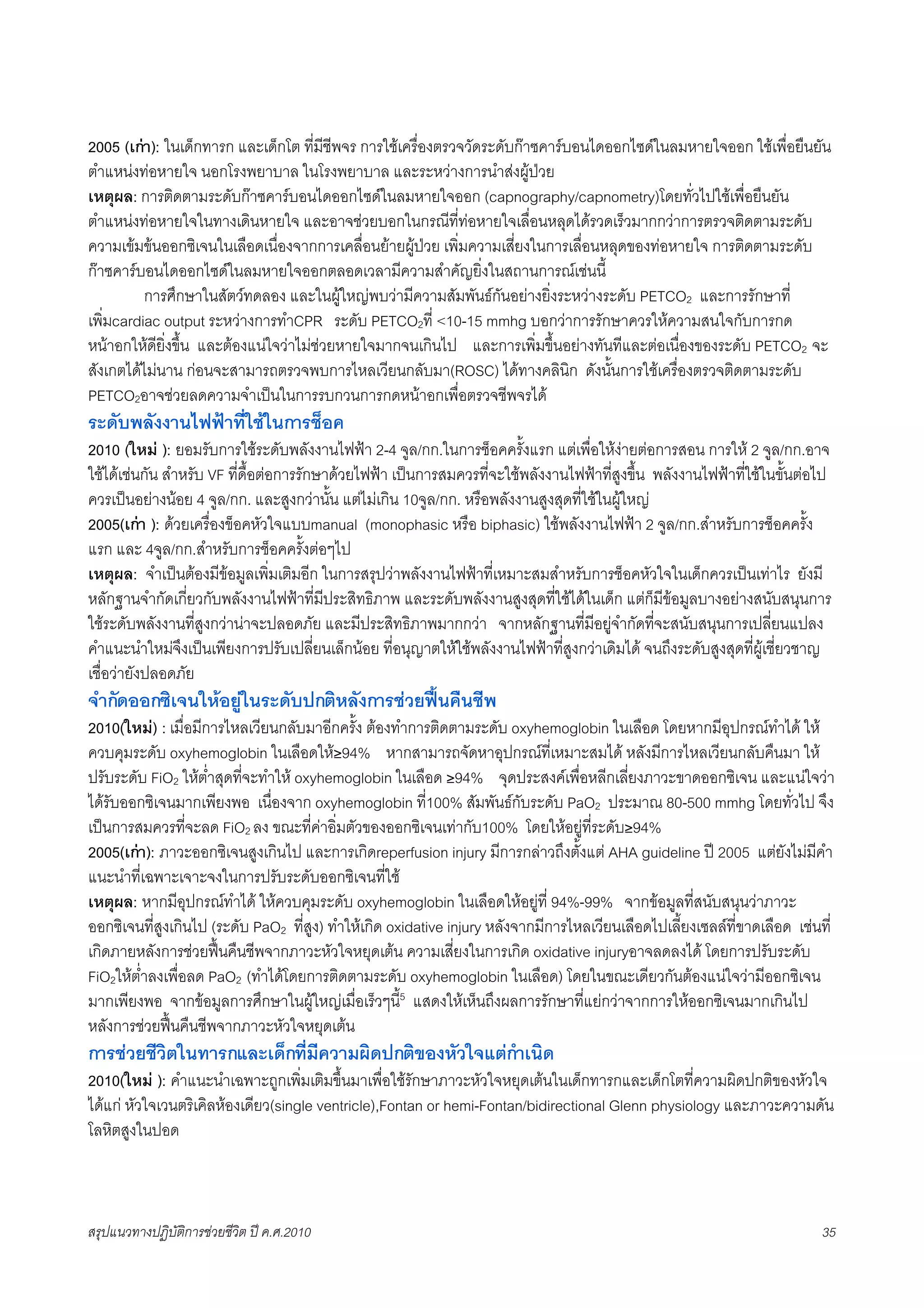 2005 (เกา): ในเด็กทารก และเด็กโต ที่มีชีพจร การใชเครื่องตรวจวัดระดับกาซคารบอนไดออกไซดในลมหายใจออก ใชเพื่อยืนยัน
ตำแหนงทอหายใจ นอกโรงพยาบาล ในโรงพยาบาล และระหวางการนำสงผูปวย
เหตุผล: การติดตามระดับกาซคารบอนไดออกไซดในลมหายใจออก (capnography/capnometry)โดยทั่วไปใชเพื่อยืนยัน
ตำแหนงทอหายใจในทางเดินหายใจ และอาจชวยบอกในกรณีที่ทอหายใจเลื่อนหลุดไดรวดเร็วมากกวาการตรวจติดตามระดับ
ความเขมขนออกซิเจนในเลือดเนื่องจากการเคลื่อนยายผูปวย เพิ่มความเสี่ยงในการเลื่อนหลุดของทอหายใจ การติดตามระดับ
กาซคารบอนไดออกไซดในลมหายใจออกตลอดเวลามีความสำคัญยิ่งในสถานการณเชนนี้
         การศึกษาในสัตวทดลอง และในผูใหญพบวามีความสัมพันธกันอยางยิ่งระหวางระดับ PETCO2 และการรักษาที่
เพิ่มcardiac output ระหวางการทำCPR ระดับ PETCO2ที่ <10-15 mmhg บอกวาการรักษาควรใหความสนใจกับการกด
หนาอกใหดียิ่งขึ้น และตองแนใจวาไมชวยหายใจมากจนเกินไป และการเพิ่มขึ้นอยางทันทีและตอเนื่องของระดับ PETCO2 จะ
สังเกตไดไมนาน กอนจะสามารถตรวจพบการไหลเวียนกลับมา(ROSC) ไดทางคลินิก ดังนั้นการใชเครื่องตรวจติดตามระดับ
PETCO2อาจชวยลดความจำเปนในการรบกวนการกดหนาอกเพื่อตรวจชีพจรได
ระดับพลังงานไฟฟาที่ใชในการช็อค
2010 (ใหม ): ยอมรับการใชระดับพลังงานไฟฟา 2-4 จูล/กก.ในการช็อคครั้งแรก แตเพื่อใหงายตอการสอน การให 2 จูล/กก.อาจ
ใชไดเชนกัน สำหรับ VF ที่ดื้อตอการรักษาดวยไฟฟา เปนการสมควรที่จะใชพลังงานไฟฟาที่สูงขึ้น พลังงานไฟฟาที่ใชในขั้นตอไป
ควรเปนอยางนอย 4 จูล/กก. และสูงกวานั้น แตไมเกิน 10จูล/กก. หรือพลังงานสูงสุดที่ใชในผูใหญ
2005(เกา ): ดวยเครื่องข็อคหัวใจแบบmanual (monophasic หรือ biphasic) ใชพลังงานไฟฟา 2 จูล/กก.สำหรับการช็อคครั้ง
แรก และ 4จูล/กก.สำหรับการช็อคครั้งตอๆไป
เหตุผล: จำเปนตองมีขอมูลเพิ่มเติมอีก ในการสรุปวาพลังงานไฟฟาที่เหมาะสมสำหรับการช็อคหัวใจในเด็กควรเปนเทาไร ยังมี
หลักฐานจำกัดเกี่ยวกับพลังงานไฟฟาที่มีประสิทธิภาพ และระดับพลังงานสูงสุดที่ใชไดในเด็ก แตก็มีขอมูลบางอยางสนับสนุนการ
ใชระดับพลังงานที่สูงกวานาจะปลอดภัย และมีประสิทธิภาพมากกวา จากหลักฐานที่มีอยูจำกัดที่จะสนับสนุนการเปลี่ยนแปลง
คำแนะนำใหมจึงเปนเพียงการปรับเปลี่ยนเล็กนอย ที่อนุญาตใหใชพลังงานไฟฟาที่สูงกวาเดิมได จนถึงระดับสูงสุดที่ผูเชี่ยวชาญ
เชื่อวายังปลอดภัย
จำกัดออกซิเจนใหอยูในระดับปกติหลังการชวยฟนคืนชีพ
2010(ใหม) : เมื่อมีการไหลเวียนกลับมาอีกครั้ง ตองทำการติดตามระดับ oxyhemoglobin ในเลือด โดยหากมีอุปกรณทำได ให
ควบคุมระดับ oxyhemoglobin ในเลือดให≥94% หากสามารถจัดหาอุปกรณที่เหมาะสมได หลังมีการไหลเวียนกลับคืนมา ให
ปรับระดับ FiO2 ใหต่ำสุดที่จะทำให oxyhemoglobin ในเลือด ≥94% จุดประสงคเพื่อหลีกเลี่ยงภาวะขาดออกซิเจน และแนใจวา
ไดรับออกซิเจนมากเพียงพอ เนื่องจาก oxyhemoglobin ที่100% สัมพันธกับระดับ PaO2 ประมาณ 80-500 mmhg โดยทั่วไป จึง
เปนการสมควรที่จะลด FiO2 ลง ขณะที่คาอิ่มตัวของออกซิเจนเทากับ100% โดยใหอยูที่ระดับ≥94%
2005(เกา): ภาวะออกซิเจนสูงเกินไป และการเกิดreperfusion injury มีการกลาวถึงตั้งแต AHA guideline ป 2005 แตยังไมมีคำ
แนะนำที่เฉพาะเจาะจงในการปรับระดับออกซิเจนที่ใช
เหตุผล: หากมีอุปกรณทำได ใหควบคุมระดับ oxyhemoglobin ในเลือดใหอยูที่ 94%-99% จากขอมูลที่สนับสนุนวาภาวะ
ออกซิเจนที่สูงเกินไป (ระดับ PaO2 ที่สูง) ทำใหเกิด oxidative injury หลังจากมีการไหลเวียนเลือดไปเลี้ยงเซลลที่ขาดเลือด เชนที่
เกิดภายหลังการชวยฟนคืนชีพจากภาวะหัวใจหยุดเตน ความเสี่ยงในการเกิด oxidative injuryอาจลดลงได โดยการปรับระดับ
FiO2ใหต่ำลงเพื่อลด PaO2 (ทำไดโดยการติดตามระดับ oxyhemoglobin ในเลือด) โดยในขณะเดียวกันตองแนใจวามีออกซิเจน
มากเพียงพอ จากขอมูลการศึกษาในผูใหญเมื่อเร็วๆนี้5 แสดงใหเห็นถึงผลการรักษาที่แยกวาจากการใหออกซิเจนมากเกินไป
หลังการชวยฟนคืนชีพจากภาวะหัวใจหยุดเตน
การชวยชีวิตในทารกและเด็กที่มีความผิดปกติของหัวใจแตกำเนิด
2010(ใหม ): คำแนะนำเฉพาะถูกเพิ่มเติมขึ้นมาเพื่อใชรักษาภาวะหัวใจหยุดเตนในเด็กทารกและเด็กโตที่ความผิดปกติของหัวใจ
ไดแก หัวใจเวนตริเคิลหองเดียว(single ventricle),Fontan or hemi-Fontan/bidirectional Glenn physiology และภาวะความดัน
โลหิตสูงในปอด



สรุปแนวทางปฏิบัติการชวยชีวิต ป ค.ศ.20108                                                                                35
 
