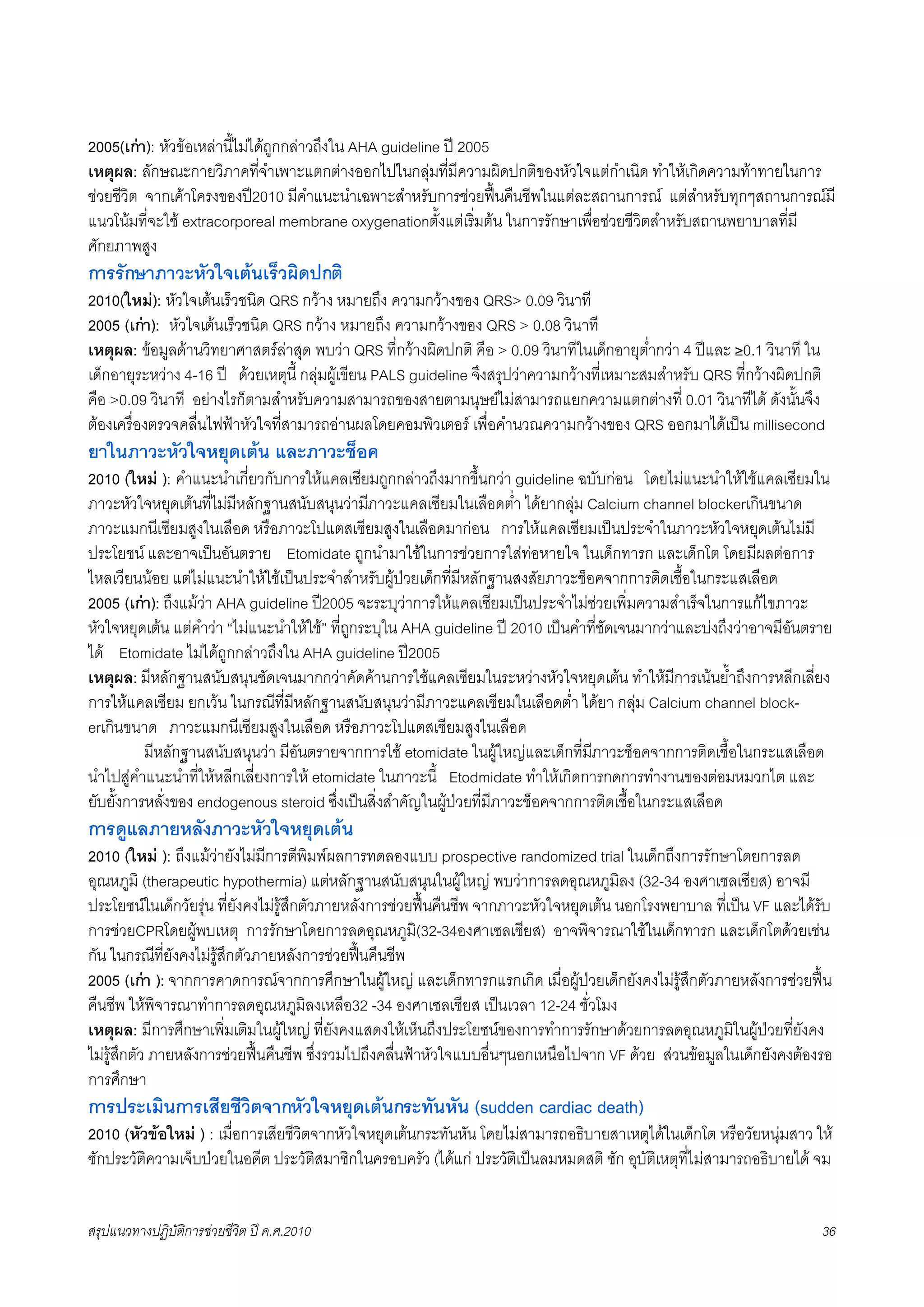 2005(เกา): หัวขอเหลานี้ไมไดถูกกลาวถึงใน AHA guideline ป 2005
เหตุผล: ลักษณะกายวิภาคที่จำเพาะแตกตางออกไปในกลุมที่มีความผิดปกติของหัวใจแตกำเนิด ทำใหเกิดความทาทายในการ
ชวยชีวิต จากเคาโครงของป2010 มีคำแนะนำเฉพาะสำหรับการชวยฟนคืนชีพในแตละสถานการณ แตสำหรับทุกๆสถานการณมี
แนวโนมที่จะใช extracorporeal membrane oxygenationตั้งแตเริ่มตน ในการรักษาเพื่อชวยชีวิตสำหรับสถานพยาบาลที่มี
ศักยภาพสูง
การรักษาภาวะหัวใจเตนเร็วผิดปกติ
2010(ใหม): หัวใจเตนเร็วชนิด QRS กวาง หมายถึง ความกวางของ QRS> 0.09 วินาที
2005 (เกา): หัวใจเตนเร็วชนิด QRS กวาง หมายถึง ความกวางของ QRS > 0.08 วินาที
เหตุผล: ขอมูลดานวิทยาศาสตรลาสุด พบวา QRS ที่กวางผิดปกติ คือ > 0.09 วินาทีในเด็กอายุต่ำกวา 4 ปและ ≥0.1 วินาที ใน
เด็กอายุระหวาง 4-16 ป ดวยเหตุนี้ กลุมผูเขียน PALS guideline จึงสรุปวาความกวางที่เหมาะสมสำหรับ QRS ที่กวางผิดปกติ
คือ >0.09 วินาที อยางไรก็ตามสำหรับความสามารถของสายตามนุษยไมสามารถแยกความแตกตางที่ 0.01 วินาทีได ดังนั้นจึง
ตองเครื่องตรวจคลื่นไฟฟาหัวใจที่สามารถอานผลโดยคอมพิวเตอร เพื่อคำนวณความกวางของ QRS ออกมาไดเปน millisecond
ยาในภาวะหัวใจหยุดเตน และภาวะช็อค
2010 (ใหม ): คำแนะนำเกี่ยวกับการใหแคลเซียมถูกกลาวถึงมากขึ้นกวา guideline ฉบับกอน โดยไมแนะนำใหใชแคลเซียมใน
ภาวะหัวใจหยุดเตนที่ไมมีหลักฐานสนับสนุนวามีภาวะแคลเซียมในเลือดต่ำ ไดยากลุม Calcium channel blockerเกินขนาด
ภาวะแมกนีเซียมสูงในเลือด หรือภาวะโปแตสเซียมสูงในเลือดมากอน การใหแคลเซียมเปนประจำในภาวะหัวใจหยุดเตนไมมี
ประโยชน และอาจเปนอันตราย Etomidate ถูกนำมาใชในการชวยการใสทอหายใจ ในเด็กทารก และเด็กโต โดยมีผลตอการ
ไหลเวียนนอย แตไมแนะนำใหใชเปนประจำสำหรับผูปวยเด็กที่มีหลักฐานสงสัยภาวะช็อคจากการติดเชื้อในกระแสเลือด
2005 (เกา): ถึงแมวา AHA guideline ป2005 จะระบุวาการใหแคลเซียมเปนประจำไมชวยเพิ่มความสำเร็จในการแกไขภาวะ
หัวใจหยุดเตน แตคำวา “ไมแนะนำใหใช” ที่ถูกระบุใน AHA guideline ป 2010 เปนคำที่ชัดเจนมากวาและบงถึงวาอาจมีอันตราย
ได Etomidate ไมไดถูกกลาวถึงใน AHA guideline ป2005
เหตุผล: มีหลักฐานสนับสนุนชัดเจนมากกวาคัดคานการใชแคลเซียมในระหวางหัวใจหยุดเตน ทำใหมีการเนนย้ำถึงการหลีกเลี่ยง
การใหแคลเซียม ยกเวน ในกรณีที่มีหลักฐานสนับสนุนวามีภาวะแคลเซียมในเลือดต่ำ ไดยา กลุม Calcium channel block-
erเกินขนาด ภาวะแมกนีเซียมสูงในเลือด หรือภาวะโปแตสเซียมสูงในเลือด
         มีหลักฐานสนับสนุนวา มีอันตรายจากการใช etomidate ในผูใหญและเด็กที่มีภาวะช็อคจากการติดเชื้อในกระแสเลือด
นำไปสูคำแนะนำที่ใหหลีกเลี่ยงการให etomidate ในภาวะนี้ Etodmidate ทำใหเกิดการกดการทำงานของตอมหมวกไต และ
ยับยั้งการหลั่งของ endogenous steroid ซึ่งเปนสิ่งสำคัญในผูปวยที่มีภาวะช็อคจากการติดเชื้อในกระแสเลือด
การดูแลภายหลังภาวะหัวใจหยุดเตน
2010 (ใหม ): ถึงแมวายังไมมีการตีพิมพผลการทดลองแบบ prospective randomized trial ในเด็กถึงการรักษาโดยการลด
อุณหภูมิ (therapeutic hypothermia) แตหลักฐานสนับสนุนในผูใหญ พบวาการลดอุณหภูมิลง (32-34 องศาเซลเซียส) อาจมี
ประโยชนในเด็กวัยรุน ที่ยังคงไมรูสึกตัวภายหลังการชวยฟนคืนชีพ จากภาวะหัวใจหยุดเตน นอกโรงพยาบาล ที่เปน VF และไดรับ
การชวยCPRโดยผูพบเหตุ การรักษาโดยการลดอุณหภูมิ(32-34องศาเซลเซียส) อาจพิจารณาใชในเด็กทารก และเด็กโตดวยเชน
กัน ในกรณีที่ยังคงไมรูสึกตัวภายหลังการชวยฟนคืนชีพ
2005 (เกา ): จากการคาดการณจากการศึกษาในผูใหญ และเด็กทารกแรกเกิด เมื่อผูปวยเด็กยังคงไมรูสึกตัวภายหลังการชวยฟน
คืนชีพ ใหพิจารณาทำการลดอุณหภูมิลงเหลือ32 -34 องศาเซลเซียส เปนเวลา 12-24 ชั่วโมง
เหตุผล: มีการศึกษาเพิ่มเติมในผูใหญ ที่ยังคงแสดงใหเห็นถึงประโยชนของการทำการรักษาดวยการลดอุณหภูมิในผูปวยที่ยังคง
ไมรูสึกตัว ภายหลังการชวยฟนคืนชีพ ซึ่งรวมไปถึงคลื่นฟาหัวใจแบบอื่นๆนอกเหนือไปจาก VF ดวย สวนขอมูลในเด็กยังคงตองรอ
การศึกษา
การประเมินการเสียชีวิตจากหัวใจหยุดเตนกระทันหัน (sudden cardiac death)
2010 (หัวขอใหม ) : เมื่อการเสียชีวิตจากหัวใจหยุดเตนกระทันหัน โดยไมสามารถอธิบายสาเหตุไดในเด็กโต หรือวัยหนุมสาว ให
ซักประวัติความเจ็บปวยในอดีต ประวัติสมาชิกในครอบครัว (ไดแก ประวัติเปนลมหมดสติ ชัก อุบัติเหตุที่ไมสามารถอธิบายได จม


สรุปแนวทางปฏิบัติการชวยชีวิต ป ค.ศ.20108                                                                             36
 
