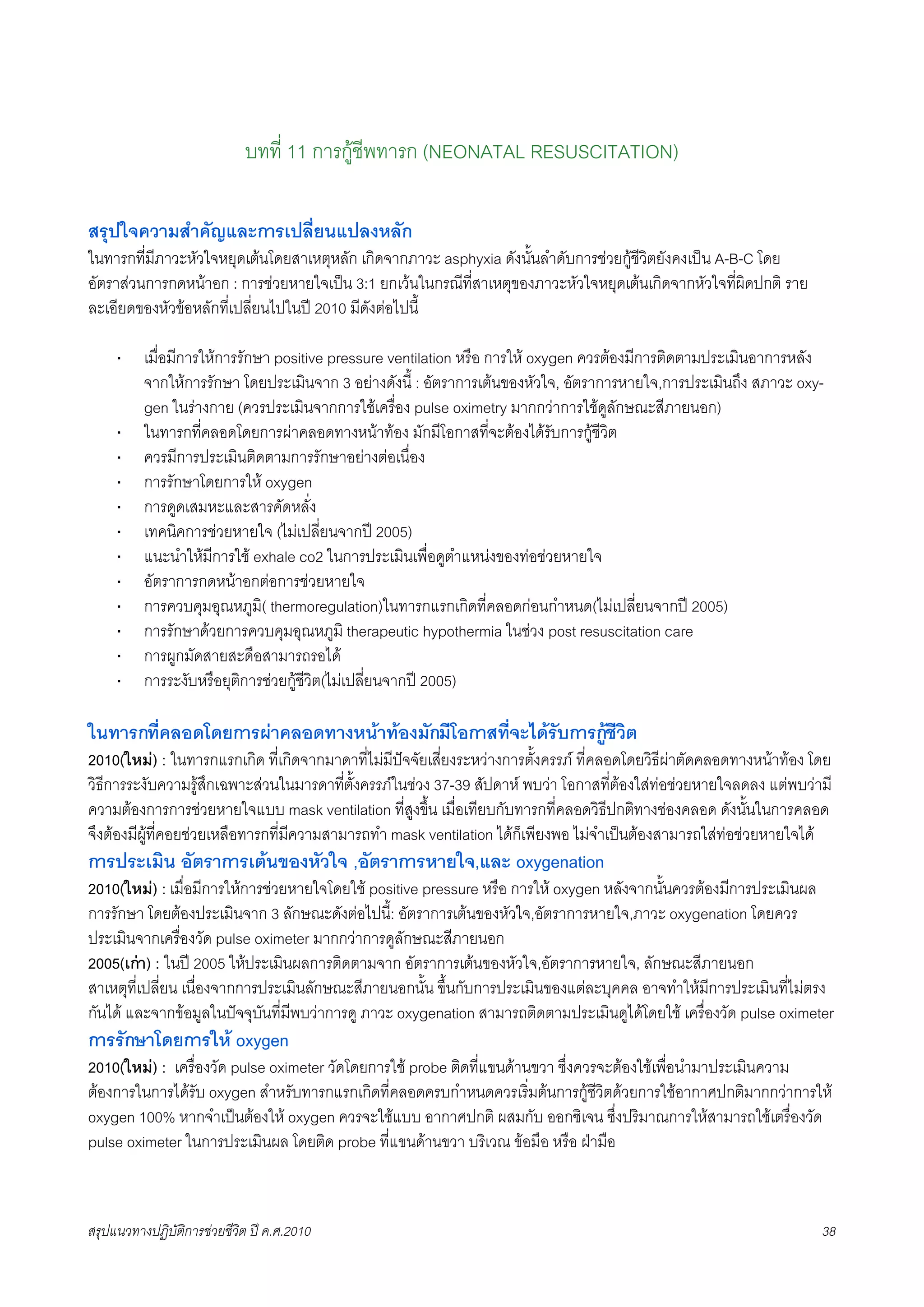 บทที่ 11 การกูชีพทารก (NEONATAL RESUSCITATION)

สรุปใจความสำคัญและการเปลี่ยนแปลงหลัก
ในทารกที่มีภาวะหัวใจหยุดเตนโดยสาเหตุหลัก เกิดจากภาวะ asphyxia ดังนั้นลำดับการชวยกูชีวิตยังคงเปน A-B-C โดย
อัตราสวนการกดหนาอก : การชวยหายใจเปน 3:1 ยกเวนในกรณีที่สาเหตุของภาวะหัวใจหยุดเตนเกิดจากหัวใจที่ผิดปกติ ราย
ละเอียดของหัวขอหลักที่เปลี่ยนไปในป 2010 มีดังตอไปนี้

     ·    เมื่อมีการใหการรักษา positive pressure ventilation หรือ การให oxygen ควรตองมีการติดตามประเมินอาการหลัง
          จากใหการรักษา โดยประเมินจาก 3 อยางดังนี้ : อัตราการเตนของหัวใจ, อัตราการหายใจ,การประเมินถึง สภาวะ oxy-
          gen ในรางกาย (ควรประเมินจากการใชเครื่อง pulse oximetry มากกวาการใชดูลักษณะสีภายนอก)
     ·    ในทารกที่คลอดโดยการผาคลอดทางหนาทอง มักมีโอกาสที่จะตองไดรับการกูชีวิต
     ·    ควรมีการประเมินติดตามการรักษาอยางตอเนื่อง
     ·    การรักษาโดยการให oxygen
     ·    การดูดเสมหะและสารคัดหลั่ง
     ·    เทคนิคการชวยหายใจ (ไมเปลี่ยนจากป 2005)
     ·    แนะนำใหมีการใช exhale co2 ในการประเมินเพื่อดูตำแหนงของทอชวยหายใจ
     ·    อัตราการกดหนาอกตอการชวยหายใจ
     ·    การควบคุมอุณหภูมิ( thermoregulation)ในทารกแรกเกิดที่คลอดกอนกำหนด(ไมเปลี่ยนจากป 2005)
     ·    การรักษาดวยการควบคุมอุณหภูมิ therapeutic hypothermia ในชวง post resuscitation care
     ·    การผูกมัดสายสะดือสามารถรอได
     ·    การระงับหรือยุติการชวยกูชีวิต(ไมเปลี่ยนจากป 2005)

ในทารกที่คลอดโดยการผาคลอดทางหนาทองมักมีโอกาสที่จะไดรับการกูชีวิต
2010(ใหม) : ในทารกแรกเกิด ที่เกิดจากมาดาที่ไมมีปจจัยเสี่ยงระหวางการตั้งครรภ ที่คลอดโดยวิธีผาตัดคลอดทางหนาทอง โดย
วิธีการระงับความรูสึกเฉพาะสวนในมารดาที่ตั้งครรภในชวง 37-39 สัปดาห พบวา โอกาสที่ตองใสทอชวยหายใจลดลง แตพบวามี
ความตองการการชวยหายใจแบบ mask ventilation ที่สูงขึ้น เมื่อเทียบกับทารกที่คลอดวิธีปกติทางชองคลอด ดังนั้นในการคลอด
จึงตองมีผูที่คอยชวยเหลือทารกที่มีความสามารถทำ mask ventilation ไดก็เพียงพอ ไมจำเปนตองสามารถใสทอชวยหายใจได
การประเมิน อัตราการเตนของหัวใจ ,อัตราการหายใจ,และ oxygenation
2010(ใหม) : เมื่อมีการใหการชวยหายใจโดยใช positive pressure หรือ การให oxygen หลังจากนั้นควรตองมีการประเมินผล
การรักษา โดยตองประเมินจาก 3 ลักษณะดังตอไปนี้: อัตราการเตนของหัวใจ,อัตราการหายใจ,ภาวะ oxygenation โดยควร
ประเมินจากเครื่องวัด pulse oximeter มากกวาการดูลักษณะสีภายนอก
2005(เกา) : ในป 2005 ใหประเมินผลการติดตามจาก อัตราการเตนของหัวใจ,อัตราการหายใจ, ลักษณะสีภายนอก
สาเหตุที่เปลี่ยน เนื่องจากการประเมินลักษณะสีภายนอกนั้น ขึ้นกับการประเมินของแตละบุคคล อาจทำใหมีการประเมินที่ไมตรง
กันได และจากขอมูลในปจจุบันที่มีพบวาการดู ภาวะ oxygenation สามารถติดตามประเมินดูไดโดยใช เครื่องวัด pulse oximeter
การรักษาโดยการให oxygen
2010(ใหม) : เครื่องวัด pulse oximeter วัดโดยการใช probe ติดที่แขนดานขวา ซึ่งควรจะตองใชเพื่อนำมาประเมินความ
ตองการในการไดรับ oxygen สำหรับทารกแรกเกิดที่คลอดครบกำหนดควรเริ่มตนการกูชีวิตดวยการใชอากาศปกติมากกวาการให
oxygen 100% หากจำเปนตองให oxygen ควรจะใชแบบ อากาศปกติ ผสมกับ ออกซิเจน ซึ่งปริมาณการใหสามารถใชเตรื่องวัด
pulse oximeter ในการประเมินผล โดยติด probe ที่แขนดานขวา บริเวณ ขอมือ หรือ ฝามือ



สรุปแนวทางปฏิบัติการชวยชีวิต ป ค.ศ.20108                                                                            38
 