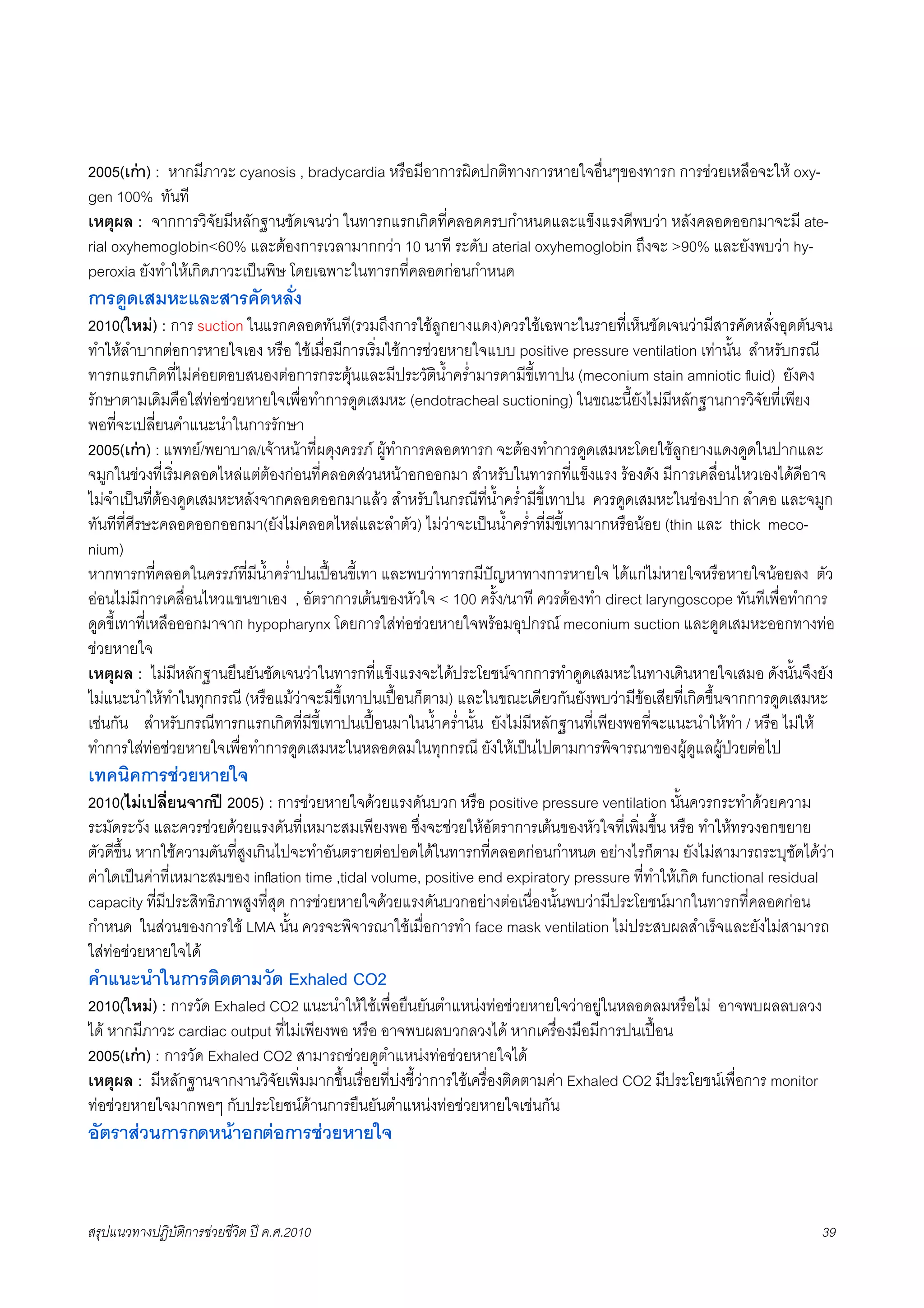 2005(เกา) : หากมีภาวะ cyanosis , bradycardia หรือมีอาการผิดปกติทางการหายใจอื่นๆของทารก การชวยเหลือจะให oxy-
gen 100% ทันที
เหตุผล : จากการวิจัยมีหลักฐานชัดเจนวา ในทารกแรกเกิดที่คลอดครบกำหนดและแข็งแรงดีพบวา หลังคลอดออกมาจะมี ate-
rial oxyhemoglobin<60% และตองการเวลามากกวา 10 นาที ระดับ aterial oxyhemoglobin ถึงจะ >90% และยังพบวา hy-
peroxia ยังทำใหเกิดภาวะเปนพิษ โดยเฉพาะในทารกที่คลอดกอนกำหนด
การดูดเสมหะและสารคัดหลั่ง
2010(ใหม) : การ suction ในแรกคลอดทันที(รวมถึงการใชลูกยางแดง)ควรใชเฉพาะในรายที่เห็นชัดเจนวามีสารคัดหลั่งอุดตันจน
ทำใหลำบากตอการหายใจเอง หรือ ใชเมื่อมีการเริ่มใชการชวยหายใจแบบ positive pressure ventilation เทานั้น สำหรับกรณี
ทารกแรกเกิดที่ไมคอยตอบสนองตอการกระตุนและมีประวัติน้ำคร่ำมารดามีขี้เทาปน (meconium stain amniotic ﬂuid) ยังคง
รักษาตามเดิมคือใสทอชวยหายใจเพื่อทำการดูดเสมหะ (endotracheal suctioning) ในขณะนี้ยังไมมีหลักฐานการวิจัยที่เพียง
พอที่จะเปลี่ยนคำแนะนำในการรักษา
2005(เกา) : แพทย/พยาบาล/เจาหนาที่ผดุงครรภ ผูทำการคลอดทารก จะตองทำการดูดเสมหะโดยใชลูกยางแดงดูดในปากและ
จมูกในชวงที่เริ่มคลอดไหลแตตองกอนที่คลอดสวนหนาอกออกมา สำหรับในทารกที่แข็งแรง รองดัง มีการเคลื่อนไหวเองไดดีอาจ
ไมจำเปนที่ตองดูดเสมหะหลังจากคลอดออกมาแลว สำหรับในกรณีที่น้ำคร่ำมีขี้เทาปน ควรดูดเสมหะในชองปาก ลำคอ และจมูก
ทันทีที่ศีรษะคลอดออกออกมา(ยังไมคลอดไหลและลำตัว) ไมวาจะเปนน้ำคร่ำที่มีขี้เทามากหรือนอย (thin และ thick meco-
nium)
หากทารกที่คลอดในครรภที่มีน้ำคร่ำปนเปอนขี้เทา และพบวาทารกมีปญหาทางการหายใจ ไดแกไมหายใจหรือหายใจนอยลง ตัว
ออนไมมีการเคลื่อนไหวแขนขาเอง , อัตราการเตนของหัวใจ < 100 ครั้ง/นาที ควรตองทำ direct laryngoscope ทันทีเพื่อทำการ
ดูดขี้เทาที่เหลือออกมาจาก hypopharynx โดยการใสทอชวยหายใจพรอมอุปกรณ meconium suction และดูดเสมหะออกทางทอ
ชวยหายใจ
เหตุผล : ไมมีหลักฐานยืนยันชัดเจนวาในทารกที่แข็งแรงจะไดประโยชนจากการทำดูดเสมหะในทางเดินหายใจเสมอ ดังนั้นจึงยัง
ไมแนะนำใหทำในทุกกรณี (หรือแมวาจะมีขี้เทาปนเปอนก็ตาม) และในขณะเดียวกันยังพบวามีขอเสียที่เกิดขึ้นจากการดูดเสมหะ
เชนกัน สำหรับกรณีทารกแรกเกิดที่มีขี้เทาปนเปอนมาในน้ำคร่ำนั้น ยังไมมีหลักฐานที่เพียงพอที่จะแนะนำใหทำ / หรือ ไมให
ทำการใสทอชวยหายใจเพื่อทำการดูดเสมหะในหลอดลมในทุกกรณี ยังใหเปนไปตามการพิจารณาของผูดูแลผูปวยตอไป
เทคนิคการชวยหายใจ
2010(ไมเปลี่ยนจากป 2005) : การชวยหายใจดวยแรงดันบวก หรือ positive pressure ventilation นั้นควรกระทำดวยความ
ระมัดระวัง และควรชวยดวยแรงดันที่เหมาะสมเพียงพอ ซึ่งจะชวยใหอัตราการเตนของหัวใจที่เพิ่มขึ้น หรือ ทำใหทรวงอกขยาย
ตัวดีขึ้น หากใชความดันที่สูงเกินไปจะทำอันตรายตอปอดไดในทารกที่คลอดกอนกำหนด อยางไรก็ตาม ยังไมสามารถระบุชัดไดวา
คาใดเปนคาที่เหมาะสมของ inﬂation time ,tidal volume, positive end expiratory pressure ที่ทำใหเกิด functional residual
capacity ที่มีประสิทธิภาพสูงที่สุด การชวยหายใจดวยแรงดันบวกอยางตอเนื่องนั้นพบวามีประโยชนมากในทารกที่คลอดกอน
กำหนด ในสวนของการใช LMA นั้น ควรจะพิจารณาใชเมื่อการทำ face mask ventilation ไมประสบผลสำเร็จและยังไมสามารถ
ใสทอชวยหายใจได
คำแนะนำในการติดตามวัด Exhaled CO2
2010(ใหม) : การวัด Exhaled CO2 แนะนำใหใชเพื่อยืนยันตำแหนงทอชวยหายใจวาอยูในหลอดลมหรือไม อาจพบผลลบลวง
ได หากมีภาวะ cardiac output ที่ไมเพียงพอ หรือ อาจพบผลบวกลวงได หากเครื่องมือมีการปนเปอน
2005(เกา) : การวัด Exhaled CO2 สามารถชวยดูตำแหนงทอชวยหายใจได
เหตุผล : มีหลักฐานจากงานวิจัยเพิ่มมากขึ้นเรื่อยที่บงชี้วาการใชเครื่องติดตามคา Exhaled CO2 มีประโยชนเพื่อการ monitor
ทอชวยหายใจมากพอๆ กับประโยชนดานการยืนยันตำแหนงทอชวยหายใจเชนกัน
อัตราสวนการกดหนาอกตอการชวยหายใจ


สรุปแนวทางปฏิบัติการชวยชีวิต ป ค.ศ.20108                                                                                 39
 