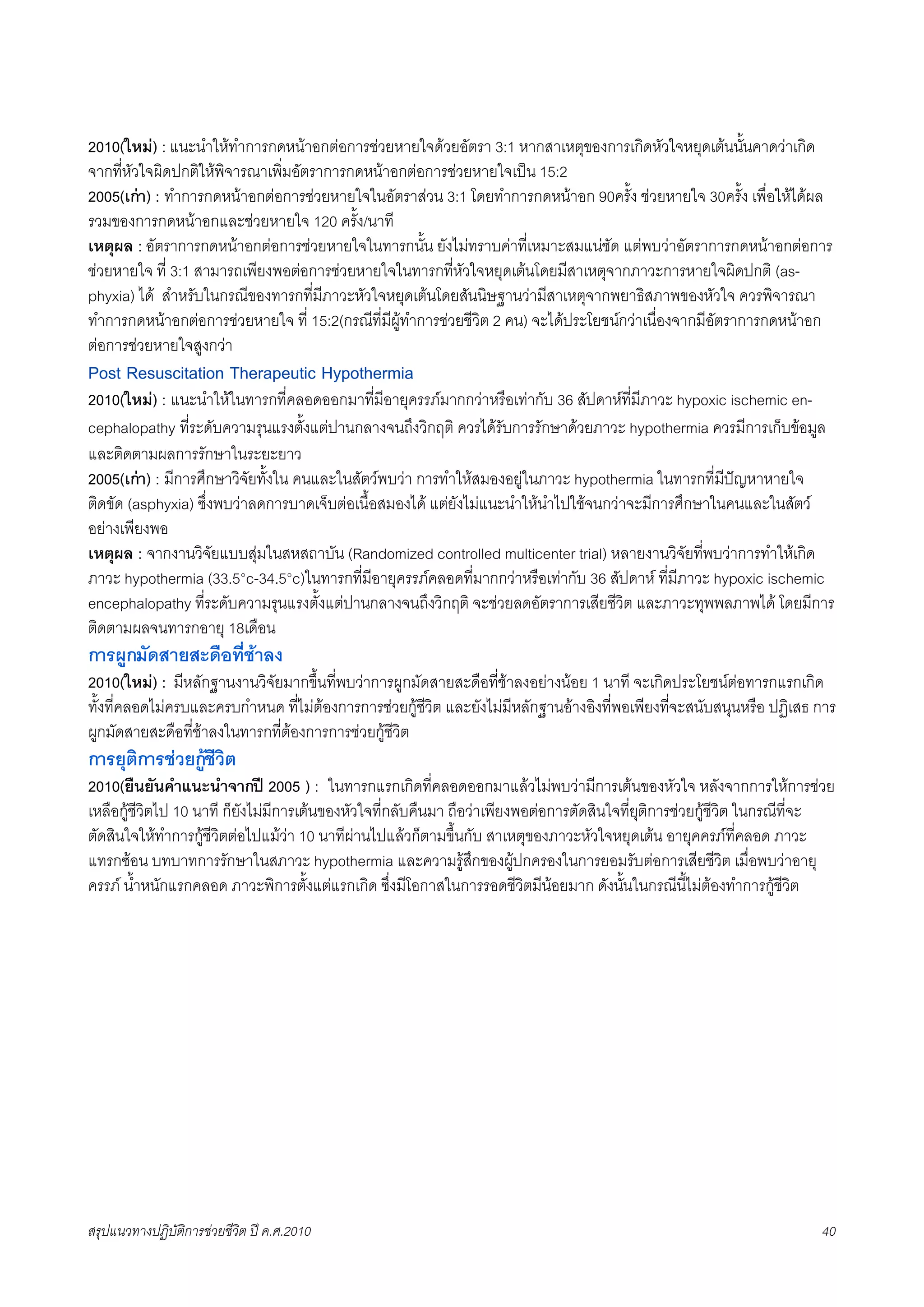 2010(ใหม) : แนะนำใหทำการกดหนาอกตอการชวยหายใจดวยอัตรา 3:1 หากสาเหตุของการเกิดหัวใจหยุดเตนนั้นคาดวาเกิด
จากที่หัวใจผิดปกติใหพิจารณาเพิ่มอัตราการกดหนาอกตอการชวยหายใจเปน 15:2
2005(เกา) : ทำการกดหนาอกตอการชวยหายใจในอัตราสวน 3:1 โดยทำการกดหนาอก 90ครั้ง ชวยหายใจ 30ครั้ง เพื่อใหไดผล
รวมของการกดหนาอกและชวยหายใจ 120 ครั้ง/นาที
เหตุผล : อัตราการกดหนาอกตอการชวยหายใจในทารกนั้น ยังไมทราบคาที่เหมาะสมแนชัด แตพบวาอัตราการกดหนาอกตอการ
ชวยหายใจ ที่ 3:1 สามารถเพียงพอตอการชวยหายใจในทารกที่หัวใจหยุดเตนโดยมีสาเหตุจากภาวะการหายใจผิดปกติ (as-
phyxia) ได สำหรับในกรณีของทารกที่มีภาวะหัวใจหยุดเตนโดยสันนิษฐานวามีสาเหตุจากพยาธิสภาพของหัวใจ ควรพิจารณา
ทำการกดหนาอกตอการชวยหายใจ ที่ 15:2(กรณีที่มีผูทำการชวยชีวิต 2 คน) จะไดประโยชนกวาเนื่องจากมีอัตราการกดหนาอก
ตอการชวยหายใจสูงกวา
Post Resuscitation Therapeutic Hypothermia
2010(ใหม) : แนะนำใหในทารกที่คลอดออกมาที่มีอายุครรภมากกวาหรือเทากับ 36 สัปดาหที่มีภาวะ hypoxic ischemic en-
cephalopathy ที่ระดับความรุนแรงตั้งแตปานกลางจนถึงวิกฤติ ควรไดรับการรักษาดวยภาวะ hypothermia ควรมีการเก็บขอมูล
และติดตามผลการรักษาในระยะยาว
2005(เกา) : มีการศึกษาวิจัยทั้งใน คนและในสัตวพบวา การทำใหสมองอยูในภาวะ hypothermia ในทารกที่มีปญหาหายใจ
ติดขัด (asphyxia) ซึ่งพบวาลดการบาดเจ็บตอเนื้อสมองได แตยังไมแนะนำใหนำไปใชจนกวาจะมีการศึกษาในคนและในสัตว
อยางเพียงพอ
เหตุผล : จากงานวิจัยแบบสุมในสหสถาบัน (Randomized controlled multicenter trial) หลายงานวิจัยที่พบวาการทำใหเกิด
ภาวะ hypothermia (33.5°c-34.5°c)ในทารกที่มีอายุครรภคลอดที่มากกวาหรือเทากับ 36 สัปดาห ที่มีภาวะ hypoxic ischemic
encephalopathy ที่ระดับความรุนแรงตั้งแตปานกลางจนถึงวิกฤติ จะชวยลดอัตราการเสียชีวิต และภาวะทุพพลภาพได โดยมีการ
ติดตามผลจนทารกอายุ 18เดือน
การผูกมัดสายสะดือที่ชาลง
2010(ใหม) : มีหลักฐานงานวิจัยมากขึ้นที่พบวาการผูกมัดสายสะดือที่ชาลงอยางนอย 1 นาที จะเกิดประโยชนตอทารกแรกเกิด
ทั้งที่คลอดไมครบและครบกำหนด ที่ไมตองการการชวยกูชีวิต และยังไมมีหลักฐานอางอิงที่พอเพียงที่จะสนับสนุนหรือ ปฏิเสธ การ
ผูกมัดสายสะดือที่ชาลงในทารกที่ตองการการชวยกูชีวิต
การยุติการชวยกูชีวิต
2010(ยืนยันคำแนะนำจากป 2005 ) : ในทารกแรกเกิดที่คลอดออกมาแลวไมพบวามีการเตนของหัวใจ หลังจากการใหการชวย
เหลือกูชีวิตไป 10 นาที ก็ยังไมมีการเตนของหัวใจที่กลับคืนมา ถือวาเพียงพอตอการตัดสินใจที่ยุติการชวยกูชีวิต ในกรณีที่จะ
ตัดสินใจใหทำการกูชีวิตตอไปแมวา 10 นาทีผานไปแลวก็ตามขึ้นกับ สาเหตุของภาวะหัวใจหยุดเตน อายุคครภที่คลอด ภาวะ
แทรกซอน บทบาทการรักษาในสภาวะ hypothermia และความรูสึกของผูปกครองในการยอมรับตอการเสียชีวิต เมื่อพบวาอายุ
ครรภ น้ำหนักแรกคลอด ภาวะพิการตั้งแตแรกเกิด ซึ่งมีโอกาสในการรอดชีวิตมีนอยมาก ดังนั้นในกรณีนี้ไมตองทำการกูชีวิต




สรุปแนวทางปฏิบัติการชวยชีวิต ป ค.ศ.20108                                                                              40
 