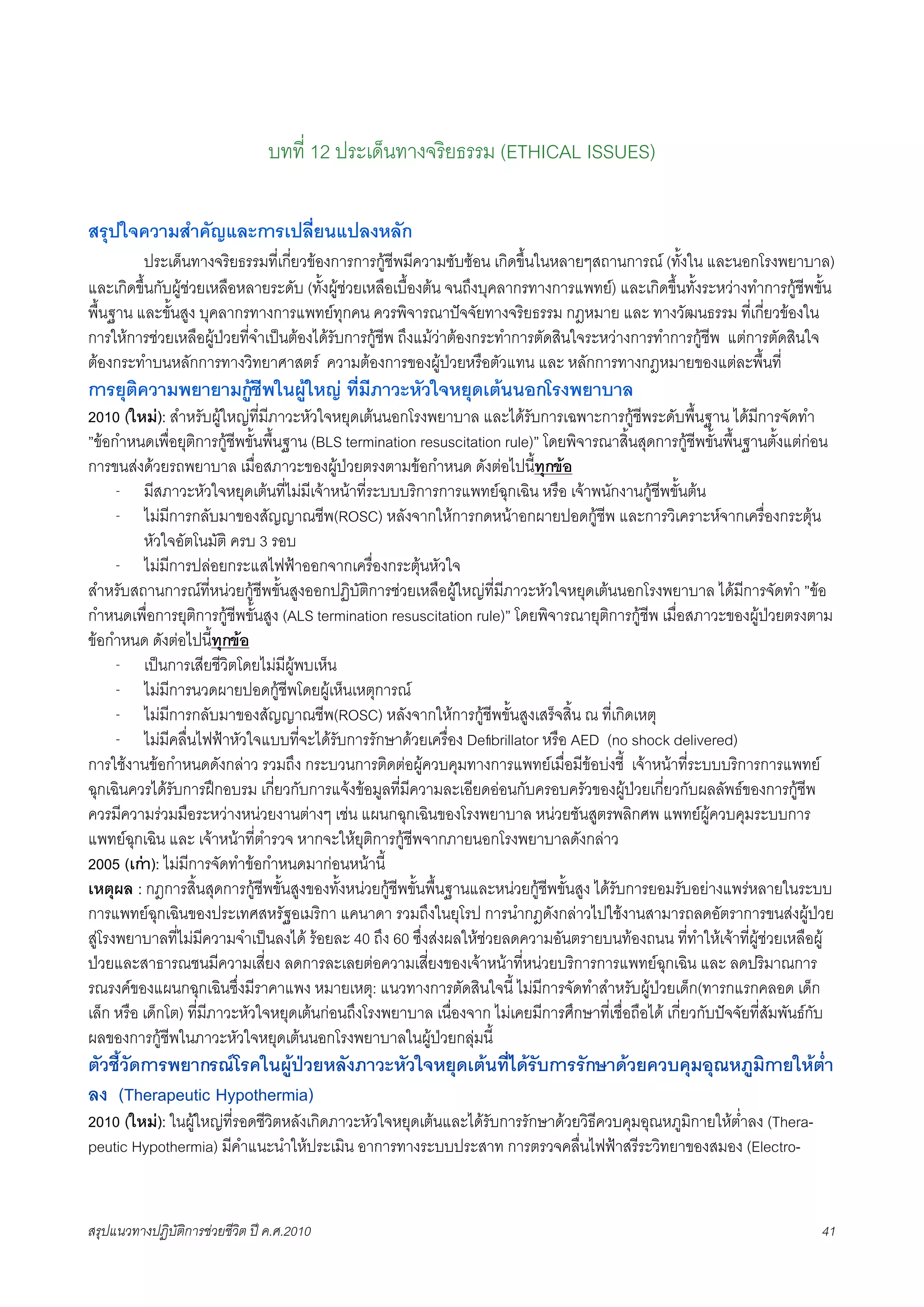 บทที่ 12 ประเด็นทางจริยธรรม (ETHICAL ISSUES)

สรุปใจความสำคัญและการเปลี่ยนแปลงหลัก
K     ประเด็นทางจริยธรรมที่เกี่ยวของการการกูชีพมีความซับซอน เกิดขึ้นในหลายๆสถานการณ (ทั้งใน และนอกโรงพยาบาล)
และเกิดขึ้นกับผูชวยเหลือหลายระดับ (ทั้งผูชวยเหลือเบื้องตน จนถึงบุคลากรทางการแพทย) และเกิดขึ้นทั้งระหวางทำการกูชีพขั้น
พื้นฐาน และขั้นสูง บุคลากรทางการแพทยทุกคน ควรพิจารณาปจจัยทางจริยธรรม กฎหมาย และ ทางวัฒนธรรม ที่เกี่ยวของใน
การใหการชวยเหลือผูปวยที่จำเปนตองไดรับการกูชีพ ถึงแมวาตองกระทำการตัดสินใจระหวางการทำการกูชีพ แตการตัดสินใจ
ตองกระทำบนหลักการทางวิทยาศาสตร ความตองการของผูปวยหรือตัวแทน และ หลักการทางกฎหมายของแตละพื้นที่
การยุติความพยายามกูชีพในผูใหญ ที่มีภาวะหัวใจหยุดเตนนอกโรงพยาบาล
2010 (ใหม): สำหรับผูใหญที่มีภาวะหัวใจหยุดเตนนอกโรงพยาบาล และไดรับการเฉพาะการกูชีพระดับพื้นฐาน ไดมีการจัดทำ
”ขอกำหนดเพื่อยุติการกูชีพขั้นพื้นฐาน (BLS termination resuscitation rule)” โดยพิจารณาสิ้นสุดการกูชีพขั้นพื้นฐานตั้งแตกอน
การขนสงดวยรถพยาบาล เมื่อสภาวะของผูปวยตรงตามขอกำหนด ดังตอไปนี้ทุกขอ
      - มีสภาวะหัวใจหยุดเตนที่ไมมีเจาหนาที่ระบบบริการการแพทยฉุกเฉิน หรือ เจาพนักงานกูชีพขั้นตน
      - ไมมีการกลับมาของสัญญาณชีพ(ROSC) หลังจากใหการกดหนาอกผายปอดกูชีพ และการวิเคราะหจากเครื่องกระตุน
          หัวใจอัตโนมัติ ครบ 3 รอบ
      - ไมมีการปลอยกระแสไฟฟาออกจากเครื่องกระตุนหัวใจ
สำหรับสถานการณที่หนวยกูชีพขั้นสูงออกปฏิบัติการชวยเหลือผูใหญที่มีภาวะหัวใจหยุดเตนนอกโรงพยาบาล ไดมีการจัดทำ ”ขอ
กำหนดเพื่อการยุติการกูชีพขั้นสูง (ALS termination resuscitation rule)” โดยพิจารณายุติการกูชีพ เมื่อสภาวะของผูปวยตรงตาม
ขอกำหนด ดังตอไปนีทุกขอ
                        ้
      - เปนการเสียชีวิตโดยไมมีผูพบเห็น
      - ไมมีการนวดผายปอดกูชีพโดยผูเห็นเหตุการณ
      - ไมมีการกลับมาของสัญญาณชีพ(ROSC) หลังจากใหการกูชีพขั้นสูงเสร็จสิ้น ณ ที่เกิดเหตุ
      - ไมมีคลื่นไฟฟาหัวใจแบบที่จะไดรับการรักษาดวยเครื่อง Deﬁbrillator หรือ AED (no shock delivered)
การใชงานขอกำหนดดังกลาว รวมถึง กระบวนการติดตอผูควบคุมทางการแพทยเมื่อมีขอบงชี้ เจาหนาที่ระบบบริการการแพทย
ฉุกเฉินควรไดรับการฝกอบรม เกี่ยวกับการแจงขอมูลที่มีความละเอียดออนกับครอบครัวของผูปวยเกี่ยวกับผลลัพธของการกูชีพ
ควรมีความรวมมือระหวางหนวยงานตางๆ เชน แผนกฉุกเฉินของโรงพยาบาล หนวยชันสูตรพลิกศพ แพทยผูควบคุมระบบการ
แพทยฉุกเฉิน และ เจาหนาที่ตำรวจ หากจะใหยุติการกูชีพจากภายนอกโรงพยาบาลดังกลาว
2005 (เกา): ไมมีการจัดทำขอกำหนดมากอนหนานี้
เหตุผล : กฎการสิ้นสุดการกูชีพขั้นสูงของทั้งหนวยกูชีพขั้นพื้นฐานและหนวยกูชีพขั้นสูง ไดรับการยอมรับอยางแพรหลายในระบบ
การแพทยฉุกเฉินของประเทศสหรัฐอเมริกา แคนาดา รวมถึงในยุโรป การนำกฎดังกลาวไปใชงานสามารถลดอัตราการขนสงผูปวย
สูโรงพยาบาลที่ไมมีความจำเปนลงได รอยละ 40 ถึง 60 ซึ่งสงผลใหชวยลดความอันตรายบนทองถนน ที่ทำใหเจาที่ผูชวยเหลือผู
ปวยและสาธารณชนมีความเสี่ยง ลดการละเลยตอความเสี่ยงของเจาหนาที่หนวยบริการการแพทยฉุกเฉิน และ ลดปริมาณการ
รณรงคของแผนกฉุกเฉินซึ่งมีราคาแพง หมายเหตุ: แนวทางการตัดสินใจนี้ ไมมีการจัดทำสำหรับผูปวยเด็ก(ทารกแรกคลอด เด็ก
เล็ก หรือ เด็กโต) ที่มีภาวะหัวใจหยุดเตนกอนถึงโรงพยาบาล เนื่องจาก ไมเคยมีการศึกษาที่เชื่อถือได เกี่ยวกับปจจัยที่สัมพันธกับ
ผลของการกูชีพในภาวะหัวใจหยุดเตนนอกโรงพยาบาลในผูปวยกลุมนี้
ตัวชี้วัดการพยากรณโรคในผูปวยหลังภาวะหัวใจหยุดเตนที่ไดรับการรักษาดวยควบคุมอุณหภูมิกายใหต่ำ
ลง (Therapeutic Hypothermia)
2010 (ใหม): ในผูใหญที่รอดชีวิตหลังเกิดภาวะหัวใจหยุดเตนและไดรับการรักษาดวยวิธีควบคุมอุณหภูมิกายใหต่ำลง (Thera-
peutic Hypothermia) มีคำแนะนำใหประเมิน อาการทางระบบประสาท การตรวจคลื่นไฟฟาสรีระวิทยาของสมอง (Electro-


สรุปแนวทางปฏิบัติการชวยชีวิต ป ค.ศ.20108                                                                                   41
 