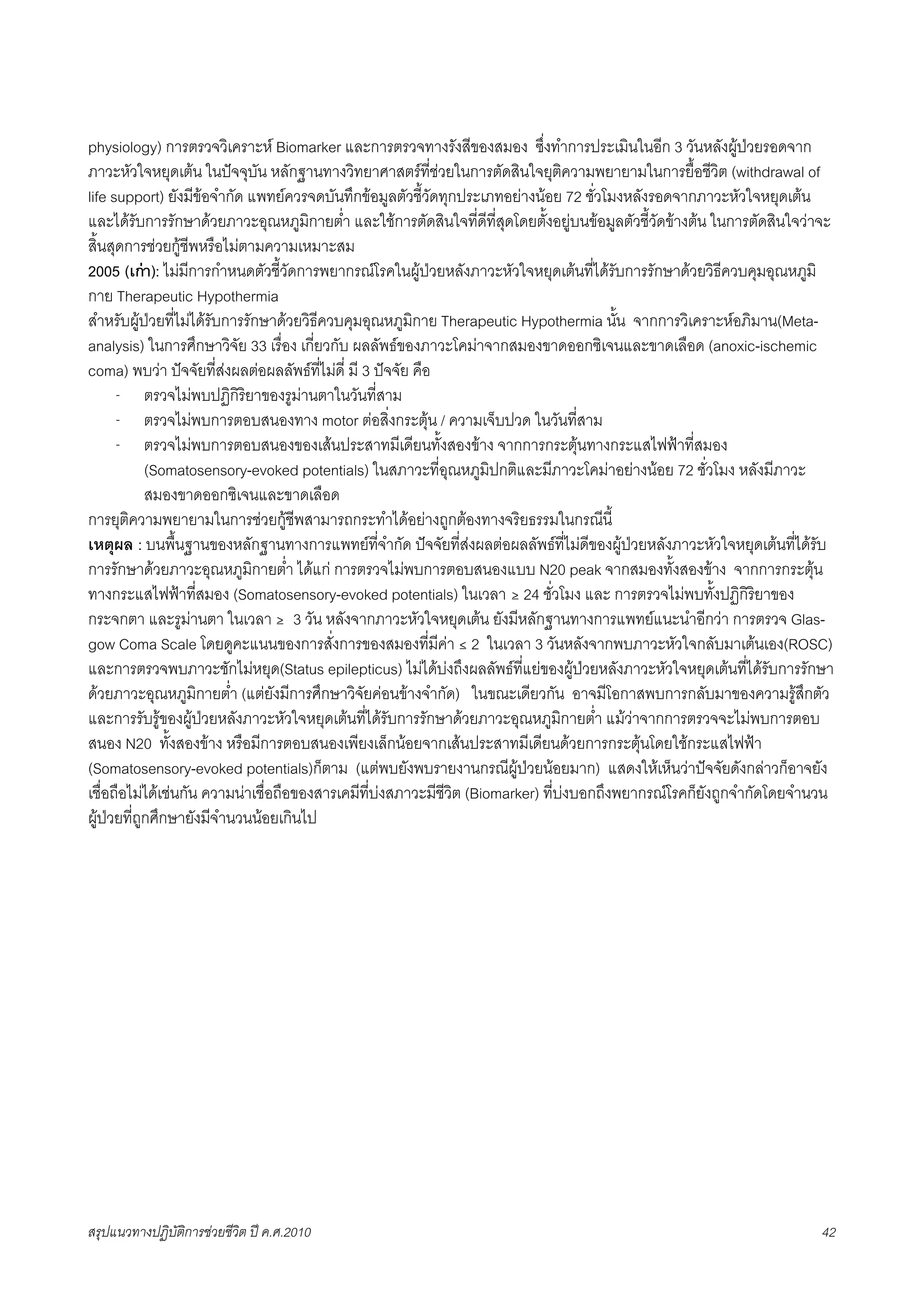 physiology) การตรวจวิเคราะห Biomarker และการตรวจทางรังสีของสมอง ซึ่งทำการประเมินในอีก 3 วันหลังผูปวยรอดจาก
ภาวะหัวใจหยุดเตน ในปจจุบัน หลักฐานทางวิทยาศาสตรที่ชวยในการตัดสินใจยุติความพยายามในการยื้อชีวิต (withdrawal of
life support) ยังมีขอจำกัด แพทยควรจดบันทึกขอมูลตัวชี้วัดทุกประเภทอยางนอย 72 ชั่วโมงหลังรอดจากภาวะหัวใจหยุดเตน
และไดรับการรักษาดวยภาวะอุณหภูมิกายต่ำ และใชการตัดสินใจที่ดีที่สุดโดยตั้งอยูบนขอมูลตัวชี้วัดขางตน ในการตัดสินใจวาจะ
สิ้นสุดการชวยกูชีพหรือไมตามความเหมาะสม
2005 (เกา): ไมมีการกำหนดตัวชี้วัดการพยากรณโรคในผูปวยหลังภาวะหัวใจหยุดเตนที่ไดรับการรักษาดวยวิธีควบคุมอุณหภูมิ
กาย Therapeutic Hypothermia
สำหรับผูปวยที่ไมไดรับการรักษาดวยวิธีควบคุมอุณหภูมิกาย Therapeutic Hypothermia นั้น จากการวิเคราะหอภิมาน(Meta-
analysis) ในการศึกษาวิจัย 33 เรื่อง เกี่ยวกับ ผลลัพธของภาวะโคมาจากสมองขาดออกซิเจนและขาดเลือด (anoxic-ischemic
coma) พบวา ปจจัยที่สงผลตอผลลัพธที่ไมดี่ มี 3 ปจจัย คือ
      - ตรวจไมพบปฏิกิริยาของรูมานตาในวันที่สาม
      - ตรวจไมพบการตอบสนองทาง motor ตอสิ่งกระตุน / ความเจ็บปวด ในวันที่สาม
      - ตรวจไมพบการตอบสนองของเสนประสาทมีเดียนทั้งสองขาง จากการกระตุนทางกระแสไฟฟาที่สมอง
            (Somatosensory-evoked potentials) ในสภาวะที่อุณหภูมิปกติและมีภาวะโคมาอยางนอย 72 ชั่วโมง หลังมีภาวะ
            สมองขาดออกซิเจนและขาดเลือด
การยุติความพยายามในการชวยกูชีพสามารถกระทำไดอยางถูกตองทางจริยธรรมในกรณีนี้
เหตุผล : บนพื้นฐานของหลักฐานทางการแพทยที่จำกัด ปจจัยที่สงผลตอผลลัพธที่ไมดีของผูปวยหลังภาวะหัวใจหยุดเตนที่ไดรับ
การรักษาดวยภาวะอุณหภูมิกายต่ำ ไดแก การตรวจไมพบการตอบสนองแบบ N20 peak จากสมองทั้งสองขาง จากการกระตุน
ทางกระแสไฟฟาที่สมอง (Somatosensory-evoked potentials) ในเวลา ≥ 24 ชั่วโมง และ การตรวจไมพบทั้งปฏิกิริยาของ
กระจกตา และรูมานตา ในเวลา ≥ 3 วัน หลังจากภาวะหัวใจหยุดเตน ยังมีหลักฐานทางการแพทยแนะนำอีกวา การตรวจ Glas-
gow Coma Scale โดยดูคะแนนของการสั่งการของสมองที่มีคา ≤ 2 ในเวลา 3 วันหลังจากพบภาวะหัวใจกลับมาเตนเอง(ROSC)
และการตรวจพบภาวะชักไมหยุด(Status epilepticus) ไมไดบงถึงผลลัพธที่แยของผูปวยหลังภาวะหัวใจหยุดเตนที่ไดรับการรักษา
ดวยภาวะอุณหภูมิกายต่ำ (แตยังมีการศึกษาวิจัยคอนขางจำกัด) ในขณะเดียวกัน อาจมีโอกาสพบการกลับมาของความรูสึกตัว
และการรับรูของผูปวยหลังภาวะหัวใจหยุดเตนที่ไดรับการรักษาดวยภาวะอุณหภูมิกายต่ำ แมวาจากการตรวจจะไมพบการตอบ
สนอง N20 ทั้งสองขาง หรือมีการตอบสนองเพียงเล็กนอยจากเสนประสาทมีเดียนดวยการกระตุนโดยใชกระแสไฟฟา
(Somatosensory-evoked potentials)ก็ตาม (แตพบยังพบรายงานกรณีผูปวยนอยมาก) แสดงใหเห็นวาปจจัยดังกลาวก็อาจยัง
เชื่อถือไมไดเชนกัน ความนาเชื่อถือของสารเคมีที่บงสภาวะมีชีวิต (Biomarker) ที่บงบอกถึงพยากรณโรคก็ยังถูกจำกัดโดยจำนวน
ผูปวยที่ถูกศึกษายังมีจำนวนนอยเกินไป




สรุปแนวทางปฏิบัติการชวยชีวิต ป ค.ศ.20108                                                                              42
 