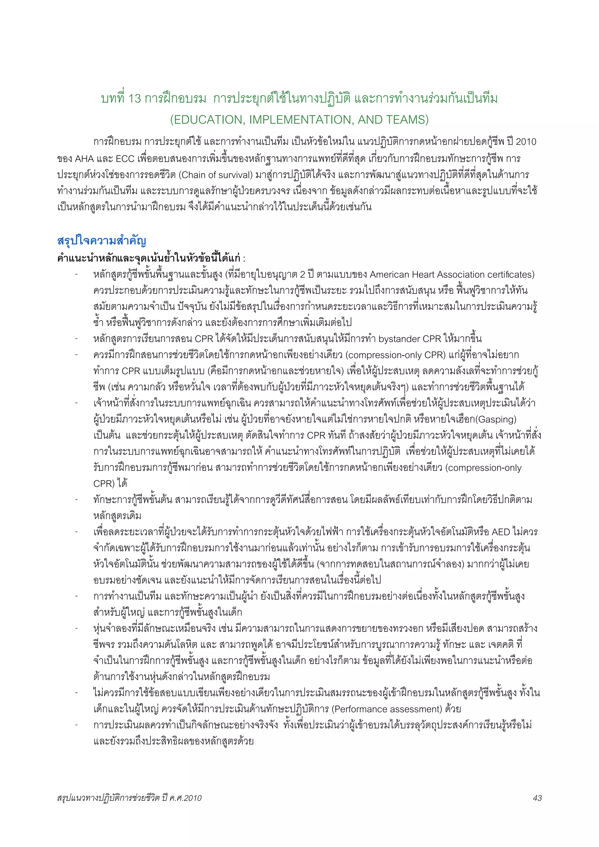 บทที่ 13 การฝกอบรม การประยุกตใชในทางปฏิบัติ และการทำงานรวมกันเปนทีม
                         (EDUCATION, IMPLEMENTATION, AND TEAMS)
K        การฝกอบรม การประยุกตใช และการทำงานเปนทีม เปนหัวขอใหมใน แนวปฏิบัติการกดหนาอกฝายปอดกูชีพ ป 2010
ของ AHA และ ECC เพื่อตอบสนองการเพิ่มขึ้นของหลักฐานทางการแพทยที่ดีที่สุด เกี่ยวกับการฝกอบรมทักษะการกูชีพ การ
ประยุกตหวงโซของการรอดชีวิต (Chain of survival) มาสูการปฏิบัติไดจริง และการพัฒนาสูแนวทางปฏิบัติที่ดีที่สุดในดานการ
ทำงานรวมกันเปนทีม และระบบการดูแลรักษาผูปวยครบวงจร เนื่องจาก ขอมูลดังกลาวมีผลกระทบตอเนื้อหาและรูปแบบที่จะใช
เปนหลักสูตรในการนำมาฝกอบรม จึงไดมีคำแนะนำกลาวไวในประเด็นนี้ดวยเชนกัน

สรุปใจความสำคัญ
คำแนะนำหลักและจุดเนนย้ำในหัวขอนี้ไดแก :
   - หลักสูตรกูชีพขั้นพื้นฐานและขั้นสูง (ที่มีอายุใบอนุญาต 2 ป ตามแบบของ American Heart Association certiﬁcates)
      ควรประกอบดวยการประเมินความรูและทักษะในการกูชีพเปนระยะ รวมไปถึงการสนับสนุน หรือ ฟนฟูวิชาการใหทัน
      สมัยตามความจำเปน ปจจุบัน ยังไมมีขอสรุปในเรื่องการกำหนดระยะเวลาและวิธีการที่เหมาะสมในการประเมินความรู
      ซ้ำ หรือฟนฟูวิชาการดังกลาว และยังตองการการศึกษาเพิ่มเติมตอไป
   - หลักสูตรการเรียนการสอน CPR ไดจัดใหมีประเด็นการสนับสนุนใหมีการทำ bystander CPR ใหมากขึ้น
   - ควรมีการฝกสอนการชวยชีวิตโดยใชการกดหนาอกเพียงอยางเดียว (compression-only CPR) แกผูที่อาจไมอยาก
      ทำการ CPR แบบเต็มรูปแบบ (คือมีการกดหนาอกและชวยหายใจ) เพื่อใหผูประสบเหตุ ลดความลังเลที่จะทำการชวยกู
      ชีพ (เชน ความกลัว หรือหวั่นใจ เวลาที่ตองพบกับผูปวยที่มีภาวะหัวใจหยุดเตนจริงๆ) และทำการชวยชีวิตพื้นฐานได
   - เจาหนาที่สั่งการในระบบการแพทยฉุกเฉิน ควรสามารถใหคำแนะนำทางโทรศัพทเพื่อชวยใหผูประสบเหตุประเมินไดวา
      ผูปวยมีภาวะหัวใจหยุดเตนหรือไม เชน ผูปวยที่อาจยังหายใจแตไมใชการหายใจปกติ หรือหายใจเฮือก(Gasping)
      เปนตน และชวยกระตุนใหผูประสบเหตุ ตัดสินใจทำการ CPR ทันที ถาสงสัยวาผูปวยมีภาวะหัวใจหยุดเตน เจาหนาที่สั่ง
      การในระบบการแพทยฉุกเฉินอาจสามารถให คำแนะนำทางโทรศัพทในการปฏิบัติ เพื่อชวยใหผูประสบเหตุที่ไมเคยได
      รับการฝกอบรมการกูชีพมากอน สามารถทำการชวยชีวิตโดยใชการกดหนาอกเพียงอยางเดียว (compression-only
      CPR) ได
   - ทักษะการกูชีพขั้นตน สามารถเรียนรูไดจากการดูวีดีทัศนสื่อการสอน โดยมีผลลัพธเทียบเทากับการฝกโดยวิธีปกติตาม
      หลักสูตรเดิม
   - เพื่อลดระยะเวลาที่ผูปวยจะไดรับการทำการกระตุนหัวใจดวยไฟฟา การใชเครื่องกระตุนหัวใจอัตโนมัติหรือ AED ไมควร
      จำกัดเฉพาะผูไดรับการฝกอบรมการใชงานมากอนแลวเทานั้น อยางไรก็ตาม การเขารับการอบรมการใชเครื่องกระตุน
      หัวใจอัตโนมัตินั้น ชวยพัฒนาความสามารถของผูใชไดดีขึ้น (จากการทดสอบในสถานการณจำลอง) มากกวาผูไมเคย
      อบรมอยางชัดเจน และยังแนะนำใหมีการจัดการเรียนการสอนในเรื่องนี้ตอไป
   - การทำงานเปนทีม และทักษะความเปนผูนำ ยังเปนสิ่งที่ควรมีในการฝกอบรมอยางตอเนื่องทั้งในหลักสูตรกูชีพขั้นสูง
      สำหรับผูใหญ และการกูชีพขั้นสูงในเด็ก
   - หุนจำลองที่มีลักษณะเหมือนจริง เชน มีความสามารถในการแสดงการขยายของทรวงอก หรือมีเสียงปอด สามารถสราง
      ชีพจร รวมถึงความดันโลหิต และ สามารถพูดได อาจมีประโยชนสำหรับการบูรณาการความรู ทักษะ และ เจตคติ ที่
      จำเปนในการฝกการกูชีพขั้นสูง และการกูชีพขั้นสูงในเด็ก อยางไรก็ตาม ขอมูลที่ไดยังไมเพียงพอในการแนะนำหรือตอ
      ตานการใชงานหุนดังกลาวในหลักสูตรฝกอบรม
   - ไมควรมีการใชขอสอบแบบเขียนเพียงอยางเดียวในการประเมินสมรรถนะของผูเขาฝกอบรมในหลักสูตรกูชีพขั้นสูง ทั้งใน
      เด็กและในผูใหญ ควรจัดใหมีการประเมินดานทักษะปฏิบัติการ (Performance assessment) ดวย
   - การประเมินผลควรทำเปนกิจลักษณะอยางจริงจัง ทั้งเพื่อประเมินวาผูเขาอบรมไดบรรลุวัตถุประสงคการเรียนรูหรือไม
      และยังรวมถึงประสิทธิผลของหลักสูตรดวย



สรุปแนวทางปฏิบัติการชวยชีวิต ป ค.ศ.20108                                                                            43
 