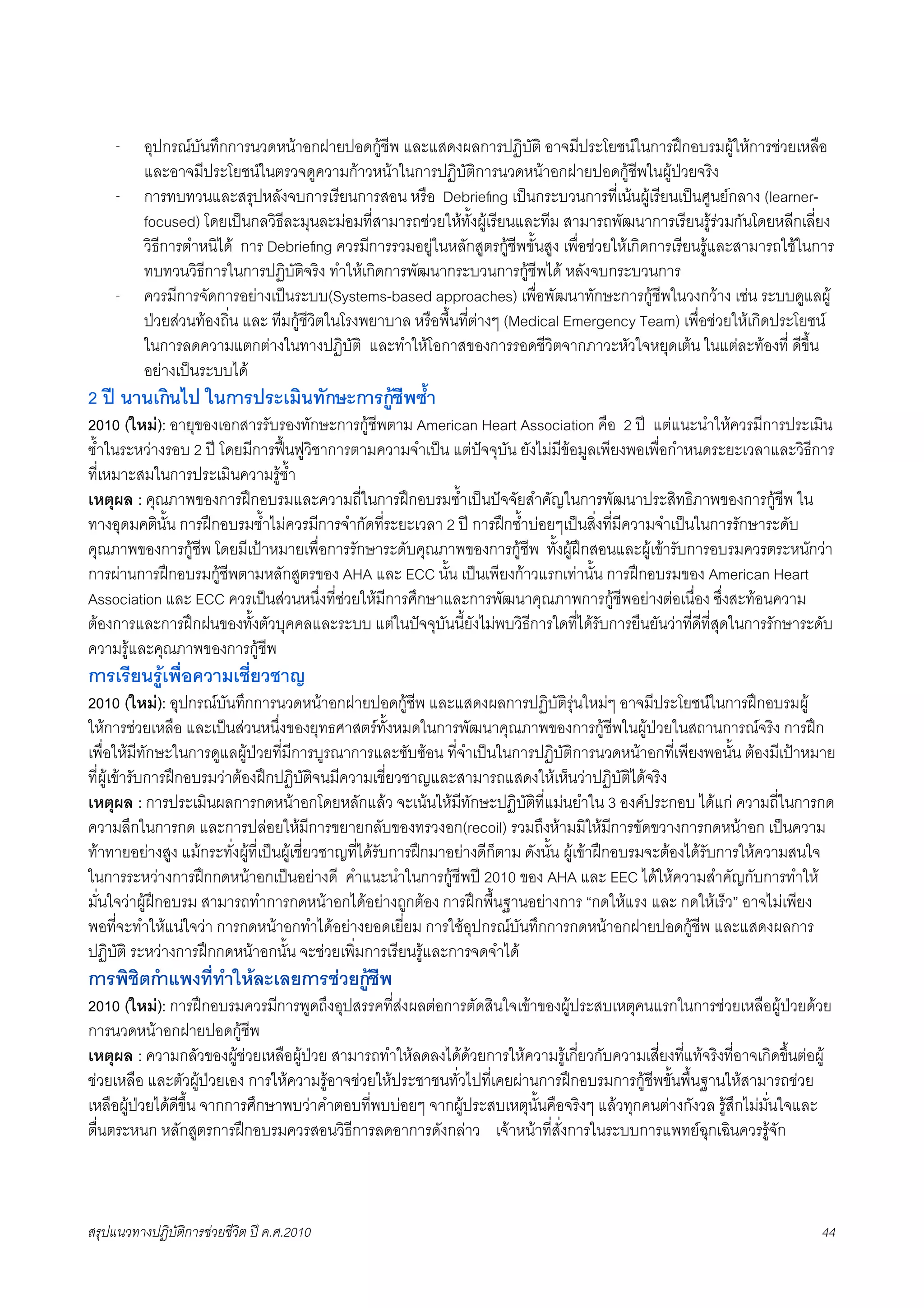 -    อุปกรณบันทึกการนวดหนาอกฝายปอดกูชีพ และแสดงผลการปฏิบัติ อาจมีประโยชนในการฝกอบรมผูใหการชวยเหลือ
          และอาจมีประโยชนในตรวจดูความกาวหนาในการปฏิบัติการนวดหนาอกฝายปอดกูชีพในผูปวยจริง
     -    การทบทวนและสรุปหลังจบการเรียนการสอน หรือ Debrieﬁng เปนกระบวนการที่เนนผูเรียนเปนศูนยกลาง (learner-
          focused) โดยเปนกลวิธีละมุนละมอมที่สามารถชวยใหทั้งผูเรียนและทีม สามารถพัฒนาการเรียนรูรวมกันโดยหลีกเลี่ยง
          วิธีการตำหนิได การ Debrieﬁng ควรมีการรวมอยูในหลักสูตรกูชีพขั้นสูง เพื่อชวยใหเกิดการเรียนรูและสามารถใชในการ
          ทบทวนวิธีการในการปฏิบัติจริง ทำใหเกิดการพัฒนากระบวนการกูชีพได หลังจบกระบวนการ
     -    ควรมีการจัดการอยางเปนระบบ(Systems-based approaches) เพื่อพัฒนาทักษะการกูชีพในวงกวาง เชน ระบบดูแลผู
          ปวยสวนทองถิ่น และ ทีมกูชีวิตในโรงพยาบาล หรือพื้นที่ตางๆ (Medical Emergency Team) เพื่อชวยใหเกิดประโยชน
          ในการลดความแตกตางในทางปฏิบัติ และทำใหโอกาสของการรอดชีวิตจากภาวะหัวใจหยุดเตน ในแตละทองที่ ดีขึ้น
          อยางเปนระบบได
2 ป นานเกินไป ในการประเมินทักษะการกูชีพซ้ำ
2010 (ใหม): อายุของเอกสารรับรองทักษะการกูชีพตาม American Heart Association คือ 2 ป แตแนะนำใหควรมีการประเมิน
ซ้ำในระหวางรอบ 2 ป โดยมีการฟนฟูวิชาการตามความจำเปน แตปจจุบัน ยังไมมีขอมูลเพียงพอเพื่อกำหนดระยะเวลาและวิธีการ
ที่เหมาะสมในการประเมินความรูซ้ำ
เหตุผล : คุณภาพของการฝกอบรมและความถี่ในการฝกอบรมซ้ำเปนปจจัยสำคัญในการพัฒนาประสิทธิภาพของการกูชีพ ใน
ทางอุดมคตินั้น การฝกอบรมซ้ำไมควรมีการจำกัดที่ระยะเวลา 2 ป การฝกซ้ำบอยๆเปนสิ่งที่มีความจำเปนในการรักษาระดับ
คุณภาพของการกูชีพ โดยมีเปาหมายเพื่อการรักษาระดับคุณภาพของการกูชีพ ทั้งผูฝกสอนและผูเขารับการอบรมควรตระหนักวา
การผานการฝกอบรมกูชีพตามหลักสูตรของ AHA และ ECC นั้น เปนเพียงกาวแรกเทานั้น การฝกอบรมของ American Heart
Association และ ECC ควรเปนสวนหนึ่งที่ชวยใหมีการศึกษาและการพัฒนาคุณภาพการกูชีพอยางตอเนื่อง ซึ่งสะทอนความ
ตองการและการฝกฝนของทั้งตัวบุคคลและระบบ แตในปจจุบันนี้ยังไมพบวิธีการใดที่ไดรับการยืนยันวาที่ดีที่สุดในการรักษาระดับ
ความรูและคุณภาพของการกูชีพ
การเรียนรูเพื่อความเชี่ยวชาญ
2010 (ใหม): อุปกรณบันทึกการนวดหนาอกฝายปอดกูชีพ และแสดงผลการปฏิบัติรุนใหมๆ อาจมีประโยชนในการฝกอบรมผู
ใหการชวยเหลือ และเปนสวนหนึ่งของยุทธศาสตรทั้งหมดในการพัฒนาคุณภาพของการกูชีพในผูปวยในสถานการณจริง การฝก
เพื่อใหมีทักษะในการดูแลผูปวยที่มีการบูรณาการและซับซอน ที่จำเปนในการปฏิบัติการนวดหนาอกที่เพียงพอนั้น ตองมีเปาหมาย
ที่ผูเขารับการฝกอบรมวาตองฝกปฏิบัติจนมีความเชี่ยวชาญและสามารถแสดงใหเห็นวาปฏิบัติไดจริง
เหตุผล : การประเมินผลการกดหนาอกโดยหลักแลว จะเนนใหมีทักษะปฏิบัติที่แมนยำใน 3 องคประกอบ ไดแก ความถี่ในการกด
ความลึกในการกด และการปลอยใหมีการขยายกลับของทรวงอก(recoil) รวมถึงหามมิใหมีการขัดขวางการกดหนาอก เปนความ
ทาทายอยางสูง แมกระทั่งผูที่เปนผูเชี่ยวชาญที่ไดรับการฝกมาอยางดีก็ตาม ดังนั้น ผูเขาฝกอบรมจะตองไดรับการใหความสนใจ
ในการระหวางการฝกกดหนาอกเปนอยางดี คำแนะนำในการกูชีพป 2010 ของ AHA และ EEC ไดใหความสำคัญกับการทำให
มั่นใจวาผูฝกอบรม สามารถทำการกดหนาอกไดอยางถูกตอง การฝกพื้นฐานอยางการ “กดใหแรง และ กดใหเร็ว” อาจไมเพียง
พอที่จะทำใหแนใจวา การกดหนาอกทำไดอยางยอดเยี่ยม การใชอุปกรณบันทึกการกดหนาอกฝายปอดกูชีพ และแสดงผลการ
ปฏิบัติ ระหวางการฝกกดหนาอกนั้น จะชวยเพิ่มการเรียนรูและการจดจำได
การพิชิตกำแพงที่ทำใหละเลยการชวยกูชีพ
2010 (ใหม): การฝกอบรมควรมีการพูดถึงอุปสรรคที่สงผลตอการตัดสินใจเขาของผูประสบเหตุคนแรกในการชวยเหลือผูปวยดวย
การนวดหนาอกฝายปอดกูชีพ
เหตุผล : ความกลัวของผูชวยเหลือผูปวย สามารถทำใหลดลงไดดวยการใหความรูเกี่ยวกับความเสี่ยงที่แทจริงที่อาจเกิดขึ้นตอผู
ชวยเหลือ และตัวผูปวยเอง การใหความรูอาจชวยใหประชาชนทั่วไปที่เคยผานการฝกอบรมการกูชีพขั้นพื้นฐานใหสามารถชวย
เหลือผูปวยไดดีขึ้น จากการศึกษาพบวาคำตอบที่พบบอยๆ จากผูประสบเหตุนั้นคือจริงๆ แลวทุกคนตางกังวล รูสึกไมมั่นใจและ
ตื่นตระหนก หลักสูตรการฝกอบรมควรสอนวิธีการลดอาการดังกลาว เจาหนาที่สั่งการในระบบการแพทยฉุกเฉินควรรูจัก



สรุปแนวทางปฏิบัติการชวยชีวิต ป ค.ศ.20108                                                                                44
 
