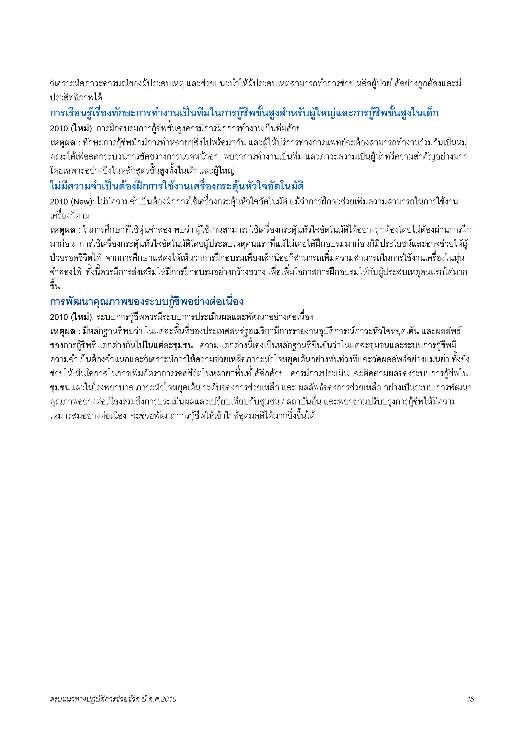 วิเคราะหสภาวะอารมณของผูประสบเหตุ และชวยแนะนำใหผูประสบเหตุสามารถทำการชวยเหลือผูปวยไดอยางถูกตองและมี
ประสิทธิภาพได
การเรียนรูเรื่องทักษะการทำงานเปนทีมในการกูชีพขั้นสูงสำหรับผูใหญและการกูชีพขั้นสูงในเด็ก
2010 (ใหม): การฝกอบรมการกูชีพขั้นสูงควรมีการฝกการทำงานเปนทีมดวย
เหตุผล : ทักษะการกูชีพมักมีการทำหลายๆสิ่งไปพรอมๆกัน และผูใหบริการทางการแพทยจะตองสามารถทำงานรวมกันเปนหมู
คณะไดเพื่อลดกระบวนการขัดขวางการนวดหนาอก พบวาการทำงานเปนทีม และภาวะความเปนผูนำทวีความสำคัญอยางมาก
โดยเฉพาะอยางยิ่งในหลักสูตรขั้นสูงทั้งในเด็กและผูใหญ
ไมมีความจำเปนตองฝกการใชงานเครื่องกระตุนหัวใจอัตโนมัติ
2010 (New): ไมมีความจำเปนตองฝกการใชเครื่องกระตุนหัวใจอัตโนมัติ แมวาการฝกจะชวยเพิ่มความสามารถในการใชงาน
เครื่องก็ตาม
เหตุผล : ในการศึกษาที่ใชหุนจำลอง พบวา ผูใชงานสามารถใชเครื่องกระตุนหัวใจอัตโนมัติไดอยางถูกตองโดยไมตองผานการฝก
มากอน การใชเครื่องกระตุนหัวใจอัตโนมัติโดยผูประสบเหตุคนแรกที่แมไมเคยไดฝกอบรมมากอนก็มีประโยชนและอาจชวยใหผู
ปวยรอดชีวิตได จากการศึกษาแสดงใหเห็นวาการฝกอบรมเพียงเล็กนอยก็สามารถเพิ่มความสามารถในการใชงานเครื่องในหุน
จำลองได ทั้งนี้ควรมีการสงเสริมใหมีการฝกอบรมอยางกวางขวาง เพื่อเพิ่มโอกาสการฝกอบรมใหกับผูประสบเหตุคนแรกไดมาก
ขึ้น
การพัฒนาคุณภาพของระบบกูชีพอยางตอเนื่อง
2010 (ใหม): ระบบการกูชีพควรมีระบบการประเมินผลและพัฒนาอยางตอเนื่อง
เหตุผล : มีหลักฐานที่พบวา ในแตละพื้นที่ของประเทศสหรัฐอเมริกามีการรายงานอุบัติการณภาวะหัวใจหยุดเตน และผลลัพธ
ของการกูชีพที่แตกตางกันไปในแตละชุมชน ความแตกตางนี้เองเปนหลักฐานที่ยืนยันวาในแตละชุมชนและระบบการกูชีพมี
ความจำเปนตองจำแนกและวิเคราะหการใหความชวยเหลือภาวะหัวใจหยุดเตนอยางทันทวงทีและวัดผลลัพธอยางแมนยำ ทั้งยัง
ชวยใหเห็นโอกาสในการเพิ่มอัตราการรอดชีวิตในหลายๆพื้นที่ไดอีกดวย ควรมีการประเมินและติดตามผลของระบบการกูชีพใน
ชุมชนและในโรงพยาบาล ภาวะหัวใจหยุดเตน ระดับของการชวยเหลือ และ ผลลัพธของการชวยเหลือ อยางเปนระบบ การพัฒนา
คุณภาพอยางตอเนื่องรวมถึงการประเมินผลและเปรียบเทียบกับชุมชน / สถาบันอื่น และพยายามปรับปรุงการกูชีพใหมีความ
เหมาะสมอยางตอเนื่อง จะชวยพัฒนาการกูชีพใหเขาใกลอุดมคติไดมากยิ่งขึ้นได




สรุปแนวทางปฏิบัติการชวยชีวิต ป ค.ศ.20108                                                                              45
 