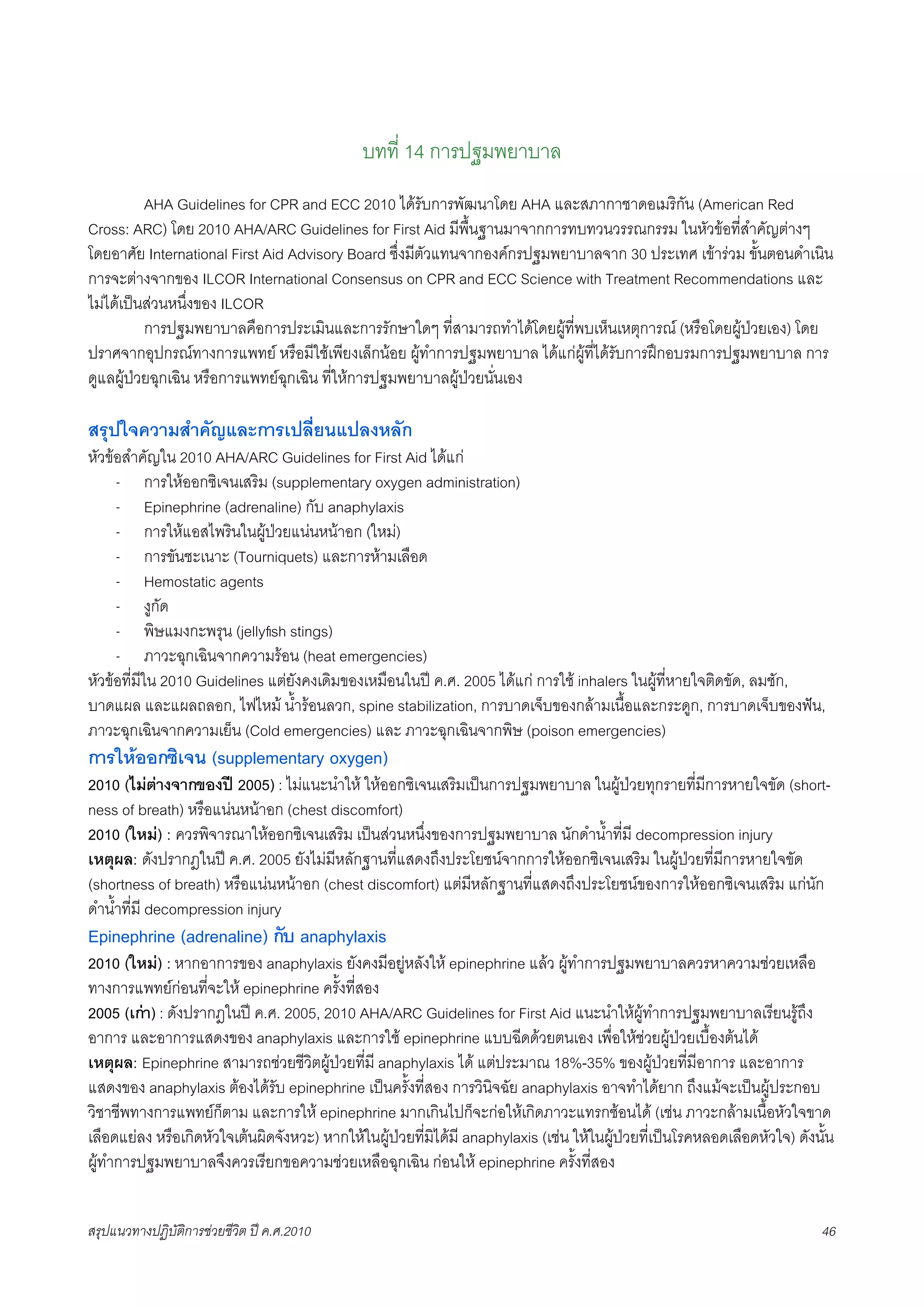 บทที่ 14 การปฐมพยาบาล
         AHA Guidelines for CPR and ECC 2010 ไดรับการพัฒนาโดย AHA และสภากาชาดอเมริกัน (American Red
Cross: ARC) โดย 2010 AHA/ARC Guidelines for First Aid มีพื้นฐานมาจากการทบทวนวรรณกรรม ในหัวขอที่สำคัญตางๆ
โดยอาศัย International First Aid Advisory Board ซึ่งมีตัวแทนจากองคกรปฐมพยาบาลจาก 30 ประเทศ เขารวม ขั้นตอนดำเนิน
การจะตางจากของ ILCOR International Consensus on CPR and ECC Science with Treatment Recommendations และ
ไมไดเปนสวนหนึ่งของ ILCOR
X         การปฐมพยาบาลคือการประเมินและการรักษาใดๆ ที่สามารถทำไดโดยผูที่พบเห็นเหตุการณ (หรือโดยผูปวยเอง) โดย
ปราศจากอุปกรณทางการแพทย หรือมีใชเพียงเล็กนอย ผูทำการปฐมพยาบาล ไดแกผูที่ไดรับการฝกอบรมการปฐมพยาบาล การ
ดูแลผูปวยฉุกเฉิน หรือการแพทยฉุกเฉิน ที่ใหการปฐมพยาบาลผูปวยนั่นเอง

สรุปใจความสำคัญและการเปลี่ยนแปลงหลัก
หัวขอสำคัญใน 2010 AHA/ARC Guidelines for First Aid ไดแก
     - การใหออกซิเจนเสริม (supplementary oxygen administration)
     - Epinephrine (adrenaline) กับ anaphylaxis
     - การใหแอสไพรินในผูปวยแนนหนาอก (ใหม)
     - การขันชะเนาะ (Tourniquets) และการหามเลือด
     - Hemostatic agents
     - งูกัด
     - พิษแมงกะพรุน (jellyﬁsh stings)
     - ภาวะฉุกเฉินจากความรอน (heat emergencies)
หัวขอที่มีใน 2010 Guidelines แตยังคงเดิมของเหมือนในป ค.ศ. 2005 ไดแก การใช inhalers ในผูที่หายใจติดขัด, ลมชัก,
บาดแผล และแผลถลอก, ไฟไหม น้ำรอนลวก, spine stabilization, การบาดเจ็บของกลามเนื้อและกระดูก, การบาดเจ็บของฟน,
ภาวะฉุกเฉินจากความเย็น (Cold emergencies) และ ภาวะฉุกเฉินจากพิษ (poison emergencies)
การใหออกซิเจน (supplementary oxygen)
2010 (ไมตางจากของป 2005) : ไมแนะนำให ใหออกซิเจนเสริมเปนการปฐมพยาบาล ในผูปวยทุกรายที่มีการหายใจขัด (short-
ness of breath) หรือแนนหนาอก (chest discomfort)
2010 (ใหม) : ควรพิจารณาใหออกซิเจนเสริม เปนสวนหนึ่งของการปฐมพยาบาล นักดำน้ำที่มี decompression injury
เหตุผล: ดังปรากฎในป ค.ศ. 2005 ยังไมมีหลักฐานที่แสดงถึงประโยชนจากการใหออกซิเจนเสริม ในผูปวยที่มีการหายใจขัด
(shortness of breath) หรือแนนหนาอก (chest discomfort) แตมีหลักฐานที่แสดงถึงประโยชนของการใหออกซิเจนเสริม แกนัก
ดำน้ำที่มี decompression injury
Epinephrine (adrenaline) กับ anaphylaxis
2010 (ใหม) : หากอาการของ anaphylaxis ยังคงมีอยูหลังให epinephrine แลว ผูทำการปฐมพยาบาลควรหาความชวยเหลือ
ทางการแพทยกอนที่จะให epinephrine ครั้งที่สอง
2005 (เกา) : ดังปรากฎในป ค.ศ. 2005, 2010 AHA/ARC Guidelines for First Aid แนะนำใหผูทำการปฐมพยาบาลเรียนรูถึง
อาการ และอาการแสดงของ anaphylaxis และการใช epinephrine แบบฉีดดวยตนเอง เพื่อใหชวยผูปวยเบื้องตนได
เหตุผล: Epinephrine สามารถชวยชีวิตผูปวยที่มี anaphylaxis ได แตประมาณ 18%-35% ของผูปวยที่มีอาการ และอาการ
แสดงของ anaphylaxis ตองไดรับ epinephrine เปนครั้งที่สอง การวินิจฉัย anaphylaxis อาจทำไดยาก ถึงแมจะเปนผูประกอบ
วิชาชีพทางการแพทยก็ตาม และการให epinephrine มากเกินไปก็จะกอใหเกิดภาวะแทรกซอนได (เชน ภาวะกลามเนื้อหัวใจขาด
เลือดแยลง หรือเกิดหัวใจเตนผิดจังหวะ) หากใหในผูปวยที่มิไดมี anaphylaxis (เชน ใหในผูปวยที่เปนโรคหลอดเลือดหัวใจ) ดังนั้น
ผูทำการปฐมพยาบาลจึงควรเรียกขอความชวยเหลือฉุกเฉิน กอนให epinephrine ครั้งที่สอง


สรุปแนวทางปฏิบัติการชวยชีวิต ป ค.ศ.20108                                                                                    46
 