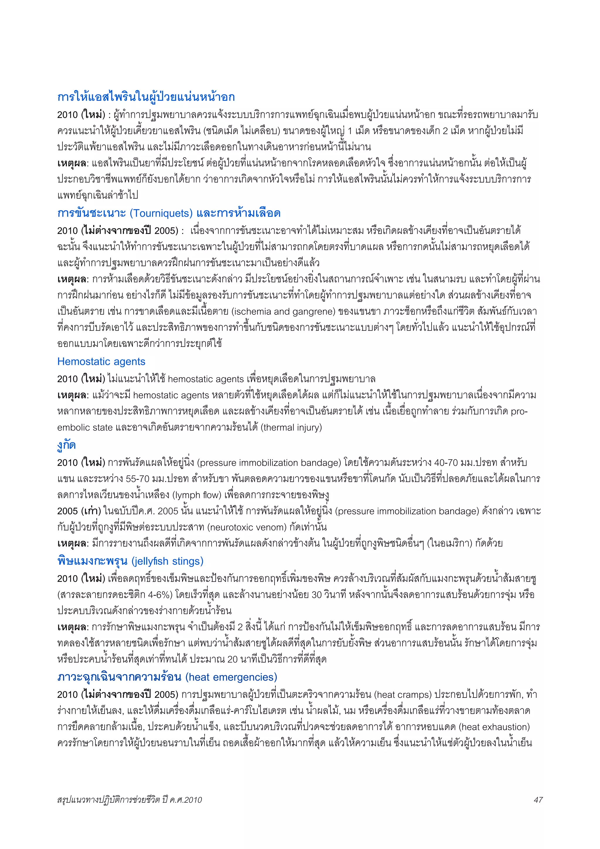 การใหแอสไพรินในผูปวยแนนหนาอก
2010 (ใหม) : ผูทำการปฐมพยาบาลควรแจงระบบบริการการแพทยฉุกเฉินเมื่อพบผูปวยแนนหนาอก ขณะที่รอรถพยาบาลมารับ
ควรแนะนำใหผูปวยเคี้ยวยาแอสไพริน (ชนิดเม็ด ไมเคลือบ) ขนาดของผูใหญ 1 เม็ด หรือขนาดของเด็ก 2 เม็ด หากผูปวยไมมี
ประวัติแพยาแอสไพริน และไมมีภาวะเลือดออกในทางเดินอาหารกอนหนานี้ไมนาน
เหตุผล: แอสไพรินเปนยาที่มีประโยชน ตอผูปวยที่แนนหนาอกจากโรคหลอดเลือดหัวใจ ซึ่งอาการแนนหนาอกนั้น ตอใหเปนผู
ประกอบวิชาชีพแพทยก็ยังบอกไดยาก วาอาการเกิดจากหัวใจหรือไม การใหแอสไพรินนั้นไมควรทำใหการแจงระบบบริการการ
แพทยฉุกเฉินลาชาไป
การขันชะเนาะ (Tourniquets) และการหามเลือด
2010 (ไมตางจากของป 2005) : เนื่องจากการขันชะเนาะอาจทำไดไมเหมาะสม หรือเกิดผลขางเคียงที่อาจเปนอันตรายได
ฉะนั้น จึงแนะนำใหทำการขันชะเนาะเฉพาะในผูปวยที่ไมสามารถกดโดยตรงที่บาดแผล หรือการกดนั้นไมสามารถหยุดเลือดได
และผูทำการปฐมพยาบาลควรฝกฝนการขันชะเนาะมาเปนอยางดีแลว
เหตุผล: การหามเลือดดวยวิธีขันชะเนาะดังกลาว มีประโยชนอยางยิ่งในสถานการณจำเพาะ เชน ในสนามรบ และทำโดยผูที่ผาน
การฝกฝนมากอน อยางไรก็ดี ไมมีขอมูลรองรับการขันชะเนาะที่ทำโดยผูทำการปฐมพยาบาลแตอยางใด สวนผลขางเคียงที่อาจ
เปนอันตราย เชน การขาดเลือดและมีเนื้อตาย (ischemia and gangrene) ของแขนขา ภาวะช็อกหรือถึงแกชีวิต สัมพันธกับเวลา
ที่คงการบีบรัดเอาไว และประสิทธิภาพของการทำขึ้นกับชนิดของการขันชะเนาะแบบตางๆ โดยทั่วไปแลว แนะนำใหใชอุปกรณที่
ออกแบบมาโดยเฉพาะดีกวาการประยุกตใช
Hemostatic agents
2010 (ใหม) ไมแนะนำใหใช hemostatic agents เพื่อหยุดเลือดในการปฐมพยาบาล
เหตุผล: แมวาจะมี hemostatic agents หลายตัวที่ใชหยุดเลือดไดผล แตก็ไมแนะนำใหใชในการปฐมพยาบาลเนื่องจากมีความ
หลากหลายของประสิทธิภาพการหยุดเลือด และผลขางเคียงที่อาจเปนอันตรายได เชน เนื้อเยื่อถูกทำลาย รวมกับการเกิด pro-
embolic state และอาจเกิดอันตรายจากความรอนได (thermal injury)
งูกัด
2010 (ใหม) การพันรัดแผลใหอยูนิ่ง (pressure immobilization bandage) โดยใชความดันระหวาง 40-70 มม.ปรอท สำหรับ
แขน และระหวาง 55-70 มม.ปรอท สำหรับขา พันตลอดความยาวของแขนหรือขาที่โดนกัด นับเปนวิธีที่ปลอดภัยและไดผลในการ
ลดการไหลเวียนของน้ำเหลือง (lymph ﬂow) เพื่อลดการกระจายของพิษงู
2005 (เกา) ในฉบับปค.ศ. 2005 นั้น แนะนำใหใช การพันรัดแผลใหอยูนิ่ง (pressure immobilization bandage) ดังกลาว เฉพาะ
กับผูปวยที่ถูกงูที่มีพิษตอระบบประสาท (neurotoxic venom) กัดเทานั้น
เหตุผล: มีการรายงานถึงผลดีที่เกิดจากการพันรัดแผลดังกลาวขางตน ในผูปวยที่ถูกงูพิษชนิดอื่นๆ (ในอเมริกา) กัดดวย
พิษแมงกะพรุน (jellyﬁsh stings)
2010 (ใหม) เพื่อลดฤทธิ์ของเข็มพิษและปองกันการออกฤทธิ์เพิ่มของพิษ ควรลางบริเวณที่สัมผัสกับแมงกะพรุนดวยน้ำสมสายชู
(สารละลายกรดอะซิติก 4-6%) โดยเร็วที่สุด และลางนานอยางนอย 30 วินาที หลังจากนั้นจึงลดอาการแสบรอนดวยการจุม หรือ
ประคบบริเวณดังกลาวของรางกายดวยน้ำรอน
เหตุผล: การรักษาพิษแมงกะพรุน จำเปนตองมี 2 สิ่งนี้ ไดแก การปองกันไมใหเข็มพิษออกฤทธิ์ และการลดอาการแสบรอน มีการ
ทดลองใชสารหลายชนิดเพื่อรักษา แตพบวาน้ำสมสายชูไดผลดีที่สุดในการยับยั้งพิษ สวนอาการแสบรอนนั้น รักษาไดโดยการจุม
หรือประคบน้ำรอนที่สุดเทาที่ทนได ประมาณ 20 นาทีเปนวิธีการที่ดีที่สุด
ภาวะฉุกเฉินจากความรอน (heat emergencies)
2010 (ไมตางจากของป 2005) การปฐมพยาบาลผูปวยที่เปนตะคริวจากความรอน (heat cramps) ประกอบไปดวยการพัก, ทำ
รางกายใหเย็นลง, และใหดื่มเครื่องดื่มเกลือแร-คารโบไฮเดรต เชน น้ำผลไม, นม หรือเครื่องดื่มเกลือแรที่วางขายตามทองตลาด
การยืดคลายกลามเนื้อ, ประคบดวยน้ำแข็ง, และบีบนวดบริเวณที่ปวดจะชวยลดอาการได อาการหอบแดด (heat exhaustion)
ควรรักษาโดยการใหผูปวยนอนราบในที่เย็น ถอดเสื้อผาออกใหมากที่สุด แลวใหความเย็น ซึ่งแนะนำใหแชตัวผูปวยลงในน้ำเย็น



สรุปแนวทางปฏิบัติการชวยชีวิต ป ค.ศ.20108                                                                               47
 