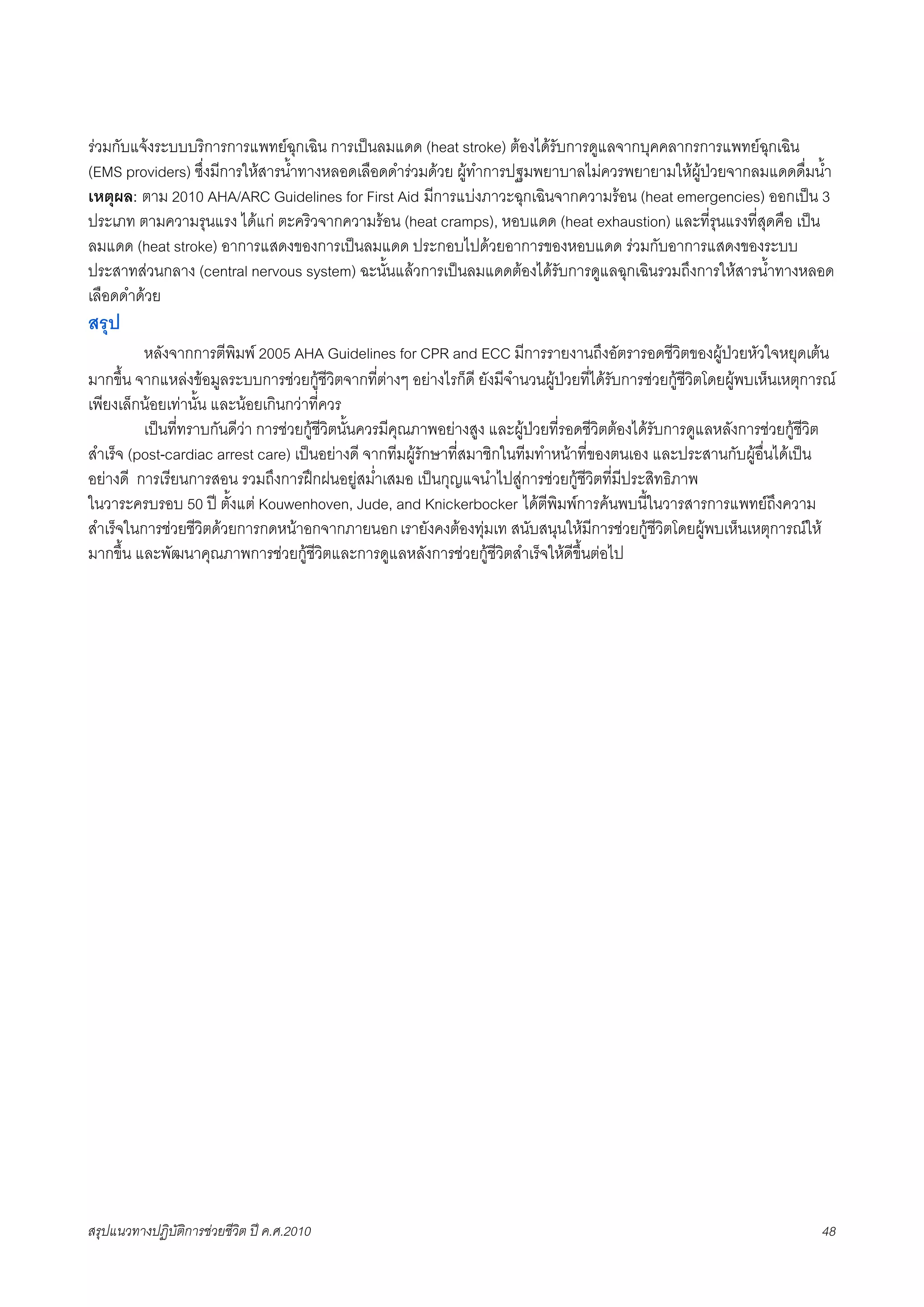 รวมกับแจงระบบบริการการแพทยฉุกเฉิน การเปนลมแดด (heat stroke) ตองไดรับการดูแลจากบุคคลากรการแพทยฉุกเฉิน
(EMS providers) ซึ่งมีการใหสารน้ำทางหลอดเลือดดำรวมดวย ผูทำการปฐมพยาบาลไมควรพยายามใหผูปวยจากลมแดดดื่มน้ำ
เหตุผล: ตาม 2010 AHA/ARC Guidelines for First Aid มีการแบงภาวะฉุกเฉินจากความรอน (heat emergencies) ออกเปน 3
ประเภท ตามความรุนแรง ไดแก ตะคริวจากความรอน (heat cramps), หอบแดด (heat exhaustion) และที่รุนแรงที่สุดคือ เปน
ลมแดด (heat stroke) อาการแสดงของการเปนลมแดด ประกอบไปดวยอาการของหอบแดด รวมกับอาการแสดงของระบบ
ประสาทสวนกลาง (central nervous system) ฉะนั้นแลวการเปนลมแดดตองไดรับการดูแลฉุกเฉินรวมถึงการใหสารน้ำทางหลอด
เลือดดำดวย
สรุป
K    หลังจากการตีพิมพ 2005 AHA Guidelines for CPR and ECC มีการรายงานถึงอัตรารอดชีวิตของผูปวยหัวใจหยุดเตน
มากขึ้น จากแหลงขอมูลระบบการชวยกูชีวิตจากที่ตางๆ อยางไรก็ดี ยังมีจำนวนผูปวยที่ไดรับการชวยกูชีวิตโดยผูพบเห็นเหตุการณ
เพียงเล็กนอยเทานั้น และนอยเกินกวาที่ควร
X        เปนที่ทราบกันดีวา การชวยกูชีวิตนั้นควรมีคุณภาพอยางสูง และผูปวยที่รอดชีวิตตองไดรับการดูแลหลังการชวยกูชีวิต
สำเร็จ (post-cardiac arrest care) เปนอยางดี จากทีมผูรักษาที่สมาชิกในทีมทำหนาที่ของตนเอง และประสานกับผูอื่นไดเปน
อยางดี การเรียนการสอน รวมถึงการฝกฝนอยูสม่ำเสมอ เปนกุญแจนำไปสูการชวยกูชีวิตที่มีประสิทธิภาพ
ในวาระครบรอบ 50 ป ตั้งแต Kouwenhoven, Jude, and Knickerbocker ไดตีพิมพการคนพบนี้ในวารสารการแพทยถึงความ
สำเร็จในการชวยชีวิตดวยการกดหนาอกจากภายนอก เรายังคงตองทุมเท สนับสนุนใหมีการชวยกูชีวิตโดยผูพบเห็นเหตุการณให
มากขึ้น และพัฒนาคุณภาพการชวยกูชีวิตและการดูแลหลังการชวยกูชีวิตสำเร็จใหดีขึ้นตอไป




สรุปแนวทางปฏิบัติการชวยชีวิต ป ค.ศ.20108                                                                                  48
 