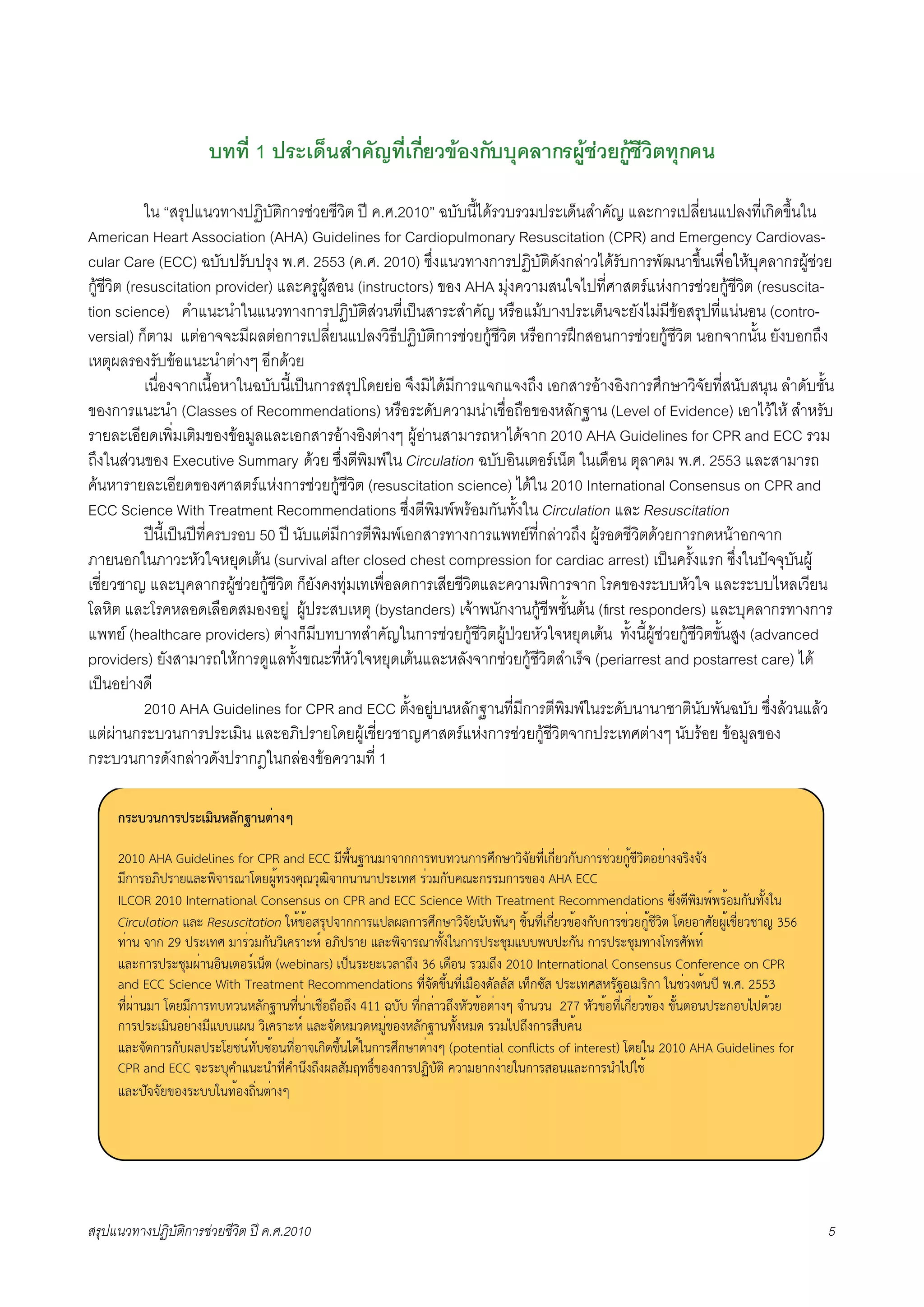 บทที่ 1 ประเด็นสำคัญที่เกี่ยวของกับบุคลากรผูชวยกูชีวิตทุกคน

            ใน “สรุปแนวทางปฏิบัติการชวยชีวิต ป ค.ศ.2010” ฉบับนี้ไดรวบรวมประเด็นสำคัญ และการเปลี่ยนแปลงที่เกิดขึ้นใน
American Heart Association (AHA) Guidelines for Cardiopulmonary Resuscitation (CPR) and Emergency Cardiovas-
cular Care (ECC) ฉบับปรับปรุง พ.ศ. 2553 (ค.ศ. 2010) ซึ่งแนวทางการปฏิบัติดังกลาวไดรับการพัฒนาขึ้นเพื่อใหบุคลากรผูชวย
กูชีวิต (resuscitation provider) และครูผูสอน (instructors) ของ AHA มุงความสนใจไปที่ศาสตรแหงการชวยกูชีวิต (resuscita-
tion science) คำแนะนำในแนวทางการปฏิบัติสวนที่เปนสาระสำคัญ หรือแมบางประเด็นจะยังไมมีขอสรุปที่แนนอน (contro-
versial) ก็ตาม แตอาจจะมีผลตอการเปลี่ยนแปลงวิธีปฏิบัติการชวยกูชีวิต หรือการฝกสอนการชวยกูชีวิต นอกจากนั้น ยังบอกถึง
เหตุผลรองรับขอแนะนำตางๆ อีกดวย
X           เนื่องจากเนื้อหาในฉบับนี้เปนการสรุปโดยยอ จึงมิไดมีการแจกแจงถึง เอกสารอางอิงการศึกษาวิจัยที่สนับสนุน ลำดับชั้น
ของการแนะนำ (Classes of Recommendations) หรือระดับความนาเชื่อถือของหลักฐาน (Level of Evidence) เอาไวให สำหรับ
รายละเอียดเพิ่มเติมของขอมูลและเอกสารอางอิงตางๆ ผูอานสามารถหาไดจาก 2010 AHA Guidelines for CPR and ECC รวม
ถึงในสวนของ Executive Summary ดวย ซึ่งตีพิมพใน Circulation ฉบับอินเตอรเน็ต ในเดือน ตุลาคม พ.ศ. 2553 และสามารถ
คนหารายละเอียดของศาสตรแหงการชวยกูชีวิต (resuscitation science) ไดใน 2010 International Consensus on CPR and
ECC Science With Treatment Recommendations ซึ่งตีพิมพพรอมกันทั้งใน Circulation และ Resuscitation
X           ปนี้เปนปที่ครบรอบ 50 ป นับแตมีการตีพิมพเอกสารทางการแพทยที่กลาวถึง ผูรอดชีวิตดวยการกดหนาอกจาก
ภายนอกในภาวะหัวใจหยุดเตน (survival after closed chest compression for cardiac arrest) เปนครั้งแรก ซึ่งในปจจุบันผู
เชี่ยวชาญ และบุคลากรผูชวยกูชีวิต ก็ยังคงทุมเทเพื่อลดการเสียชีวิตและความพิการจาก โรคของระบบหัวใจ และระบบไหลเวียน
โลหิต และโรคหลอดเลือดสมองอยู ผูประสบเหตุ (bystanders) เจาพนักงานกูชีพชั้นตน (ﬁrst responders) และบุคลากรทางการ
แพทย (healthcare providers) ตางก็มีบทบาทสำคัญในการชวยกูชีวิตผูปวยหัวใจหยุดเตน ทั้งนี้ผูชวยกูชีวิตขั้นสูง (advanced
providers) ยังสามารถใหการดูแลทั้งขณะที่หัวใจหยุดเตนและหลังจากชวยกูชีวิตสำเร็จ (periarrest and postarrest care) ได
เปนอยางดี
X           2010 AHA Guidelines for CPR and ECC ตั้งอยูบนหลักฐานที่มีการตีพิมพในระดับนานาชาตินับพันฉบับ ซึ่งลวนแลว
แตผานกระบวนการประเมิน และอภิปรายโดยผูเชี่ยวชาญศาสตรแหงการชวยกูชีวิตจากประเทศตางๆ นับรอย ขอมูลของ
กระบวนการดังกลาวดังปรากฎในกลองขอความที่ 1

     !"#$%&!'"("#)*+&,-.!/'&01'23

     2010 AHA Guidelines for CPR and ECC !"#$%&'(&!()(**(+,-,.&*(+/0*1(.2)34,"56*"54.*3-*(+75.4*8%7".29:45(;)+2;)3;
     !"*(+:<2=+(4>?@#2)(+A(BC4D8%,+;EFA.FG2)(*&(&(=+@6,/ +5.!*3-EA@*++!*(+H:; AHA ECC
     ILCOR 2010 International Consensus on CPR and ECC Science With Treatment Recommendations I05;9"#2!#J#+%:!*3&,3%;K&
     Circulation >?@ Resuscitation KL%H%:M+F=)(**(+>=?D?*(+/0*1(.2)34&3-#3&N 72%&,"56*"54.H%:;*3-*(+75.4*8%7".29 BC4:(/34D8%67"54.7(O 356
     ,5(& )(* 29 =+@6,/ !(+5.!*3&.26E+(@LJ :<2=+(4 >?@#2)(+A(,3%;K&*(+=+@7F!>--#-=@*3& *(+=+@7F!,(;B,+/3#,J
     >?@*(+=+@7F!D5(&:2&69:+J6&P9 (webinars) 6=P&+@4@6.?(Q0; 36 6C$:& +.!Q0; 2010 International Consensus Conference on CPR
     and ECC Science With Treatment Recommendations ,"5)3CH0%&,"56!$:;C3??3M 6,P*I3M =+@6,/ML+3':6!+2*( K&75.;9%&=" #./. 2553
     ,"5D5(&!( BC4!"*(+,-,.&L?3*'(&,"5&5(67$:Q$:Q0; 411 R-3- ,"5*?5(.Q0;L3.H%:95(;N )S&.& 277 L3.H%:,"56*"54.H%:; H3%&9:&=+@*:-T=C%.4
     *(+=+@6!2&:45(;!">-->D& .26E+(@LJ >?@)3CL!.CL!85H:;L?3*'(&,3%;L!C +.!T=Q0;*(+M$-E%&
     >?@)3C*(+*3-D?=+@B47&J,3-I%:&,"5:()6*2CH0%&TC%K&*(+/0*1(95(;N (potential conflicts of interest) BC4K& 2010 AHA Guidelines for
     CPR and ECC )@+@-FES>&@&S,"5ES&0;Q0;D?M3!U,V2JH:;*(+=W2-392 E.(!4(*;5(4K&*(+M:&>?@*(+&ST=K7%
     >?@=3))34H:;+@--K&,%:;Q25&95(;N




สรุปแนวทางปฏิบัติการชวยชีวิต ป ค.ศ.20108                                                                                                  5
 