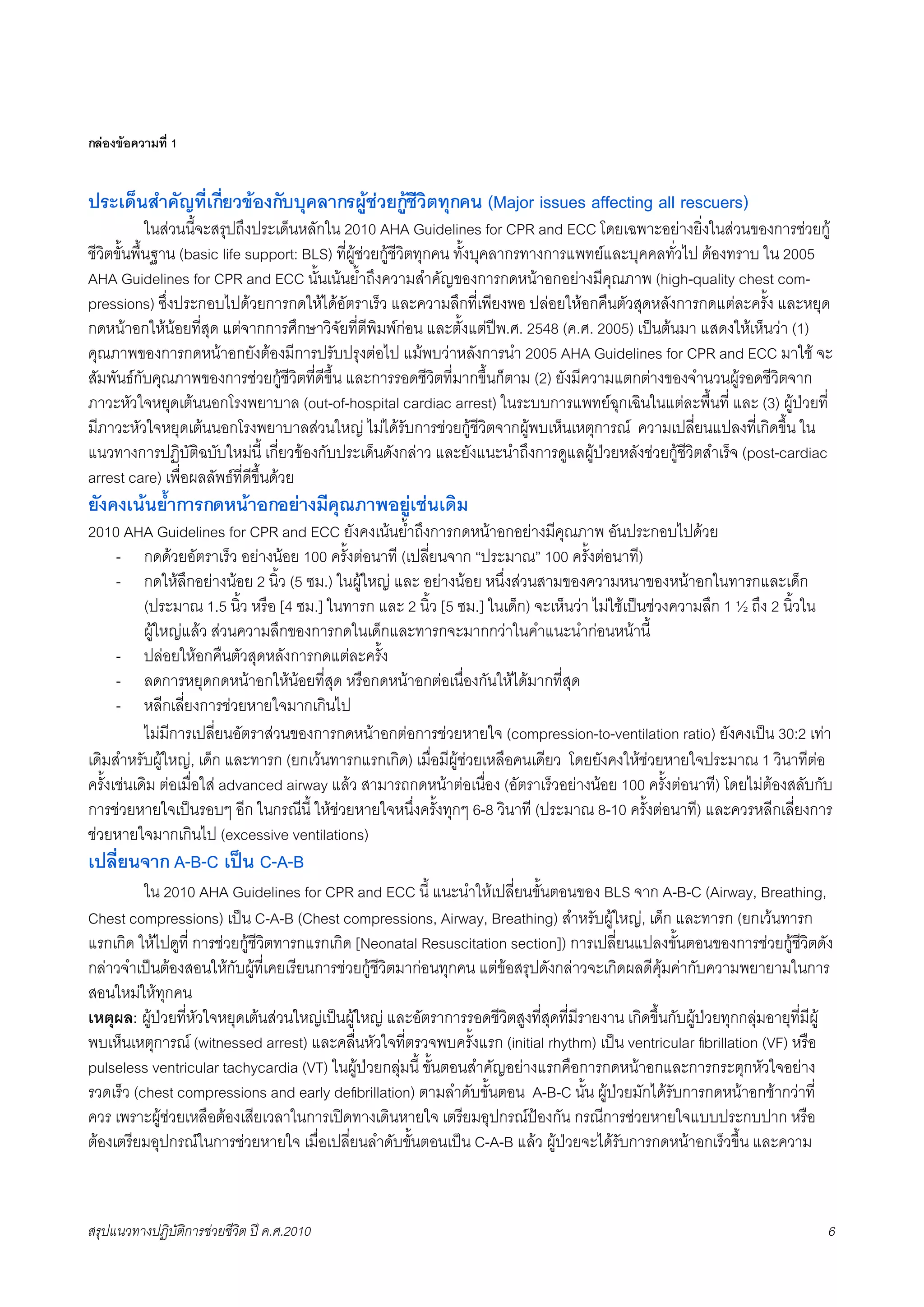กลองขอความที่ 1


ประเด็นสำคัญที่เกี่ยวของกับบุคลากรผูชวยกูชีวิตทุกคน (Major issues affecting all rescuers)
X           ในสวนนี้จะสรุปถึงประเด็นหลักใน 2010 AHA Guidelines for CPR and ECC โดยเฉพาะอยางยิ่งในสวนของการชวยกู
ชีวิตขั้นพื้นฐาน (basic life support: BLS) ที่ผูชวยกูชีวิตทุกคน ทั้งบุคลากรทางการแพทยและบุคคลทั่วไป ตองทราบ ใน 2005
AHA Guidelines for CPR and ECC นั้นเนนย้ำถึงความสำคัญของการกดหนาอกอยางมีคุณภาพ (high-quality chest com-
pressions) ซึ่งประกอบไปดวยการกดใหไดอัตราเร็ว และความลึกที่เพียงพอ ปลอยใหอกคืนตัวสุดหลังการกดแตละครั้ง และหยุด
กดหนาอกใหนอยที่สุด แตจากการศึกษาวิจัยที่ตีพิมพกอน และตั้งแตปพ.ศ. 2548 (ค.ศ. 2005) เปนตนมา แสดงใหเห็นวา (1)
คุณภาพของการกดหนาอกยังตองมีการปรับปรุงตอไป แมพบวาหลังการนำ 2005 AHA Guidelines for CPR and ECC มาใช จะ
สัมพันธกับคุณภาพของการชวยกูชีวิตที่ดีขึ้น และการรอดชีวิตที่มากขึ้นก็ตาม (2) ยังมีความแตกตางของจำนวนผูรอดชีวิตจาก
ภาวะหัวใจหยุดเตนนอกโรงพยาบาล (out-of-hospital cardiac arrest) ในระบบการแพทยฉุกเฉินในแตละพื้นที่ และ (3) ผูปวยที่
มีภาวะหัวใจหยุดเตนนอกโรงพยาบาลสวนใหญ ไมไดรับการชวยกูชีวิตจากผูพบเห็นเหตุการณ ความเปลี่ยนแปลงที่เกิดขึ้น ใน
แนวทางการปฏิบัติฉบับใหมนี้ เกี่ยวของกับประเด็นดังกลาว และยังแนะนำถึงการดูแลผูปวยหลังชวยกูชีวิตสำเร็จ (post-cardiac
arrest care) เพื่อผลลัพธที่ดีขึ้นดวย
ยังคงเนนย้ำการกดหนาอกอยางมีคุณภาพอยูเชนเดิม
2010 AHA Guidelines for CPR and ECC ยังคงเนนย้ำถึงการกดหนาอกอยางมีคุณภาพ อันประกอบไปดวย
      - กดดวยอัตราเร็ว อยางนอย 100 ครั้งตอนาที (เปลี่ยนจาก “ประมาณ” 100 ครั้งตอนาที)
      - กดใหลึกอยางนอย 2 นิ้ว (5 ซม.) ในผูใหญ และ อยางนอย หนึ่งสวนสามของความหนาของหนาอกในทารกและเด็ก
           (ประมาณ 1.5 นิ้ว หรือ [4 ซม.] ในทารก และ 2 นิ้ว [5 ซม.] ในเด็ก) จะเห็นวา ไมใชเปนชวงความลึก 1 ½ ถึง 2 นิ้วใน
           ผูใหญแลว สวนความลึกของการกดในเด็กและทารกจะมากกวาในคำแนะนำกอนหนานี้
      - ปลอยใหอกคืนตัวสุดหลังการกดแตละครั้ง
      - ลดการหยุดกดหนาอกใหนอยที่สุด หรือกดหนาอกตอเนื่องกันใหไดมากที่สุด
      - หลีกเลี่ยงการชวยหายใจมากเกินไป
K          ไมมีการเปลี่ยนอัตราสวนของการกดหนาอกตอการชวยหายใจ (compression-to-ventilation ratio) ยังคงเปน 30:2 เทา
เดิมสำหรับผูใหญ, เด็ก และทารก (ยกเวนทารกแรกเกิด) เมื่อมีผูชวยเหลือคนเดียว โดยยังคงใหชวยหายใจประมาณ 1 วินาทีตอ
ครั้งเชนเดิม ตอเมื่อใส advanced airway แลว สามารถกดหนาตอเนื่อง (อัตราเร็วอยางนอย 100 ครั้งตอนาที) โดยไมตองสลับกับ
การชวยหายใจเปนรอบๆ อีก ในกรณีนี้ ใหชวยหายใจหนึ่งครั้งทุกๆ 6-8 วินาที (ประมาณ 8-10 ครั้งตอนาที) และควรหลีกเลี่ยงการ
ชวยหายใจมากเกินไป (excessive ventilations)
เปลี่ยนจาก A-B-C เปน C-A-B
K      ใน 2010 AHA Guidelines for CPR and ECC นี้ แนะนำใหเปลี่ยนขั้นตอนของ BLS จาก A-B-C (Airway, Breathing,
Chest compressions) เปน C-A-B (Chest compressions, Airway, Breathing) สำหรับผูใหญ, เด็ก และทารก (ยกเวนทารก
แรกเกิด ใหไปดูที่ การชวยกูชีวิตทารกแรกเกิด [Neonatal Resuscitation section]) การเปลี่ยนแปลงขั้นตอนของการชวยกูชีวิตดัง
กลาวจำเปนตองสอนใหกับผูที่เคยเรียนการชวยกูชีวิตมากอนทุกคน แตขอสรุปดังกลาวจะเกิดผลดีคุมคากับความพยายามในการ
สอนใหมใหทุกคน
เหตุผล: ผูปวยที่หัวใจหยุดเตนสวนใหญเปนผูใหญ และอัตราการรอดชีวิตสูงที่สุดที่มีรายงาน เกิดขึ้นกับผูปวยทุกกลุมอายุที่มีผู
พบเห็นเหตุการณ (witnessed arrest) และคลื่นหัวใจที่ตรวจพบครั้งแรก (initial rhythm) เปน ventricular ﬁbrillation (VF) หรือ
pulseless ventricular tachycardia (VT) ในผูปวยกลุมนี้ ขั้นตอนสำคัญอยางแรกคือการกดหนาอกและการกระตุกหัวใจอยาง
รวดเร็ว (chest compressions and early deﬁbrillation) ตามลำดับขั้นตอน A-B-C นั้น ผูปวยมักไดรับการกดหนาอกชากวาที่
ควร เพราะผูชวยเหลือตองเสียเวลาในการเปดทางเดินหายใจ เตรียมอุปกรณปองกัน กรณีการชวยหายใจแบบประกบปาก หรือ
ตองเตรียมอุปกรณในการชวยหายใจ เมื่อเปลี่ยนลำดับขั้นตอนเปน C-A-B แลว ผูปวยจะไดรับการกดหนาอกเร็วขึ้น และความ



สรุปแนวทางปฏิบัติการชวยชีวิต ป ค.ศ.20108                                                                                      6
 