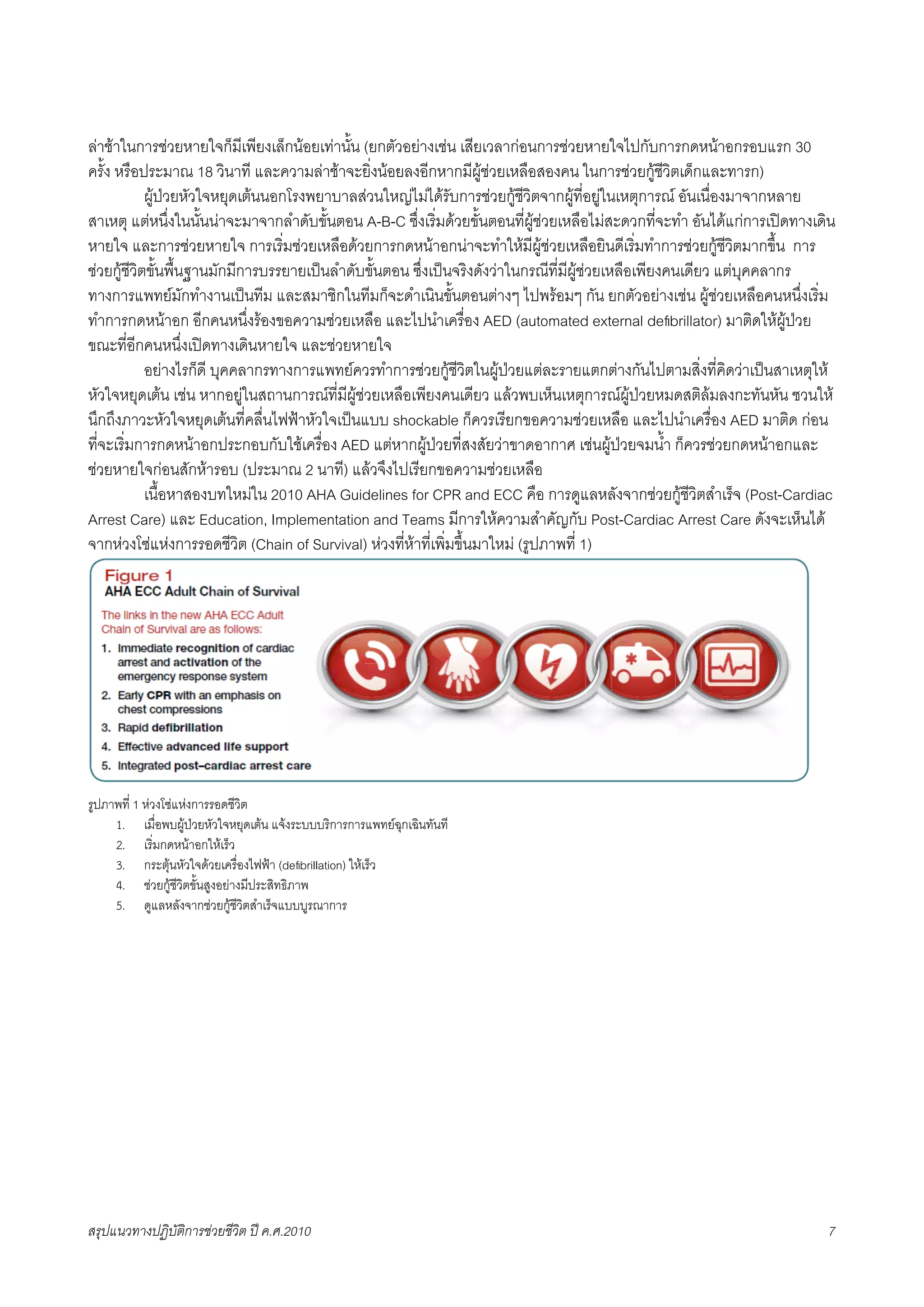 ลาชาในการชวยหายใจก็มีเพียงเล็กนอยเทานั้น (ยกตัวอยางเชน เสียเวลากอนการชวยหายใจไปกับการกดหนาอกรอบแรก 30
ครั้ง หรือประมาณ 18 วินาที และความลาชาจะยิ่งนอยลงอีกหากมีผูชวยเหลือสองคน ในการชวยกูชีวิตเด็กและทารก)
X           ผูปวยหัวใจหยุดเตนนอกโรงพยาบาลสวนใหญไมไดรับการชวยกูชีวิตจากผูที่อยูในเหตุการณ อันเนื่องมาจากหลาย
สาเหตุ แตหนึ่งในนั้นนาจะมาจากลำดับขั้นตอน A-B-C ซึ่งเริ่มดวยขั้นตอนที่ผูชวยเหลือไมสะดวกที่จะทำ อันไดแกการเปดทางเดิน
หายใจ และการชวยหายใจ การเริ่มชวยเหลือดวยการกดหนาอกนาจะทำใหมีผูชวยเหลือยินดีเริ่มทำการชวยกูชีวิตมากขึ้น การ
ชวยกูชีวิตขั้นพื้นฐานมักมีการบรรยายเปนลำดับขั้นตอน ซึ่งเปนจริงดังวาในกรณีที่มีผูชวยเหลือเพียงคนเดียว แตบุคคลากร
ทางการแพทยมักทำงานเปนทีม และสมาชิกในทีมก็จะดำเนินขั้นตอนตางๆ ไปพรอมๆ กัน ยกตัวอยางเชน ผูชวยเหลือคนหนึ่งเริ่ม
ทำการกดหนาอก อีกคนหนึ่งรองขอความชวยเหลือ และไปนำเครื่อง AED (automated external deﬁbrillator) มาติดใหผูปวย
ขณะที่อีกคนหนึ่งเปดทางเดินหายใจ และชวยหายใจ
X           อยางไรก็ดี บุคคลากรทางการแพทยควรทำการชวยกูชีวิตในผูปวยแตละรายแตกตางกันไปตามสิ่งที่คิดวาเปนสาเหตุให
หัวใจหยุดเตน เชน หากอยูในสถานการณที่มีผูชวยเหลือเพียงคนเดียว แลวพบเห็นเหตุการณผูปวยหมดสติลมลงกะทันหัน ชวนให
นึกถึงภาวะหัวใจหยุดเตนที่คลื่นไฟฟาหัวใจเปนแบบ shockable ก็ควรเรียกขอความชวยเหลือ และไปนำเครื่อง AED มาติด กอน
ที่จะเริ่มการกดหนาอกประกอบกับใชเครื่อง AED แตหากผูปวยที่สงสัยวาขาดอากาศ เชนผูปวยจมน้ำ ก็ควรชวยกดหนาอกและ
ชวยหายใจกอนสักหารอบ (ประมาณ 2 นาที) แลวจึงไปเรียกขอความชวยเหลือ
X           เนื้อหาสองบทใหมใน 2010 AHA Guidelines for CPR and ECC คือ การดูแลหลังจากชวยกูชีวิตสำเร็จ (Post-Cardiac
Arrest Care) และ Education, Implementation and Teams มีการใหความสำคัญกับ Post-Cardiac Arrest Care ดังจะเห็นได
จากหวงโซแหงการรอดชีวิต (Chain of Survival) หวงที่หาที่เพิ่มขึ้นมาใหม (รูปภาพที่ 1)




รูปภาพที่ 1 หวงโซแหงการรอดชีวิต
     1. เมื่อพบผูปวยหัวใจหยุดเตน แจงระบบบริการการแพทยฉุกเฉินทันที
     2. เริ่มกดหนาอกใหเร็ว
     3. กระตุนหัวใจดวยเครื่องไฟฟา (deﬁbrillation) ใหเร็ว
     4. ชวยกูชีวิตขั้นสูงอยางมีประสิทธิภาพ
     5. ดูแลหลังจากชวยกูชีวิตสำเร็จแบบบูรณาการ




สรุปแนวทางปฏิบัติการชวยชีวิต ป ค.ศ.20108                                                                                7
 