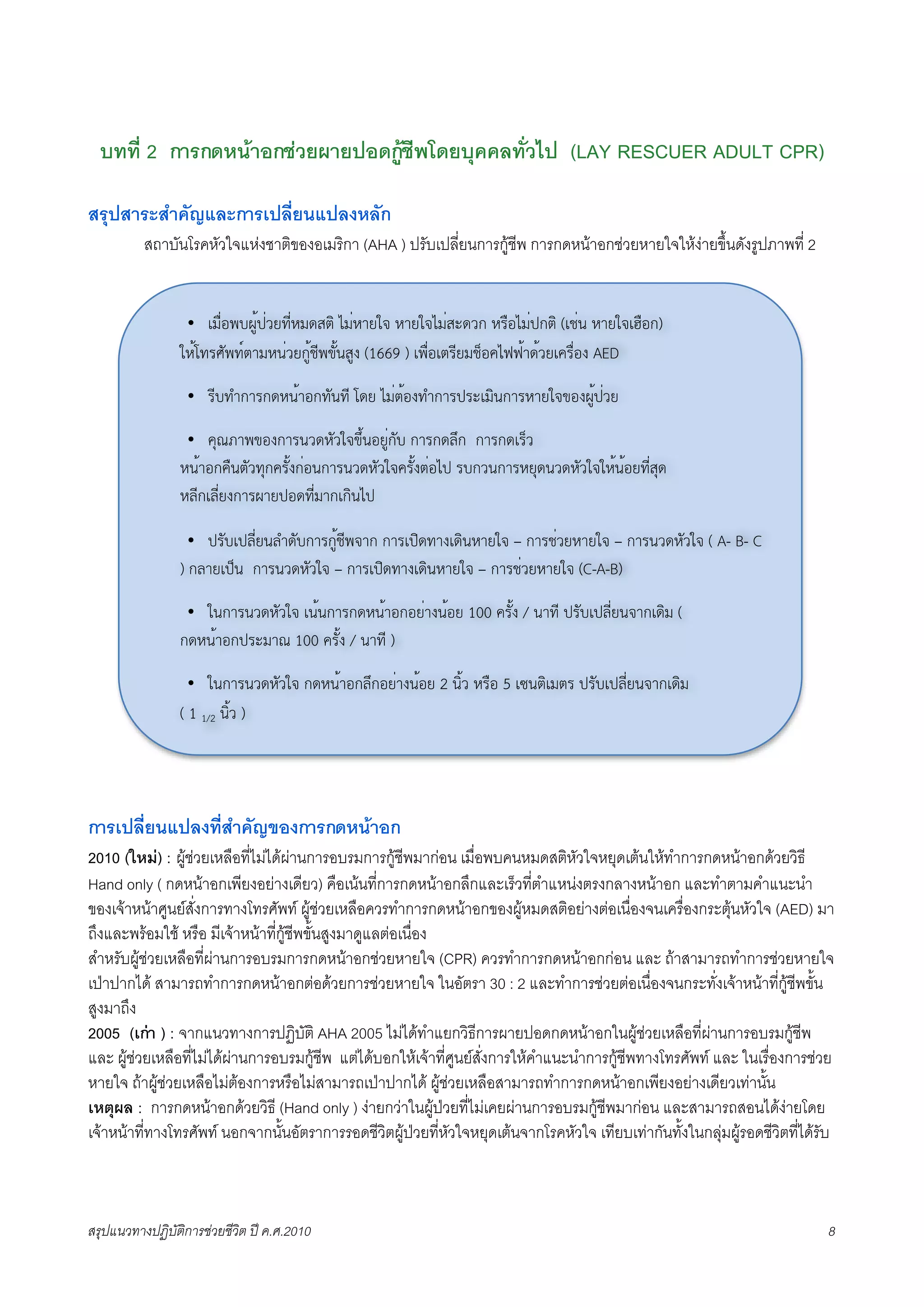บทที่ 2 การกดหนาอกชวยผายปอดกูชีพโดยบุคคลทั่วไป (LAY RESCUER ADULT CPR)

สรุปสาระสำคัญและการเปลี่ยนแปลงหลัก
K     สถาบันโรคหัวใจแหงชาติของอเมริกา (AHA ) ปรับเปลี่ยนการกูชีพ การกดหนาอกชวยหายใจใหงายขึ้นดังรูปภาพที่ 2


                  •   !"#$%&'()*+$,-./$0"1234 5"$06-78 06-785"$291,: 0;#%5"$+:34 (!<$= 06-78!>#%:)
                 70*?.;@A&.B36"0=$,-:)*</&CA*=2)D (1669 ) !&#$%!3;/-"<E%F5GG*61*,-!F;#$%D AED

                  •   ;/'.H:6;:10=*6%:.A=./ ?1- 5"$3*%D.H:6;+;9!"4=:6;06-78C%D()*+$,-

                  •  FIJK6&C%D:6;=,10A,78CL*=%-)$:A' :6;:1ML: :6;:1!;E,
                 0=*6%:F#=3A,.I:F;A*D:$%=:6;=,10A,78F;A*D3$%5+ ;':,=:6;0-I1=,10A,7870*=*%-./$2I1
                 0M/:!M/$-D:6;(6-+%1./$"6:!:4=5+

                  •  +;A'!+M/$-=MH1A':6;:)*</&86: :6;!+41.6D!14=06-78 – :6;<$,-06-78 – :6;=,10A,78 ( A- B- C
                 ) :M6-!+E= :6;=,10A,78 – :6;!+41.6D!14=06-78 – :6;<$,-06-78 (C-A-B)

                  • 7=:6;=,10A,78 !=*=:6;:10=*6%:%-$6D=*%- 100 F;A*D / =6./ +;A'!+M/$-=86:!14" (
                 :10=*6%:+;9"6J 100 F;A*D / =6./ )

                  •   7=:6;=,10A,78 :10=*6%:ML:%-$6D=*%- 2 =4*, 0;#% 5 !N=34!"3; +;A'!+M/$-=86:!14"
                 ( 1 1/2 =4*, )




การเปลี่ยนแปลงที่สำคัญของการกดหนาอก
2010 (ใหม) : ผูชวยเหลือที่ไมไดผานการอบรมการกูชีพมากอน เมื่อพบคนหมดสติหัวใจหยุดเตนใหทำการกดหนาอกดวยวิธี
Hand only ( กดหนาอกเพียงอยางเดียว) คือเนนที่การกดหนาอกลึกและเร็วที่ตำแหนงตรงกลางหนาอก และทำตามคำแนะนำ
ของเจาหนาศูนยสั่งการทางโทรศัพท ผูชวยเหลือควรทำการกดหนาอกของผูหมดสติอยางตอเนื่องจนเครื่องกระตุนหัวใจ (AED) มา
ถึงและพรอมใช หรือ มีเจาหนาที่กูชีพขั้นสูงมาดูแลตอเนื่อง
สำหรับผูชวยเหลือที่ผานการอบรมการกดหนาอกชวยหายใจ (CPR) ควรทำการกดหนาอกกอน และ ถาสามารถทำการชวยหายใจ
เปาปากได สามารถทำการกดหนาอกตอดวยการชวยหายใจ ในอัตรา 30 : 2 และทำการชวยตอเนื่องจนกระทั่งเจาหนาที่กูชีพขั้น
สูงมาถึง
2005 (เกา ) : จากแนวทางการปฏิบัติ AHA 2005 ไมไดทำแยกวิธีการผายปอดกดหนาอกในผูชวยเหลือที่ผานการอบรมกูชีพ
และ ผูชวยเหลือที่ไมไดผานการอบรมกูชีพ แตไดบอกใหเจาที่ศูนยสั่งการใหคำแนะนำการกูชีพทางโทรศัพท และ ในเรื่องการชวย
หายใจ ถาผูชวยเหลือไมตองการหรือไมสามารถเปาปากได ผูชวยเหลือสามารถทำการกดหนาอกเพียงอยางเดียวเทานั้น
เหตุผล : การกดหนาอกดวยวิธี (Hand only ) งายกวาในผูปวยที่ไมเคยผานการอบรมกูชีพมากอน และสามารถสอนไดงายโดย
เจาหนาที่ทางโทรศัพท นอกจากนั้นอัตราการรอดชีวิตผูปวยที่หัวใจหยุดเตนจากโรคหัวใจ เทียบเทากันทั้งในกลุมผูรอดชีวิตที่ไดรับ



สรุปแนวทางปฏิบัติการชวยชีวิต ป ค.ศ.20108                                                                                    8
 