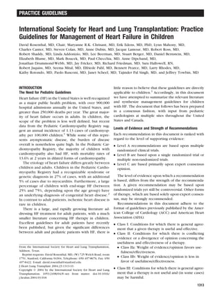 International Society for Heart and Lung Transplantation: Practice
Guidelines for Management of Heart Failure in Children
David Rosenthal, MD, Chair, Maryanne R.K. Chrisant, MD, Erik Edens, MD, PhD, Lynn Mahony, MD,
Charles Canter, MD, Steven Colan, MD, Anne Dubin, MD, Jacque Lamour, MD, Robert Ross, MD,
Robert Shaddy, MD, Linda Addonizio, MD, Lee Beerman, MD, Stuart Berger, MD, Daniel Bernstein, MD,
Elizabeth Blume, MD, Mark Boucek, MD, Paul Checchia, MD, Anne Dipchand, MD,
Jonathan Drummond-Webb, MD, Jay Fricker, MD, Richard Friedman, MD, Sara Hallowell, RN,
Robert Jaquiss, MD, Seema Mital, MD, Elfriede Pahl, MD, Bennett Pearce, MD, Larry Rhodes, MD,
Kathy Rotondo, MD, Paolo Rusconi, MD, Janet Scheel, MD, Tajinder Pal Singh, MD, and Jeffrey Towbin, MD
INTRODUCTION
The Need for Pediatric Guidelines
Heart failure (HF) in the United States is well recognized
as a major public health problem, with over 900,000
hospital admissions annually in the United States, and
greater than 250,000 deaths per year. The great major-
ity of heart failure occurs in adults. In children, the
scope of the problem is less well deﬁned, but recent
data from the Pediatric Cardiomyopathy Registry sug-
gest an annual incidence of 1.13 cases of cardiomyop-
athy per 100,000 children.1
While some of this repre-
sents asymptomatic disease, the burden of disease
overall is nonetheless quite high. In the Pediatric Car-
diomyopathy Registry, the majority of children with
cardiomyopathy also had HF, with mortality rates of
13.6% at 2 years in dilated forms of cardiomyopathy.
The etiology of heart failure differs greatly between
children and adults. Children in the Pediatric Cardio-
myopathy Registry had a recognizable syndrome or
genetic diagnosis in 27% of cases, with an additional
5% of cases due to myocarditis. Furthermore, a large
percentage of children with end-stage HF (between
25% and 75%, depending upon the age group) have
an underlying diagnosis of congenital heart disease.2
In contrast to adult patients, ischemic heart disease is
rare in children.
There is a large, and rapidly growing literature ad-
dressing HF treatment for adult patients, with a much
smaller literature concerning HF therapy in children.
Excellent guidelines for adult patients have recently
been published, but given the signiﬁcant differences
between adult and pediatric patients with HF, there is
little reason to believe that these guidelines are directly
applicable to children.3
Accordingly, in this document
we have attempted to summarize the relevant literature
and synthesize management guidelines for children
with HF. The document that follows has been prepared
in a consensus fashion, with input from pediatric
cardiologists at multiple sites throughout the United
States and Canada.
Levels of Evidence and Strength of Recommendations
Each recommendation in this document is ranked with
regard to the level of supporting evidence:
● Level A recommendations are based upon multiple
randomized clinical trials.
● Level B are based upon a single randomized trial or
multiple non-randomized trials.
● Level C are based primarily upon expert consensus
opinion.
The level of evidence upon which a recommendation
is based, differs from the strength of the recommenda-
tion. A given recommendation may be based upon
randomized trials yet still be controversial. Other forms
of therapy, which are based solely upon expert consen-
sus, may be strongly recommended.
Recommendations in this document adhere to the
format of guidelines previously published by the Amer-
ican College of Cardiology (ACC) and American Heart
Association (AHA).
● Class I: Conditions for which there is general agree-
ment that a given therapy is useful and effective.
● Class II: Conditions for which there is conﬂicting
evidence or a divergence of opinion concerning the
usefulness and effectiveness of a therapy.
● Class IIa: Weight of evidence/opinion favors use-
fulness/effectiveness.
● Class IIb: Weight of evidence/opinion is less in
favor of usefulness/effectiveness.
● Class III: Conditions for which there is general agree-
ment that a therapy is not useful and (in some cases)
may be harmful.
From the International Society for Heart and Lung Transplantation,
Addison, Texas.
Reprint requests: David Rosenthal, MD, (W) 725 Welch Road, room
1751, Stanford, California 94304, Telephone: 650 497-8676, Fax: 650
497-8422. E-mail: david.rosenthal@stanford.edu
J Heart Lung Transplant 2004;23:1313-33.
Copyright © 2004 by the International Society for Heart and Lung
Transplantation. 1053-2498/04/$–see front matter. doi:10.1016/
j.healun.2004.03.018
1313
PRACTICE GUIDELINES
 