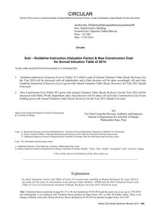 CIRCULAR 
The text of this Circular is a liberal translation of original Marathi Government Circular. In case of discrepancy original Marathi Circular shall prevail. 
Ja.Kra.Ka.15/Vamud/Sarvasadharansuchana/44 
New Administrative Building, 
Ground Floor, Opposite Vidhan Bhavan, 
Pune – 411 001. 
Date : 17/01/2014 
Circular 
Sub: - Guideline Instruction (Valuation Factor) & New Construction Cost 
for Annual Valuation Table of 2014. 
As per order received from Government it is informed that 
1. Guideline Instruction (Valuation Factor) [Table-“A”] which is part of Annual Valuation Table (Ready Reckoner) for 
the Year 2014 will be discussed with all stakeholders and a final decision will be taken accordingly, till such time 
Guideline Instruction (Valuation Factor) given with Annual Valuation Table (Ready Reckoner) for Year 2013 should 
to be used. 
2. New Construction Cost [Table-“B”] given with Annual Valuation Table (Ready Reckoner) for the Year 2014 will be 
discussed with Public Works Department and a final decision will be taken, till such time Construction Cost of new 
building given with Annual Valuation Table (Ready Reckoner) for the Year 2013 should to be used. 
Approved by Respected Inspector General of Registration 
& Controller of Stamps. 
S/d 
For Chief Controller Revenue Authority and Inspector 
General of Registration & Controller of Stamps, 
Maharashtra State, Pune 
Copy : 1) Respected Secretary, Revenue & Rehabilitation, Revenue & Forest Department, Mantralaya, Mumbai, for information. 
2) Senior Technical Officer, National Information and Science Centre, Pune for information and necessary action. 
3) Additional Inspector General of Registration & Controller of Stamps, Pune for information and necessary action. 
Copy : For information and necessary action. 
1) Additional Director, Town Planning, Valuation, Maharashtra State, Pune. 
2) Deputy Inspector General of Registration & Deputy Controller of Stamps, Mumbai / Thane / Pune / Nashik / Aurangabad / Latur / Amravati / Nagpur. 
/- This circular copy to be distributed to all the offices under you 
____________________________________________________________________________________________________________ 
Explanation 
In short Valuation Factor and Table of Cost of Construction attached to Ready Reckoner for year 2014 is 
set aside till the time of consultation with relevant Stake Holders / PWD and till then Valuation Factor and 
Table of Cost of Construction attached to Ready Reckoner for year 2013 should be used. 
Note : Valuation factor as printed on page No.37 to 46 was declared on 01/01/2014 and the same was in use up to 17/01/2014 
and subsequently it was replaced with Valuation Factor printed on Pages No(s). 24C to 24H, till further orders. There is no 
change in Market value rates (Ready Reckoner Rates) declared on 01/01/2014 as printed on pages No(s). 48 to 207. 
Stamp Duty Ready Reckoner Mumbai 2014 24A 
 