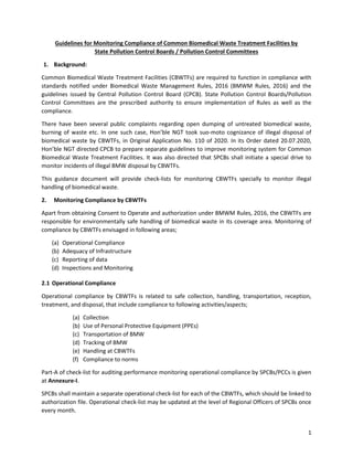 1
Guidelines for Monitoring Compliance of Common Biomedical Waste Treatment Facilities by
State Pollution Control Boards / Pollution Control Committees
1. Background:
Common Biomedical Waste Treatment Facilities (CBWTFs) are required to function in compliance with
standards notified under Biomedical Waste Management Rules, 2016 (BMWM Rules, 2016) and the
guidelines issued by Central Pollution Control Board (CPCB). State Pollution Control Boards/Pollution
Control Committees are the prescribed authority to ensure implementation of Rules as well as the
compliance.
There have been several public complaints regarding open dumping of untreated biomedical waste,
burning of waste etc. In one such case, Hon’ble NGT took suo-moto cognizance of illegal disposal of
biomedical waste by CBWTFs, in Original Application No. 110 of 2020. In its Order dated 20.07.2020,
Hon’ble NGT directed CPCB to prepare separate guidelines to improve monitoring system for Common
Biomedical Waste Treatment Facilities. It was also directed that SPCBs shall initiate a special drive to
monitor incidents of illegal BMW disposal by CBWTFs.
This guidance document will provide check-lists for monitoring CBWTFs specially to monitor illegal
handling of biomedical waste.
2. Monitoring Compliance by CBWTFs
Apart from obtaining Consent to Operate and authorization under BMWM Rules, 2016, the CBWTFs are
responsible for environmentally safe handling of biomedical waste in its coverage area. Monitoring of
compliance by CBWTFs envisaged in following areas;
(a) Operational Compliance
(b) Adequacy of Infrastructure
(c) Reporting of data
(d) Inspections and Monitoring
2.1 Operational Compliance
Operational compliance by CBWTFs is related to safe collection, handling, transportation, reception,
treatment, and disposal, that include compliance to following activities/aspects;
(a) Collection
(b) Use of Personal Protective Equipment (PPEs)
(c) Transportation of BMW
(d) Tracking of BMW
(e) Handling at CBWTFs
(f) Compliance to norms
Part-A of check-list for auditing performance monitoring operational compliance by SPCBs/PCCs is given
at Annexure-I.
SPCBs shall maintain a separate operational check-list for each of the CBWTFs, which should be linked to
authorization file. Operational check-list may be updated at the level of Regional Officers of SPCBs once
every month.
 