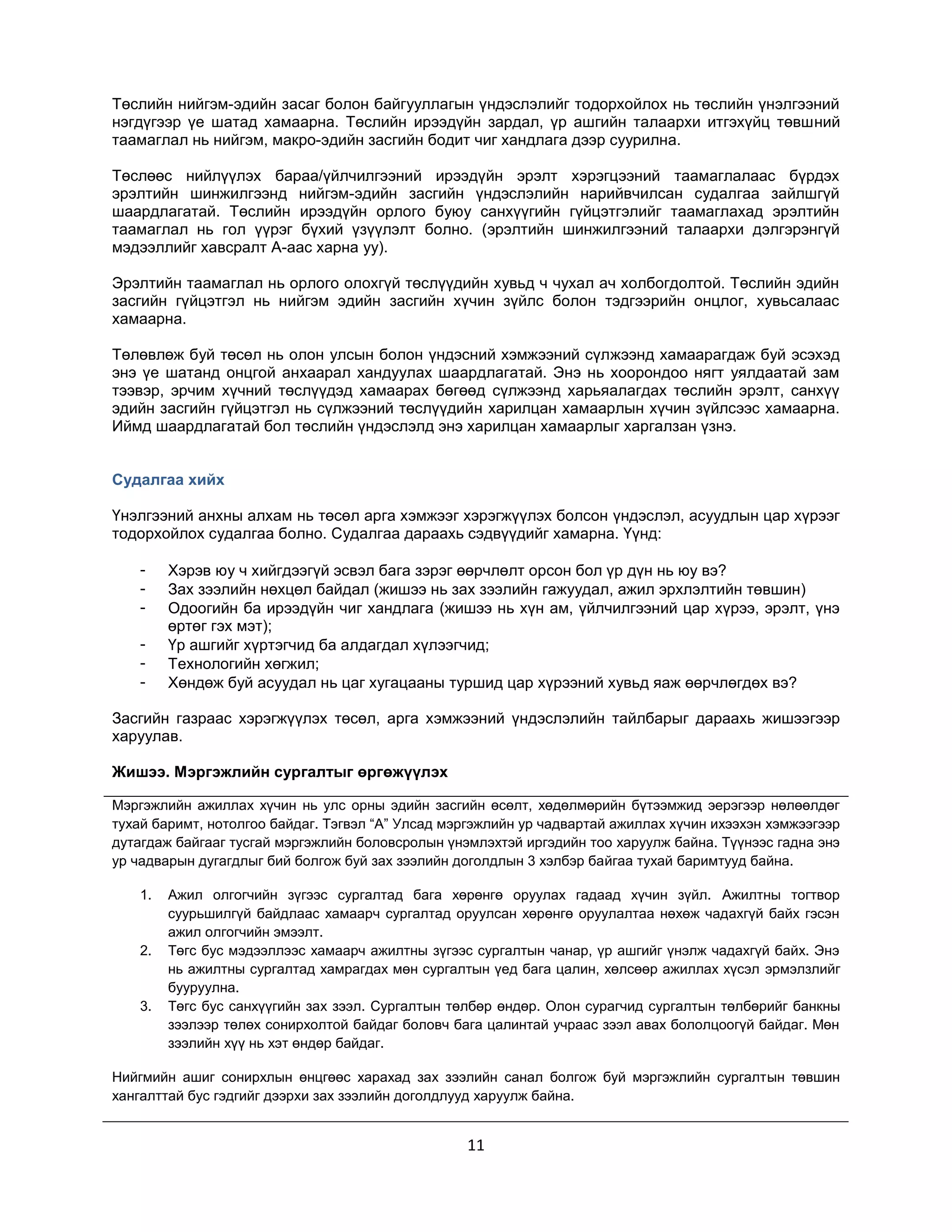 Төслийн нийгэм-эдийн засаг болон байгууллагын үндэслэлийг тодорхойлох нь төслийн үнэлгээний
нэгдүгээр үе шатад хамаарна. Төслийн ирээдүйн зардал, үр ашгийн талаархи итгэхүйц төвшний
таамаглал нь нийгэм, макро-эдийн засгийн бодит чиг хандлага дээр суурилна.
Төслөөс нийлүүлэх бараа/үйлчилгээний ирээдүйн эрэлт хэрэгцээний таамаглалаас бүрдэх
эрэлтийн шинжилгээнд нийгэм-эдийн засгийн үндэслэлийн нарийвчилсан судалгаа зайлшгүй
шаардлагатай. Төслийн ирээдүйн орлого буюу санхүүгийн гүйцэтгэлийг таамаглахад эрэлтийн
таамаглал нь гол үүрэг бүхий үзүүлэлт болно. (эрэлтийн шинжилгээний талаархи дэлгэрэнгүй
мэдээллийг хавсралт А-аас харна уу).
Эрэлтийн таамаглал нь орлого олохгүй төслүүдийн хувьд ч чухал ач холбогдолтой. Төслийн эдийн
засгийн гүйцэтгэл нь нийгэм эдийн засгийн хүчин зүйлс болон тэдгээрийн онцлог, хувьсалаас
хамаарна.
Төлөвлөж буй төсөл нь олон улсын болон үндэсний хэмжээний сүлжээнд хамаарагдаж буй эсэхэд
энэ үе шатанд онцгой анхаарал хандуулах шаардлагатай. Энэ нь хоорондоо нягт уялдаатай зам
тээвэр, эрчим хүчний төслүүдэд хамаарах бөгөөд сүлжээнд харьяалагдах төслийн эрэлт, санхүү
эдийн засгийн гүйцэтгэл нь сүлжээний төслүүдийн харилцан хамаарлын хүчин зүйлсээс хамаарна.
Иймд шаардлагатай бол төслийн үндэслэлд энэ харилцан хамаарлыг харгалзан үзнэ.
Судалгаа хийх
Үнэлгээний анхны алхам нь төсөл арга хэмжээг хэрэгжүүлэх болсон үндэслэл, асуудлын цар хүрээг
тодорхойлох судалгаа болно. Судалгаа дараахь сэдвүүдийг хамарна. Үүнд:
-

Хэрэв юу ч хийгдээгүй эсвэл бага зэрэг өөрчлөлт орсон бол үр дүн нь юу вэ?
Зах зээлийн нөхцөл байдал (жишээ нь зах зээлийн гажуудал, ажил эрхлэлтийн төвшин)
Одоогийн ба ирээдүйн чиг хандлага (жишээ нь хүн ам, үйлчилгээний цар хүрээ, эрэлт, үнэ
өртөг гэх мэт);
Үр ашгийг хүртэгчид ба алдагдал хүлээгчид;
Технологийн хөгжил;
Хөндөж буй асуудал нь цаг хугацааны туршид цар хүрээний хувьд яаж өөрчлөгдөх вэ?

Засгийн газраас хэрэгжүүлэх төсөл, арга хэмжээний үндэслэлийн тайлбарыг дараахь жишээгээр
харуулав.
Жишээ. Мэргэжлийн сургалтыг өргөжүүлэх
Мэргэжлийн ажиллах хүчин нь улс орны эдийн засгийн өсөлт, хөдөлмөрийн бүтээмжид эерэгээр нөлөөлдөг
тухай баримт, нотолгоо байдаг. Тэгвэл “А” Улсад мэргэжлийн ур чадвартай ажиллах хүчин ихээхэн хэмжээгээр
дутагдаж байгааг тусгай мэргэжлийн боловсролын үнэмлэхтэй иргэдийн тоо харуулж байна. Түүнээс гадна энэ
ур чадварын дугагдлыг бий болгож буй зах зээлийн доголдлын 3 хэлбэр байгаа тухай баримтууд байна.
1.

2.

3.

Ажил олгогчийн зүгээс сургалтад бага хөрөнгө оруулах гадаад хүчин зүйл. Ажилтны тогтвор
суурьшилгүй байдлаас хамаарч сургалтад оруулсан хөрөнгө оруулалтаа нөхөж чадахгүй байх гэсэн
ажил олгогчийн эмээлт.
Төгс бус мэдээллээс хамаарч ажилтны зүгээс сургалтын чанар, үр ашгийг үнэлж чадахгүй байх. Энэ
нь ажилтны сургалтад хамрагдах мөн сургалтын үед бага цалин, хөлсөөр ажиллах хүсэл эрмэлзлийг
бууруулна.
Төгс бус санхүүгийн зах зээл. Сургалтын төлбөр өндөр. Олон сурагчид сургалтын төлбөрийг банкны
зээлээр төлөх сонирхолтой байдаг боловч бага цалинтай учраас зээл авах бололцоогүй байдаг. Мөн
зээлийн хүү нь хэт өндөр байдаг.

Нийгмийн ашиг сонирхлын өнцгөөс харахад зах зээлийн санал болгож буй мэргэжлийн сургалтын төвшин
хангалттай бус гэдгийг дээрхи зах зээлийн доголдлууд харуулж байна.

11

 