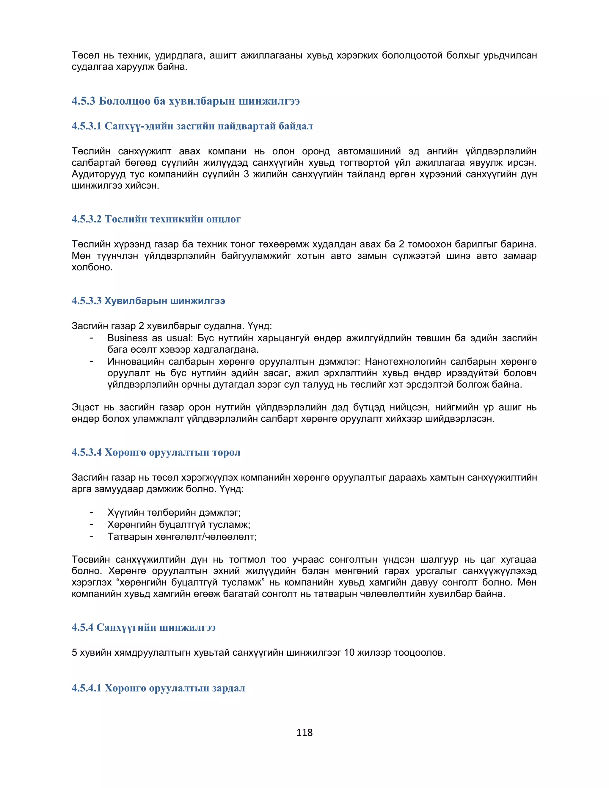 Төсөл нь техник, удирдлага, ашигт ажиллагааны хувьд хэрэгжих бололцоотой болхыг урьдчилсан
судалгаа харуулж байна.

4.5.3 Бололцоо ба хувилбарын шинжилгээ
4.5.3.1 Санхүү-эдийн засгийн найдвартай байдал
Төслийн санхүүжилт авах компани нь олон оронд автомашиний эд ангийн үйлдвэрлэлийн
салбартай бөгөөд сүүлийн жилүүдэд санхүүгийн хувьд тогтвортой үйл ажиллагаа явуулж ирсэн.
Аудиторууд тус компанийн сүүлийн 3 жилийн санхүүгийн тайланд өргөн хүрээний санхүүгийн дүн
шинжилгээ хийсэн.

4.5.3.2 Төслийн техникийн онцлог
Төслийн хүрээнд газар ба техник тоног төхөөрөмж худалдан авах ба 2 томоохон барилгыг барина.
Мөн түүнчлэн үйлдвэрлэлийн байгууламжийг хотын авто замын сүлжээтэй шинэ авто замаар
холбоно.

4.5.3.3 Хувилбарын шинжилгээ
Засгийн газар 2 хувилбарыг судална. Үүнд:
- Business as usual: Бүс нутгийн харьцангуй өндөр ажилгүйдлийн төвшин ба эдийн засгийн
бага өсөлт хэвээр хадгалагдана.
- Инновацийн салбарын хөрөнгө оруулалтын дэмжлэг: Нанотехнологийн салбарын хөрөнгө
оруулалт нь бүс нутгийн эдийн засаг, ажил эрхлэлтийн хувьд өндөр ирээдүйтэй боловч
үйлдвэрлэлийн орчны дутагдал зэрэг сул талууд нь төслийг хэт эрсдэлтэй болгож байна.
Эцэст нь засгийн газар орон нутгийн үйлдвэрлэлийн дэд бүтцэд нийцсэн, нийгмийн үр ашиг нь
өндөр болох уламжлалт үйлдвэрлэлийн салбарт хөрөнгө оруулалт хийхээр шийдвэрлэсэн.

4.5.3.4 Хөрөнгө оруулалтын төрөл
Засгийн газар нь төсөл хэрэгжүүлэх компанийн хөрөнгө оруулалтыг дараахь хамтын санхүүжилтийн
арга замуудаар дэмжиж болно. Үүнд:
-

Хүүгийн төлбөрийн дэмжлэг;
Хөрөнгийн буцалтгүй тусламж;
Татварын хөнгөлөлт/чөлөөлөлт;

Төсвийн санхүүжилтийн дүн нь тогтмол тоо учраас сонголтын үндсэн шалгуур нь цаг хугацаа
болно. Хөрөнгө оруулалтын эхний жилүүдийн бэлэн мөнгөний гарах урсгалыг санхүүжүүлэхэд
хэрэглэх “хөрөнгийн буцалтгүй тусламж” нь компанийн хувьд хамгийн давуу сонголт болно. Мөн
компанийн хувьд хамгийн өгөөж багатай сонголт нь татварын чөлөөлөлтийн хувилбар байна.

4.5.4 Санхүүгийн шинжилгээ
5 хувийн хямдруулалтыгн хувьтай санхүүгийн шинжилгээг 10 жилээр тооцоолов.

4.5.4.1 Хөрөнгө оруулалтын зардал

118

 