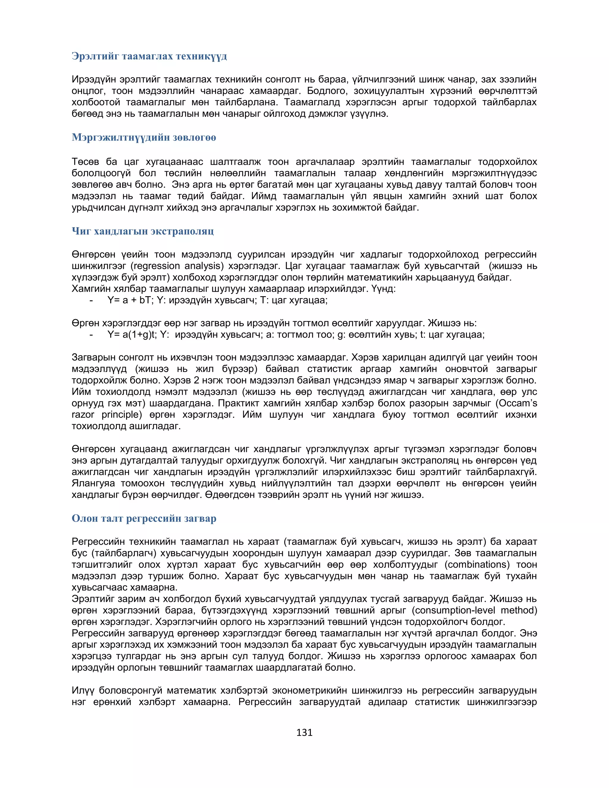 Эрэлтийг таамаглах техникүүд
Ирээдүйн эрэлтийг таамаглах техникийн сонголт нь бараа, үйлчилгээний шинж чанар, зах зээлийн
онцлог, тоон мэдээллийн чанараас хамаардаг. Бодлого, зохицуулалтын хүрээний өөрчлөлттэй
холбоотой таамаглалыг мөн тайлбарлана. Таамаглалд хэрэглэсэн аргыг тодорхой тайлбарлах
бөгөөд энэ нь таамаглалын мөн чанарыг ойлгоход дэмжлэг үзүүлнэ.

Мэргэжилтнүүдийн зөвлөгөө
Төсөв ба цаг хугацаанаас шалтгаалж тоон аргачлалаар эрэлтийн таамаглалыг тодорхойлох
бололцоогүй бол төслийн нөлөөллийн таамаглалын талаар хөндлөнгийн мэргэжилтнүүдээс
зөвлөгөө авч болно. Энэ арга нь өртөг багатай мөн цаг хугацааны хувьд давуу талтай боловч тоон
мэдээлэл нь таамаг төдий байдаг. Иймд таамаглалын үйл явцын хамгийн эхний шат болох
урьдчилсан дүгнэлт хийхэд энэ аргачлалыг хэрэглэх нь зохимжтой байдаг.

Чиг хандлагын экстраполяц
Өнгөрсөн үеийн тоон мэдээлэлд суурилсан ирээдүйн чиг хадлагыг тодорхойлоход регрессийн
шинжилгээг (regression analysis) хэрэглэдэг. Цаг хугацааг таамаглаж буй хувьсагчтай (жишээ нь
хүлээгдэж буй эрэлт) холбоход хэрэглэгддэг олон төрлийн математикийн харьцаанууд байдаг.
Хамгийн хялбар таамаглалыг шулуун хамаарлаар илэрхийлдэг. Үүнд:
- Y= a + bT; Y: ирээдүйн хувьсагч; T: цаг хугацаа;
Өргөн хэрэглэгддэг өөр нэг загвар нь ирээдүйн тогтмол өсөлтийг харуулдаг. Жишээ нь:
- Y= a(1+g)t; Y: ирээдүйн хувьсагч; a: тогтмол тоо; g: өсөлтийн хувь; t: цаг хугацаа;
Загварын сонголт нь ихэвчлэн тоон мэдээллээс хамаардаг. Хэрэв харилцан адилгүй цаг үеийн тоон
мэдээллүүд (жишээ нь жил бүрээр) байвал статистик аргаар хамгийн оновчтой загварыг
тодорхойлж болно. Хэрэв 2 нэгж тоон мэдээлэл байвал үндсэндээ ямар ч загварыг хэрэглэж болно.
Ийм тохиолдолд нэмэлт мэдээлэл (жишээ нь өөр төслүүдэд ажиглагдсан чиг хандлага, өөр улс
орнууд гэх мэт) шаардагдана. Практикт хамгийн хялбар хэлбэр болох разорын зарчмыг (Occam‟s
razor principle) өргөн хэрэглэдэг. Ийм шулуун чиг хандлага буюу тогтмол өсөлтийг ихэнхи
тохиолдолд ашигладаг.
Өнгөрсөн хугацаанд ажиглагдсан чиг хандлагыг үргэлжлүүлэх аргыг түгээмэл хэрэглэдэг боловч
энэ аргын дутагдалтай талуудыг орхигдуулж болохгүй. Чиг хандлагын экстраполяц нь өнгөрсөн үед
ажиглагдсан чиг хандлагын ирээдүйн үргэлжлэлийг илэрхийлэхээс биш эрэлтийг тайлбарлахгүй.
Ялангуяа томоохон төслүүдийн хувьд нийлүүлэлтийн тал дээрхи өөрчлөлт нь өнгөрсөн үеийн
хандлагыг бүрэн өөрчилдөг. Өдөөгдсөн тээврийн эрэлт нь үүний нэг жишээ.

Олон талт регрессийн загвар
Регрессийн техникийн таамаглал нь хараат (таамаглаж буй хувьсагч, жишээ нь эрэлт) ба хараат
бус (тайлбарлагч) хувьсагчуудын хоорондын шулуун хамаарал дээр суурилдаг. Зөв таамаглалын
тэгшитгэлийг олох хүртэл хараат бус хувьсагчийн өөр өөр холболтуудыг (combinations) тоон
мэдээлэл дээр туршиж болно. Хараат бус хувьсагчуудын мөн чанар нь таамаглаж буй тухайн
хувьсагчаас хамаарна.
Эрэлтийг зарим ач холбогдол бүхий хувьсагчуудтай уялдуулах тусгай загварууд байдаг. Жишээ нь
өргөн хэрэглээний бараа, бүтээгдэхүүнд хэрэглээний төвшний аргыг (consumption-level method)
өргөн хэрэглэдэг. Хэрэглэгчийн орлого нь хэрэглээний төвшний үндсэн тодорхойлогч болдог.
Регрессийн загварууд өргөнөөр хэрэглэгддэг бөгөөд таамаглалын нэг хүчтэй аргачлал болдог. Энэ
аргыг хэрэглэхэд их хэмжээний тоон мэдээлэл ба хараат бус хувьсагчуудын ирээдүйн таамаглалын
хэрэгцээ тулгардаг нь энэ аргын сул талууд болдог. Жишээ нь хэрэглээ орлогоос хамаарах бол
ирээдүйн орлогын төвшнийг таамаглах шаардлагатай болно.
Илүү боловсронгуй математик хэлбэртэй эконометрикийн шинжилгээ нь регрессийн загваруудын
нэг ерөнхий хэлбэрт хамаарна. Регрессийн загваруудтай адилаар статистик шинжилгээгээр

131

 